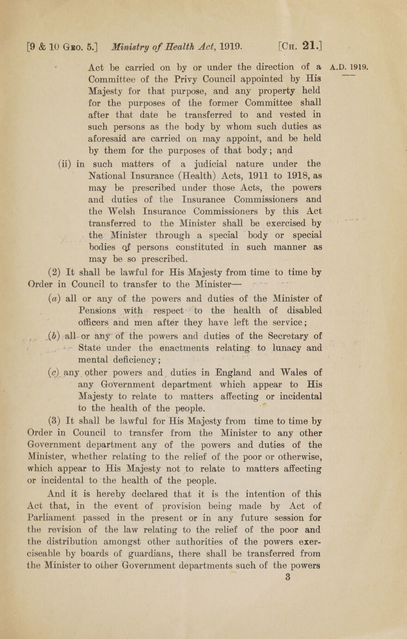 Act be carried on by or under the direction of a Committee of the Privy Council appointed by His Majesty for that purpose, and any property held for the purposes of the former Committee shall after that date be transferred to and vested in such persons as the body by whom such duties as aforesaid are carried on may appoint, and be held by them for the purposes of that body; and (ii) in such matters of a judicial nature under the National Insurance (Health) Acts, 1911 to 1918, as may be prescribed under those Acts, the powers and duties of the Insurance Commissioners and the Welsh Insurance Commissioners by this Act transferred to the Minister shall be exercised by the Minister through a special body or special bodies of persons constituted in such manner as may be so prescribed. (2) It shall be lawful for His Majesty from time to time by Order in Council to transfer to the Minister— (a) all or any of the powers and duties of the Minister of Pensions with respect» to the health of disabled officers and men after they have left the service; 4 Ab) all-or any of the powers and duties of the Secretary of A.D. 1919, —— mental deficiency ; (c) any other powers and_ duties in England and Wales of any Government department which appear to His Majesty to relate to matters affecting — or incidental to the health of the people. (3) It shall be lawful for His Majesty from time to time by Order in Council to transfer from the Minister to any other Government department any of the powers and duties of the Minister, whether relating to the relief of the poor or otherwise, which appear to His Majesty not to relate to matters affecting or incidental to the health of the people. And it is hereby declared that it is the intention of this Act that, in the event of provision being made by Act of Parliament passed in the present or in any future session for the revision of the law relating to the relief of the poor and the distribution amongst other authorities of the powers exer- ciseable by boards of guardians, there shall be transferred from the Minister to other Government departments such of the powers