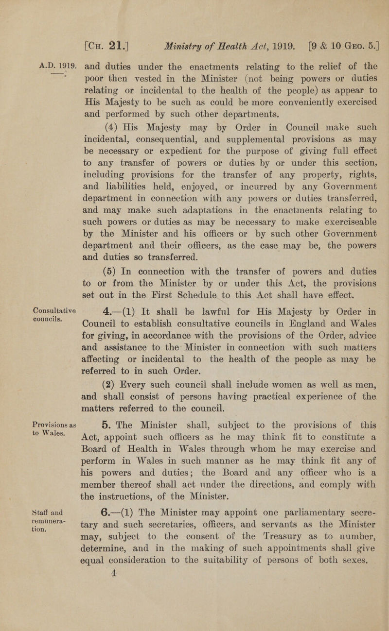 Consultative councils. Provisions as to Wales. Staff and remunera- tion. [Cu. 21.] Ministry of Health Act,1919. [9 &amp; 10 Gro. 5.] poor then vested in the Minister (not being powers or duties relating or incidental to the health of the people) as appear to His Majesty to be such as could be more conveniently exercised and performed by such other departments. (4) His Majesty may by Order in Council make such incidental, consequential, and supplemental provisions as may be necessary or expedient for the purpose of giving full effect to any transfer of powers or duties by or under this section, inciuding provisions for the transfer of any property, rights, and liabilities held, enjoyed, or incurred by any Government department in connection with any powers or duties transferred, and may make such adaptations in the enactments relating to such powers or duties as may be necessary to make exerciseable by the Minister and his officers or by such other Government department and their officers, as the case may be, the powers and duties so transferred. (5) In connection with the transfer of powers and duties to or from the Minister by or under this Act, the provisions set out in the First Schedule to this Act shall have effect. 4.—(1) It shall be lawful for His Majesty by Order in Council to establish consultative councils in England and Wales for giving, in accordance with the provisions of the Order, advice and assistance to the Minister in connection with such matters affecting or incidental to the health of the people as may be referred to in such Order. (2) Every such council shall include women as well as men, and shall consist of persons having practical experience of the matters referred to the council. 5. The Minister shall, subject to the provisions of this Act, appoint such officers as he may think fit to constitute a Board of Health in Wales through whom he may exercise and perform in Wales in such manner as he may think fit any of his powers and duties; the Board and any officer who is a member thereof shall ae under the directions, and comply with the instructions, of the Minister. 6.—(1) The Minister may appoint one parliamentary secre- tary and such secretaries, officers, and servants as the Minister may, subject to the consent of the ‘Treasury as to number, determine, and in the making of such appointments shall give equal consideration to the suitability of persons of both sexes,