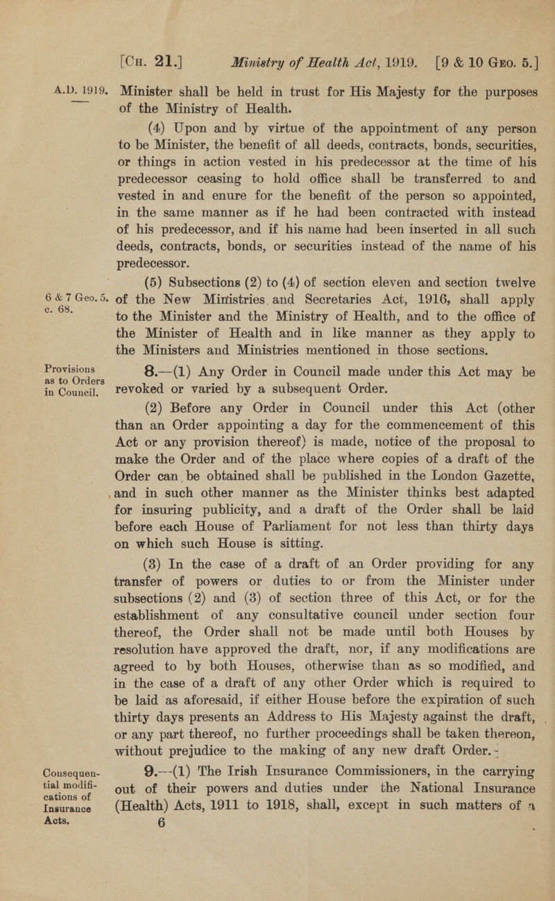 CS eae 6 &amp; 7 Geo. ec. 68. Provisions as to Orders in Council. Cousequen- tial modifi- cations of Insurance [Cu. 21.) Ministry of Health Act,1919. [9 &amp; 10 Gro. 5.] Minister shall be held in trust for His Majesty for the purposes of the Ministry of Health. | (4) Upon and by virtue of the appointment of any person to be Minister, the benefit of all deeds, contracts, bonds, securities, or things in action vested in his predecessor at the time of his predecessor ceasing to hold office shall be transferred to and vested in and enure for the benefit of the person so appointed, in the same manner as if he had been contracted with instead of his predecessor, and if his name had been inserted in all such deeds, contracts, bonds, or securities instead of the name of his predecessor. (5) Subsections (2) to (4) of section eleven and section twelve to the Minister and the Ministry of Health, and to the office of the Minister of Health and in like manner as they apply to the Ministers and Ministries mentioned in those sections. 8.—(1) Any Order in Council made under this Act may be revoked or varied by a subsequent Order. (2) Before any Order in Council under this alone (other than an Order appointing a day for the commencement of this Act or any provision thereof) is made, notice of the proposal to make the Order and of the place where copies of a draft of the Order can be obtained shall be published in the London Gazette, for insuring publicity, and a draft of the Order shall be laid before each House of Parliament for not less than thirty days on which such House is sitting. (3) In the case of a draft of an Order providing for any transfer of powers or duties to or from the Minister under subsections (2) and (8) of section three of this Act, or for the establishment of any consultative council under section four thereof, the Order shall not be made until both Houses by resolution have approved the draft, nor, if any modifications are agreed to by both Houses, otherwise than as so modified, and in the case of a draft of any other Order which is required to be laid as aforesaid, if either House before the expiration of such thirty days presents an Address to His Majesty against the draft, or any part thereof, no further proceedings shall be taken thereon, without prejudice to the making of any new draft Order. -. 9.—-(1) The Irish Insurance Commissioners, in the carrying out of their powers and duties under the National Insurance (Health) Acts, 1911 to 1918, shall, except in such matters of