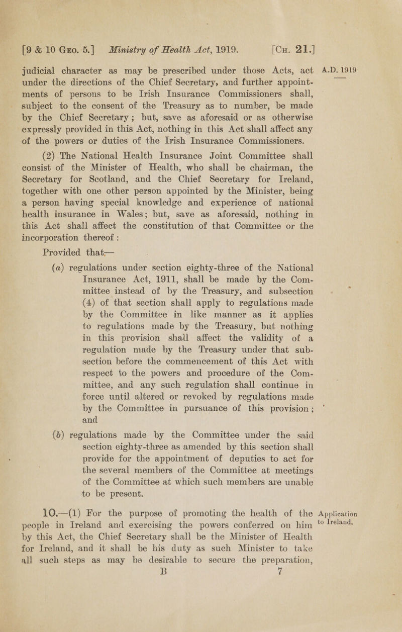 judicial character as may be prescribed under those Acts, act under the directions of the Chief Secretary, and further appoint- ments of persons to be Irish Insurance Commissioners shall, subject to the consent of the Treasury as to number, be made by the Chief Secretary; but, save as aforesaid or as otherwise expressly provided in this Act, nothing in this Act shall affect any of the powers or duties of the Irish Insurance Commissioners. (2) The National Health Insurance Joint Committee shall consist of the Minister of Health, who shall be chairman, the Secretary for Scotland, and the Chief Secretary for Ireland, together with one other person appointed by the Minister, being a person having special knowledge and experience of national health insurance in Wales; but, save as aforesaid, nothing in this Act shall affect the constitution of that Committee or the incorporation thereof : Provided that— (a) Sel raul under section eighty-three of the National Insurance Act, 1911, shall be made by the Com- mittee instead of by the Treasury, and subsection (4) of that section shall apply to regulations made by the Committee in like manner as it applies to regulations made by the Treasury, but nothing in this provision shall affect the validity of a regulation made by the Treasury under that sub- section before the commencement of this Act with respect to the powers and procedure of the Com- mittee, and any such regulation shall continue in force until altered or revoked by regulations made by the Committee in pursuance of this provision ; and (®) regulations made by the Committee under the said section eighty-three as amended by this section shall provide for the appointment of deputies to act for the several members of the Committee at meetings of the Committee at which such members ave unable to be present. 10.—(1) For the purpose of promoting the health of the people in Ireland and exercising the powers conferred on him by this Act, the Chief Secretary shall be the Minister of Health for Ireland, and it shall be his duty as such Minister to take all such steps as may be desirable to secure the preparation, B 7 A.D. 1919 ee Application to Ireland,