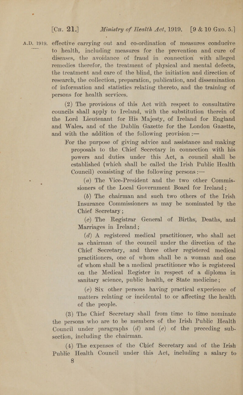 So [Cu. 21.] Ministry of Health Act,1919. [9 &amp;10 Gxo. 5.] to health, including measures for the prevention and cure of diseases, the avoidance of fraud in connection with alleged remedies therefor, the treatment of physical and mental defects, the treatment and care of the blind, the initiation and direction of research, the collection, preparaticn, publication, and dissemination of information and statistics relating thereto, and the training of persons for health services. (2) The provisions of this Act with respect to consultative . councils shall apply to Ireland, with the substitution therein of the Lord Lieutenant for His Majesty, of Ireland for England and Wales, and of the Dublin Gazette for the London Gazette, and with the addition of the following provision :— For the purpose of giving advice and assistance and making proposals to the Chief Secretary in connection with his powers and duties under this Act, a council shall be established (which shall be called the Irish Public Health Council) consisting of the following persons :— (a) The Vice-President and the two other Commis- sioners of the Local Government Board for Ireland; (6) The chairman and such two others of the Irish Insurance Commissioners as may be nominated by the Chief Secretary ; (c) The Registrar General of Births, Deaths, and Marriages in Ireland; (d) A registered medical practitioner, who shall act as chairman of the council under the direction of the Chief Secretary, and three other registered medical practitioners, one of whom shall be a woman and one of whom shall be a medical practitioner who is registered on the Medical Register in respect of a diploma in sanitary science, public health, or State medicine; (e) Six other persons having practical experience of matters relating or incidental to or affecting the health of the people. (3) The Chief Secretary shall from time to time nominate the persons who are to be members of the Irish Public Health Council under paragraphs (d) and (e) of the preceding sub- section, including the chairman. (4) The expenses of the Chief Secretary and of the Irish Public Health Council under this Act, including a salary to — g |