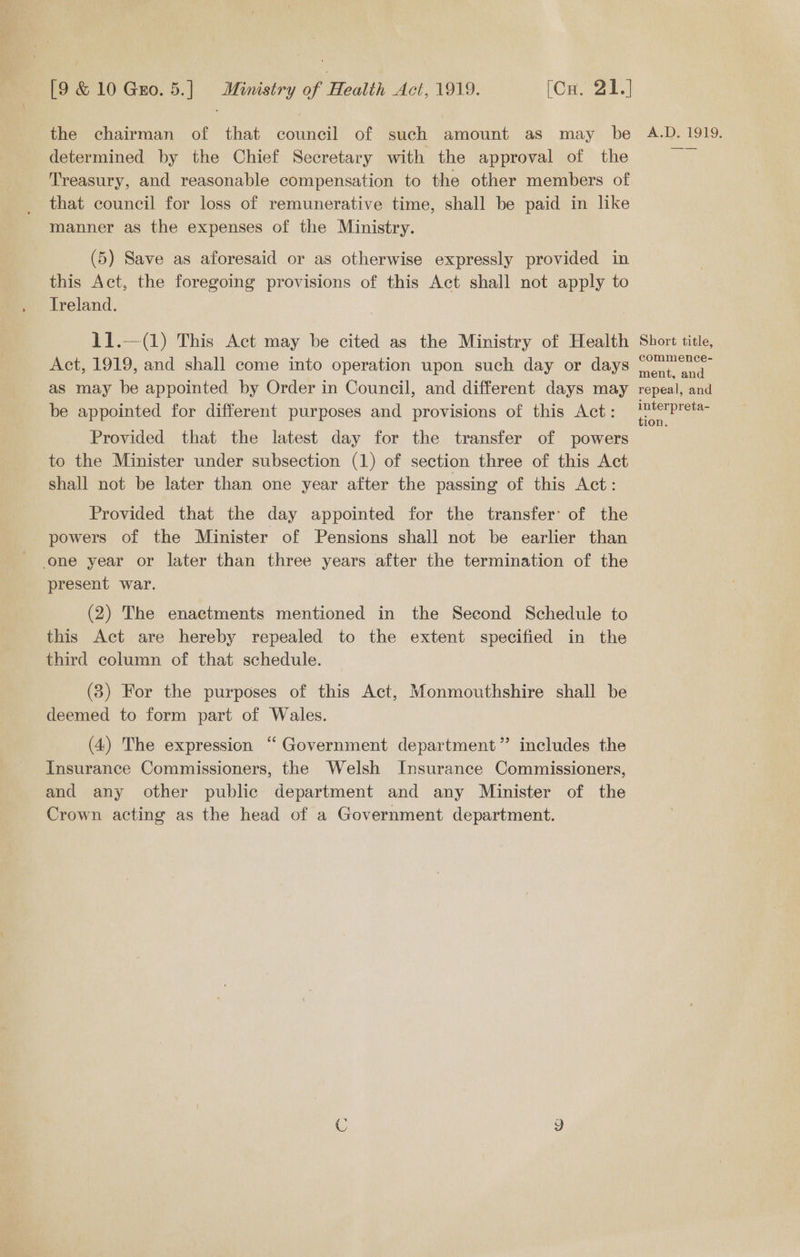Bei Gud. 5) | Ministry of Health Act 1919: ‘On. 21.) the chairman of that council of such amount as may be determined by the Chief Secretary with the approval of the Treasury, and reasonable compensation to the other members of that council for loss of remunerative time, shall be paid in like manner as the expenses of the Ministry. (5) Save as aforesaid or as otherwise expressly provided in this Act, the foregoing provisions of this Act shall not apply to Ireland. 11.—(1) This Act may be cited as the Ministry of Health Act, 1919, and shall come into operation upon such day or days as may be appointed by Order in Council, and different days may be appointed for different purposes and provisions of this Act: Provided that the latest day for the transfer of powers to the Minister under subsection (1) of section three of this Act shall not be later than one year after the passing of this Act: Provided that the day appointed for the transfer’ of the powers of the Minister of Pensions shall not be earlier than one year or later than three years after the termination of the present war. (2) The enactments mentioned in the Second Schedule to this Act are hereby repealed to the extent specified in the third column of that schedule. (3) For the purposes of this Act, Monmouthshire shall be deemed to form part of Wales. (4) The expression “ Government department” includes the Insurance Commissioners, the Welsh Insurance Commissioners, and any other public department and any Minister of the Crown acting as the head of a Government department. A.D. 1919. Short title, commence- ment, and repeal, and interpreta- tion.