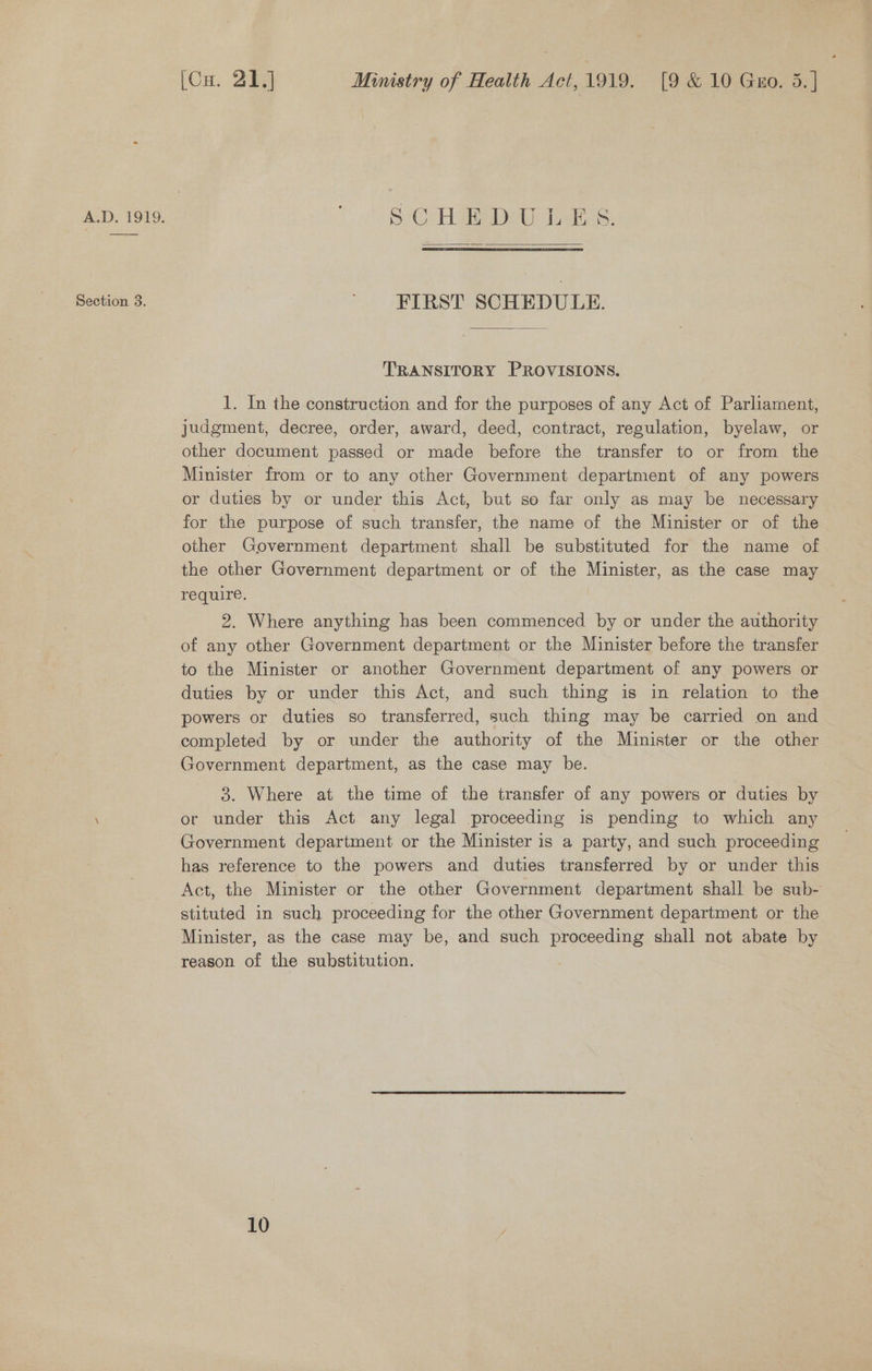 Section 3. (Cu. 21.) Ministry of Health Act, 1919. [9 &amp; 10 Gro. 5.] SCHEDULES.  FIRST SCHEDULE. TRANSITORY PROVISIONS. 1. In the construction and for the purposes of any Act of Parliament, judgment, decree, order, award, deed, contract, regulation, byelaw, or other document passed or made before the transfer to or from the Minister from or to any other Government department of any powers or duties by or under this Act, but so far only as may be necessary for the purpose of such transfer, the name of the Minister or of the other Government department shall be substituted for the name of the other Government department or of the Minister, as the case may require. | 2. Where anything has been commenced by or under the authority of any other Government department or the Minister before the transfer to the Minister or another Government department of any powers or duties by or under this Act, and such thing is in relation to the powers or duties so transferred, such thing may be carried on and completed by or under the authority of the Minister or the other Government department, as the case may be. 3. Where at the time of the transfer of any powers or duties by or under this Act any legal proceeding is pending to which any Government department or the Minister is a party, and such proceeding has reference to the powers and duties transferred by or under this Act, the Minister or the other Government department shall be sub- stituted in such proceeding for the other Government department or the Minister, as the case may be, and such proceeding shall not abate by reason of the substitution.