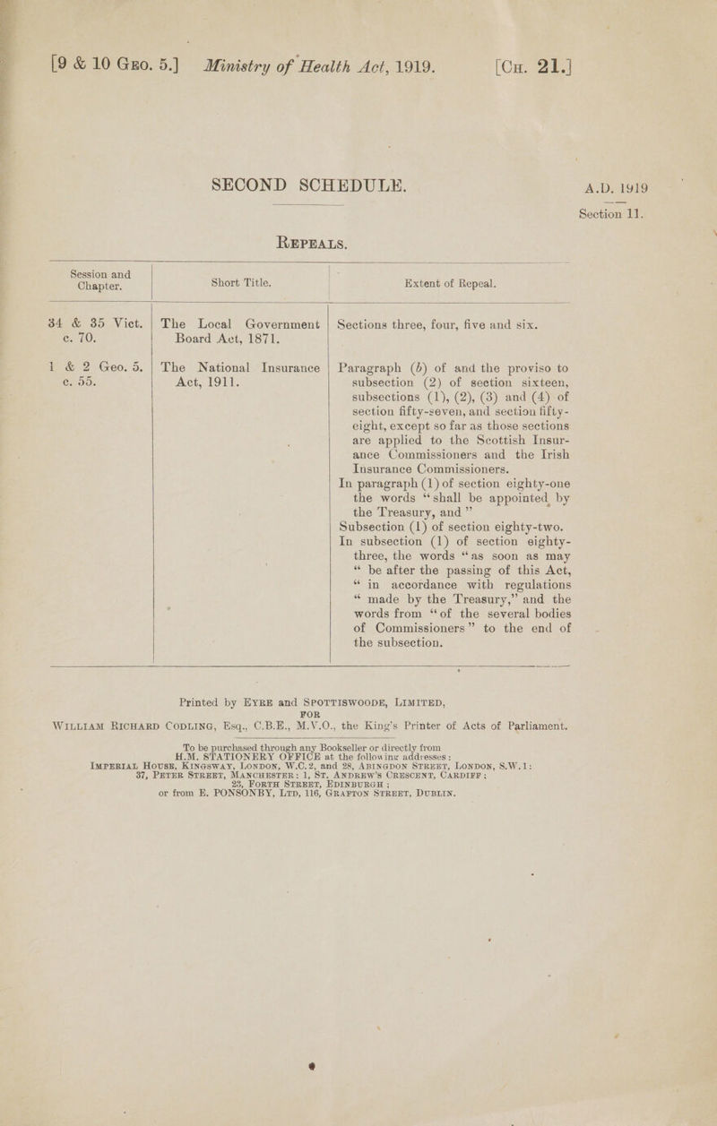  SECOND SCHEDULE. A.D, 1919 | Section: REPEALS.   Chapter. Short Title. Session and | - | Extent of Repeal.  34 &amp; 35 Vict. | The Local Government | Sections three, four, five and six. e; 70. Board Act, 1871.  i &amp; 2 Geo. 5. | The National Insurance | Paragraph (5) of and the proviso to ce. 55. Act, 1911. subsection (2) of section sixteen, subsections (1), (2), (3) and (4) of section fifty-seven, and section fifty - eight, except so far as those sections are applied to the Scottish Insur- ance Commissioners and the Irish Insurance Commissioners. In paragraph (1) of section eighty-one the words “shall be appointed by the Treasury, and ”’ Subsection (1) of section eighty-two. In subsection (1) of section eighty- three, the words “as soon as may “‘ be after the passing of this Act, “in accordance witb regulations “ made by the Treasury,” and the words from “of the several bodies of Commissioners” to the end of the subsection.   Se Printed by EYRE and SPOTTISWOODE, LIMITED, FOR WILLIAM RICHARD CODLING, Esq., C.B.H., M.V.O., the King’s Printer of Acts of Parliament.  To be purchased through any Bookseller or directly from H.M. STATIONERY OFFICE at the following addresses: IMPERIAL Hovusz, Kinasway, Lonpon, W.C.2, and 28, ABINGDON STREET, LONDON, S.W.1: 37, PETER STREET, MANCHESTER: 1, ST. ANDREW’S CRESCENT, CARDIFF ; 23, FORTH STREET, EDINBURGH ; or from HE. PONSONBY, Lip, 116, GRAFTON STREET, DUBLIN.