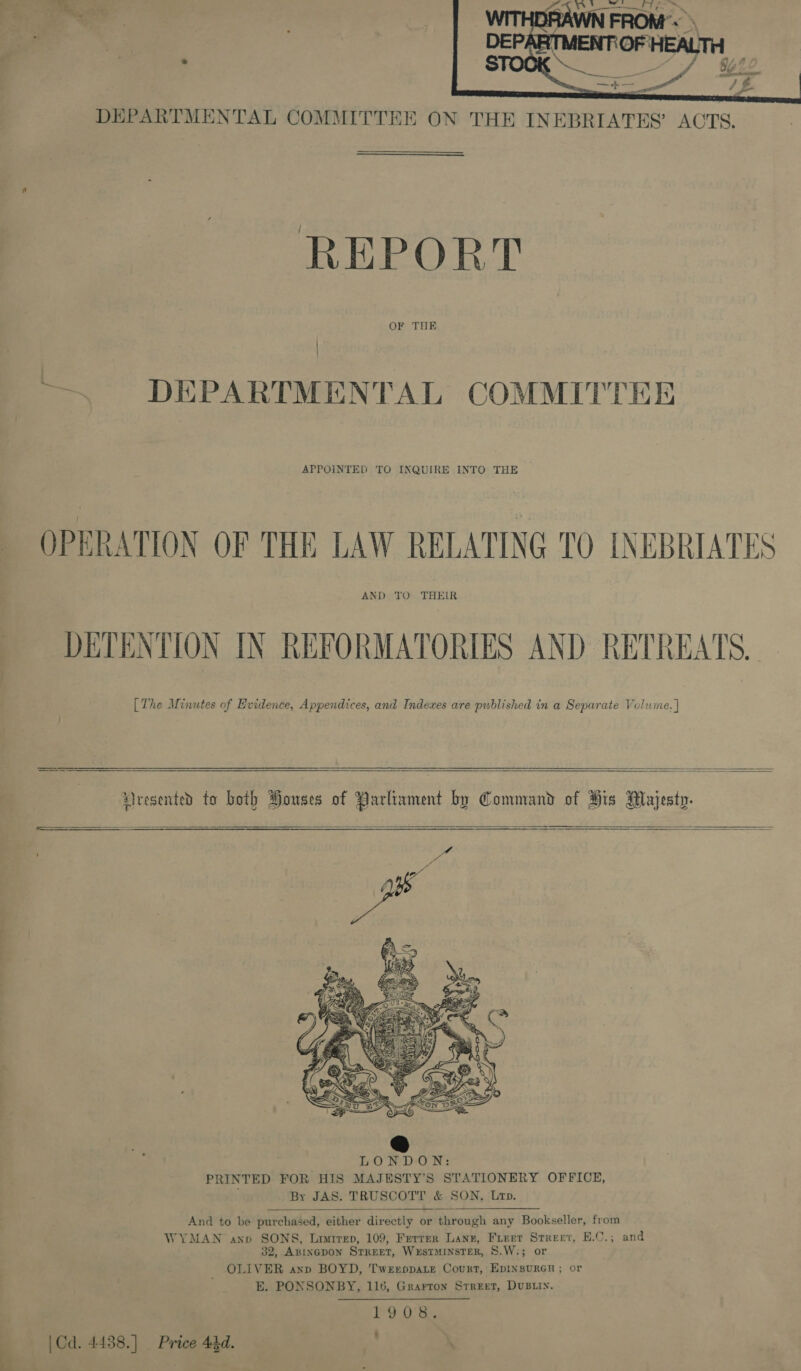  DEPARTMENTAL COMMITTEE ON THE INEBRIATES’ ACTS. REPORT OF THE | — DEPARTMENTAL COMMITTEE APPOINTED TO INQUIRE INTO THE OPERATION OF THE LAW RELATING 0 LNEBRIATES AND TO THEIR DETENTION IN REFORMATORIES AND RETREATS. [The Minutes of Evidence, Appendices, and Indexes are published in a Separate Volume. |  Lresented to both Pouses of Parlivment by Command of His Majesty.      SSS oe    th = Se “ed FOWL BENc PS Lee SOS ' LONDON: PRINTED FOR HIS MAJESTY’S STATIONERY OFFICE, , By JAS. TRUSCOTT &amp; SON, Lrp.  And to be purchased, either directly or through any Bookseller, from WYMAN anxp SONS, Liirep, 109, Ferrer Lanz, Furer Street, E.C.; and 32, ABINGDON STREET, WxEsTMINSTER, S.W.; or OLIVER anp BOYD, TweeppaLte Court, EDINBURGH ; or E. PONSONBY, 116, Grarron Street, DUBLIN. 1°00) &amp;, | Cd. 4438.] Price 44d. \