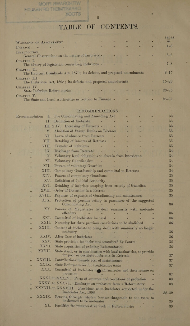 mo ep eemrers newer ine Oe “TABLE OF CONTENTS.  PREFACE »”» RECOMMENDATIONS. The Consolidating and Amending Act - - - II. Definition of Inebriate - - - - Ill. &amp;1V. Sicensing of Retreats - : - - - V. Abolition of Stamp Duties on Licenses . - VI. Leave of absence from Retreats : . - VII. Retaking of inmates of Retreats - - = - VIL. Transfer of inebriates : . : . - 1X. Discharge from Retreats ; - - - : X. Voluntary legal obligatic:s to abstain from intoxicants - XI. Voluntary Guardianship . - = - . XII. Powers of voluntary Guardian - - - - XIII. Compulsory Guardianship and committal to Retreats - XIV. Powers of compulsory Guardians - - . - XV. Definition of Judicial Authority - - - XVI. Retaking of inebriate escaping from custody of Guardian = - XVII. Order of Detention in a Retreat - - - - XVIII. Payment of expenses of Guardianship and maintenance - XIX. Protection of persons acting in pursuance of the suggested Consolidating Act - - - - : XX. Powers of Magistrates to deal summarily with inebriate offenders - - . - - - XXI. Committal of inebriates for trial - - - = XXII. Necessity for three previous convictions. to be abolished - XXIII. Consent of inebriate to being dealt with summarily no longer necessary - $ $ J bs Z XXIV. After-Care of inebriates - . 3 XXV. State provision for inebriates committed by Courts - = XXVI. State acquisition of existing Reformatories - 2 = XAXVI. State itself, or in combination with local authorities, to provide for poor or destitute inebriates in Retreats ~ - XXVIII. Contributions towards cost of maintenance - - Se XXIX. State Reformatories for troublesome cases __ - - 2 XXX. Committal of inebriates tag§ecformatories and their release on probation - E : Per the, | z. XXXI. to XXXIV. Form of sentence and conditions of probation - XXXVIT Provisions as to inebriates convicted under the Inebriates Act, 1898 = “ “ a a Persons, through delirium tremens chargeable to the rates, to be deemed to be inebriates - - - CS Facilities for remunerative work in Reformatories - - PAGES iil. 1-3 36 36 36 36 36 36 36 36