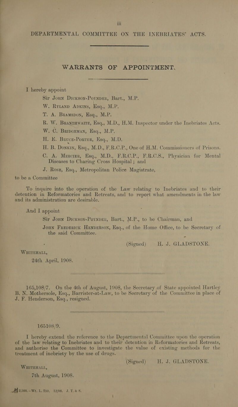 DEPARTMENTAL COMMITTEE ON THE INEBRIATES’ ACTS.  WARRANTS OF APPOINTMENT, rks oe ren I hereby appoint Sir Joun Dickson-Pornper, Bart., M.P. W. Rytanp ADKINS, Esq., M.P. T. A. Bramspon, Esq., M.P. R. W. Branrawaire, Esq., M.D., H.M. Inspector under the Inebriates Acts. W.-C. Bripceman, Hsq., M.P. H. H. Broce-Porrer, Esq., M.D. HB, Donzi, Bisq., M.D. F.B.0.P., One of HM. Commissioners of Prisons. C. A. Mercier, Hsq., M.D., F.R:C.P., F.R.C.S.,. Physician for Mental Diseases to Charing Cross Hospital; and J. Rosz, Esq., Metropolitan Police Magistrate, to be a Committee To inquire into the operation of the Law relating to Inebriates and to their detention in Reformatories and Retreats, and to report what amendments in the law and its administration are desirable. And I appoint Sir Joun Dickson-PoynpEr, Bart., M.P., to be Chairman, and Joon Freprrtck Hrnperson, Hsq., of the Home Office, to be Secretary of the said Committee. (Signed) H. J. GLADSTONE. WSITEHALL, 24th April, 1908. .  165,108/7. On the 4th of August, 1908, the Secretary of State appointed Hartley B. N. Mothersole, Esq., Barrister-at-Law, to be Secretary of the Committee in place of J. F. Henderson, Hsq., resigned.   165108/9. I hereby extend the reference to the Departmental Committee upon the operation of the law relating to Inebriates and to their detention in Reformatories and Retreats, and authorise the Committee to investigate the value of existing methods for the treatment of inebriety by the use of drugs. (Signed) H. J. GLADSTONE. WHITEHALL, 7 7th August, 1908. Aff 2,500.-Wt. L. 710. 12/08. J. T.&amp; S.