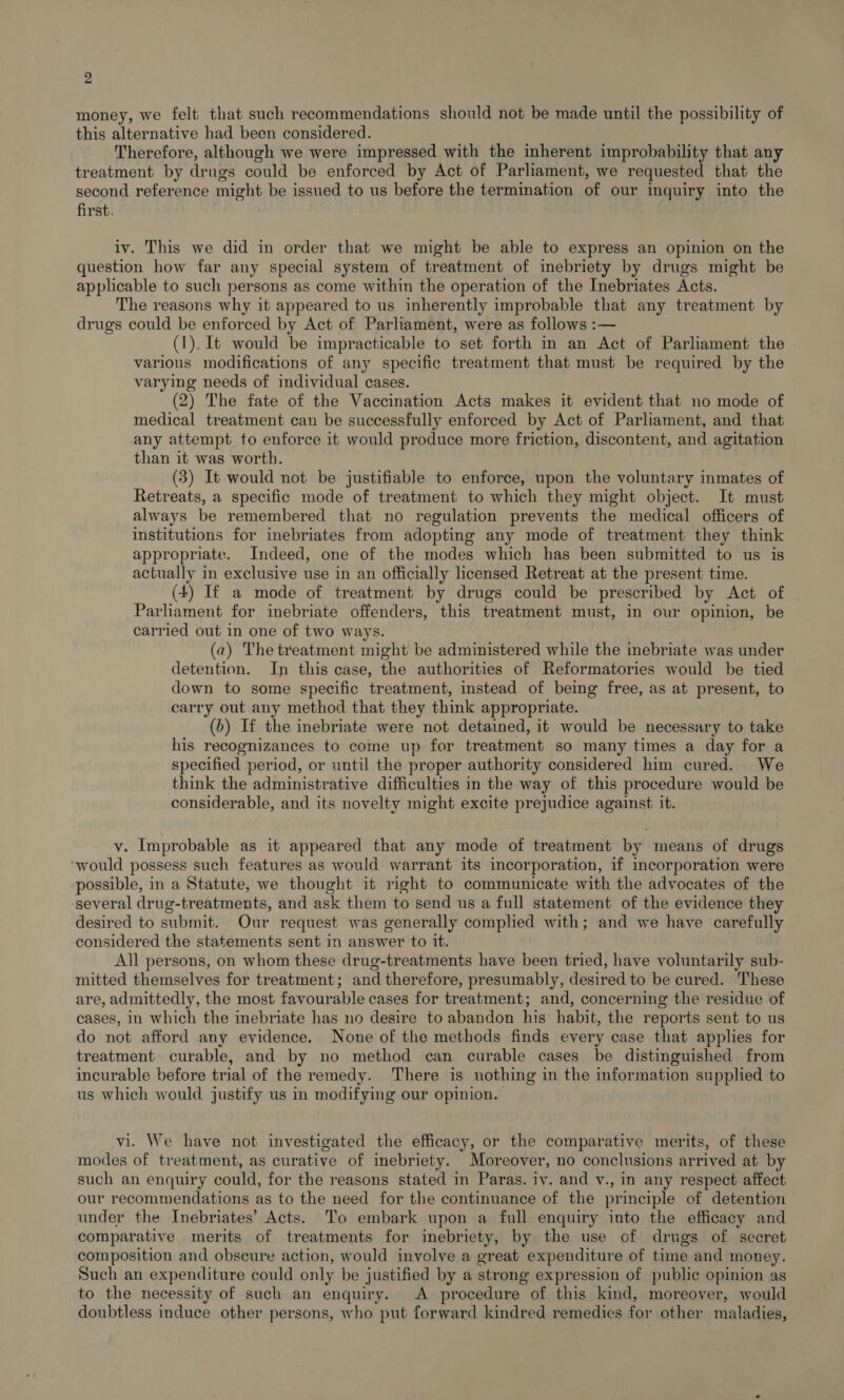 money, we felt that such recommendations should not be made until the possibility of this alternative had been considered. Therefore, although we were impressed with the inherent improbability that any treatment by drugs could be enforced by Act of Parliament, we requested that the second reference might be issued to us before the termination of our inquiry into the first. iv. This we did in order that we might be able to express an opinion on the question how far any special system of treatment of inebriety by drugs might be applicable to such persons as come within the operation of the Inebriates Acts. The reasons why it appeared to us inherently improbable that any treatment by drugs could be enforced by Act of Parliament, were as follows :— (1). It would be impracticable to set forth in an Act of Parliament the . various modifications of any specific treatment that must be required by the varying needs of individual cases. (2) The fate of the Vaccination Acts makes it evident that no mode of medical treatment can be successfully enforced by Act of Parliament, and that any attempt to enforce it would produce more friction, discontent, and agitation than it was worth. (3) It would not be justifiable to enforce, upon the voluntary inmates of Retreats, a specific mode of treatment to which they might object. It must always be remembered that no regulation prevents the medical officers of institutions for inebriates from adopting any mode of treatment they think appropriate. Indeed, one of the modes which has been submitted to us is actually in exclusive use in an officially licensed Retreat at the present time. (4) If a mode of treatment by drugs could be prescribed by Act of Parliament for inebriate offenders, this treatment must, in our opinion, be carried out in one of two ways. (2) The treatment might be administered while the inebriate was under detention. In this case, the authorities of Reformatories would be tied down to some specific treatment, instead of being free, as at present, to carry out any method that they think appropriate. (b) If the inebriate were not detained, it would be necessary to take his recognizances to come up for treatment so many times a day for a specified period, or until the proper authority considered him cured. We think the administrative difficulties in the way of this procedure would be considerable, and its novelty might excite prejudice against it. v. Improbable as it appeared that any mode of treatment by means of drugs “would possess such features as would warrant its incorporation, if mcorporation were possible, in a Statute, we thought it right to communicate with the advocates of the several drug-treatments, and ask them to send us a full statement of the evidence they desired to submit. Our request was generally complied with; and we have carefully considered the statements sent in answer to it. All persons, on whom these drug-treatments have been tried, have voluntarily sub- mitted themselves for treatment; and therefore, presumably, desired to be cured. These are, admittedly, the most favourable cases for treatment; and, concerning the residue of cases, in which the inebriate has no desire to abandon his habit, the reports sent to us do not afford any evidence. None of the methods finds every case that applies for treatment curable, and by no method can curable cases be distinguished from incurable before trial of the remedy. There is nothing in the information supplied to us which would justify us in modifying our opinion. vi. We have not investigated the efficacy, or the comparative merits, of these modes of treatment, as curative of inebriety. Moreover, no conclusions arrived at by such an enquiry could, for the reasons stated in Paras. tv. and v., in any respect affect our recommendations as to the need for the continuance of the principle of detention under the Inebriates’ Acts. To embark upon a full enquiry into the efficacy and comparative merits of treatments for inebriety, by the use of drugs of secret composition and obscure action, would involve a great expenditure of time and money. Such an expenditure could only be justified by a strong expression of public opinion as to the necessity of such an enquiry. A procedure of this kind, moreover, would doubtless induce other persons, who put forward kindred remedies for other maladies,