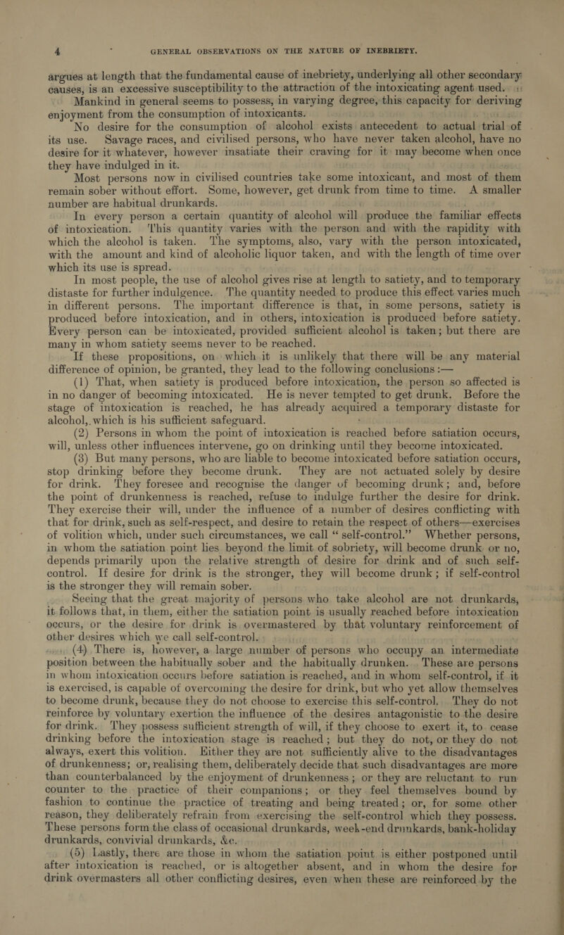 argues at length that the fundamental cause of inebriety, underlying all other secondary: causes, is an excessive susceptibility to the attraction of the intoxicating agent used.. :, Mankind in general seems to possess, in varying degree, this capacity for deriving enjoyment from the consumption of intoxicants. 3 ey No desire for the consumption. of alcohol exists antecedent to actual trial of its use. Savage races, and civilised persons, who have never taken alcohol, have no desire for it whatever, however insatiate their craving for it may become when once they have indulged in it. se Most persons now in civilised countries take some intoxicant, and most of them remain sober without effort. Some, however, get drunk from time to time. A smaller number are habitual drunkards. C In every person a certain quantity of alcohol will produce the familar effects of intoxication. ‘his quantity varies with the person and with the rapidity with which the alcoho] is taken. The symptoms, also, vary with the person intoxicated, with the amount and kind of alcoholic hquor taken, and with the length of time over which its use is spread. In most people, the use of alcohol gives rise at length to satiety, and to temporary distaste for further indulgence. The quantity needed to produce this effect varies much in different persons. The important difference is that, in some persons, satiety is produced before intoxication, and in others, intoxication is produced before satiety. Every person can be intoxicated, provided sufficient alcohol is taken; but there are many in whom satiety seems never to be reached. If these propositions, on which it is unlikely that there will be any material difference of opinion, be granted, they lead to the following conclusions :— (1) That, when satiety is produced before intoxication, the person so affected is in no danger of becoming intoxicated. He is never tempted to get drunk. Before the stage of intoxication is reached, he has already acquired a temporary distaste for alcohol,.which is his sufficient safeguard. ; (2) Persons in whom the point of intoxication is reached before satiation occurs, will, unless other influences intervene, go on drinking until they become intoxicated. (3) But many persons, who are liable to become intoxicated before satiation occurs, stop drinking before they become drunk. They are not actuated solely by desire for drink. They foresee and recognise the danger vf becoming drunk; and, before the point of drunkenness is reached, refuse to indulge further the desire for drink. They exercise their will, under the influence of a number of desires conflicting with that for drink, such as self-respect, and desire to retain the respect of others—exercises of volition which, under such circumstances, we call “ self-control.” Whether persons, in whom the satiation point lies beyond the limit of sobriety, will become drunk or no, depends primarily upon the relative strength of desire for drink and of such self- is the stronger they will remain sober. Seeing that the great majority of persons who take alcohol are not drunkards, it follows that, in them, either the satiation point is usually reached before intoxication occurs, or the desire for drink is overmastered by that voluntary reinforcement of other desires which we call self-control. reo (4) There is, however, a large number of persons who occupy an intermediate position between the habitually sober and the habitually drunken. . These are persons in whom intoxication occurs before satiation is reached, and in whom self-control, if it is exercised, is capable of overcoming the desire for drink, but who yet allow themselves to become drunk, because they do not choose to exercise this self-control. They do not reinforce by voluntary exertion the influence of the desires antagonistic to the desire for drink. ‘They possess sufficient strength of will, if they choose to exert it, to. cease drinking before the intoxication stage is reached; but they do not, or they do not always, exert this volition. Hither they are not sufficiently alive to the disadvantages of drunkenness; or, realising them, deliberately decide that such disadvantages are more than counterbalanced by the enjoyment of drunkenness; or they are reluctant to run counter to the practice of their companions; or they feel themselves bound by fashion to continue the practice of treating and being treated; or, for some other reason, they deliberately refrain from exercising the self-control which they possess. These persons form the class of occasional drunkards, week-end drunkards, bank-holiday drunkards, convivial drunkards, &amp;e. (5) Lastly, there are those in whom the satiation point is either postponed until after intoxication is reached, or is altogether absent, and in whom the desire for drink overmasters all other conflicting desires, even when these are reinforced.by the EE