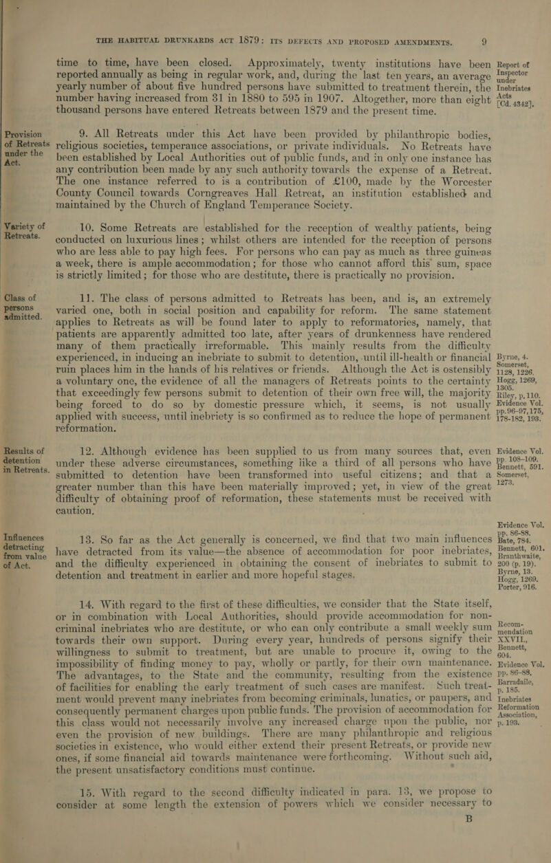 Provision of Retreats under the Act. Variety of Retreats.  Class of persons admitted. Results of detention in Retreats. Influences detracting from value of Act. THE HABITUAL DRUNKARDS act 1879: irs DEFECTS AND PROPOSED AMENDMENTS. 9 time to time, have been closed. Approximately, twenty institutions have been reported annually as being in regular work, and, during the last ten years, an average yearly number of about five hundred persons have submitted to treatment therein, the number having increased from 31 in 1880 to 595 in 1907. Altogether, more than eight thousand persons have entered Retreats between 1879 and the present time. . 9. All Retreats under this Act have been provided by philanthropic bodies, religious societies, temperance associations, or private individuals. No Retreats have been established by Local Authorities out of public funds, and in only one instance has any contribution been made by any such authority towards the expense of a Retreat. The one instance referred to is a contribution of £100, made by the Worcester County Council towards Corngreaves Hall Retreat, an institution established and maintained by the Church of England Temperance Society. 10. Some Retreats are established for the reception of wealthy patients, being conducted on luxurious lines; whilst others are intended for the reception of persons who are less able to pay high fees. For persons who can pay as much as three guineas a week, there is ample accommodation ; for those who cannot afford this sum, space is strictly limited; for those who are destitute, there is practically no provision. 11. The class of persons admitted to Retreats has been, and is, an extremely varied one, both in social position and capability for reform. The same statement applies to Retreats as wil] be found later to apply to reformatories, namely, that patients are apparently admitted too late, after years of drunkenness have rendered many of them practically irreformable. This mainly results from the difficulty experienced, in inducing an inebriate to submit to detention, -until ill-health or financial ruin places him in the hands of his relatives or friends. Although the Act is ostensibly a voluntary one, the evidence of all the managers of Retreats points to the certainty that exceedingly few persons submit to detention of their own free will, the majority being forced to do so by domestic pressure which, it seems, is not usually applied with success, until inebriety is so confirmed as to reduce the hope of permanent reformation. 12. Although evidence has been supplied to us from many sources that, even under these adverse circumstances, something iike a third of all persons who have submitted to detention have been transformed into useful citizens; and that a greater number than this have been materially improved; yet, in view of the great difficulty of obtaining proof of reformation, these statements must be received with caution, 13. So far as the Act generally is concerned, we find that two main influences have detracted from its value—the absence of accommodation for poor inebriates, and the difficulty experienced in obtaining the consent of inebriates to submit to detention and treatment in earlier and more hopeful stages. 14. With regard to the first of these difficulties, we consider that the State itself, or in combination with Local Authorities, should provide accommodation for non- criminal inebriates who are destitute, or who can only contribute a small weekly sum towards their own support. During every year, hundreds of persons signify their willingness to submit to treatment, but are unable to procure it, owing to the impossibility of finding money to pay, wholly or partly, for their own maintenance. The advantages, to the State and the community, resulting from the existence of facilities for enabling the early treatment of such cases are manifest. Such treat- ment would prevent many inebriates from becoming criminals, lunatics, or paupers, and consequently permanent charges upon public funds. The provision of accommodation for this class would not necessarily involve any increased charge upon the public, nor even the provision of new buildings. There are many philanthropic and religious societies in existence, who would either extend their present Retreats, or provide new ones, if some financial aid towards maintenance were forthcoming. Without such aid, the present unsatisfactory conditions must continue. 15. With regard to the second difficulty mdicated in para. 13, we propose to consider at some length the extension of powers which we consider necessary to B Report of Inspector under Inebriates Acts [Cd. 4342], Byrne, 4. Somerset, 1128, 1226. Hogg, 1269, 1305. Riley, p,110. Evidence Vol. pp. 96-97, 175, 178-182, 193. Evidence Vol. pp. 108-109. Bennett, 591. Somerset, 1273. Evidence Vol. pp. 86-88. Bate, 784. Bennett, 601. Branthwaite, 200 (p. 19). Byrne, 13. Hogg, 1269. Porter, 916. Recom- mendation RAVI Bennett, 604. Evidence Vol, pp. 86-88, Jarradaile, p. 185. Tnebriates Reformation Association, p. 193.