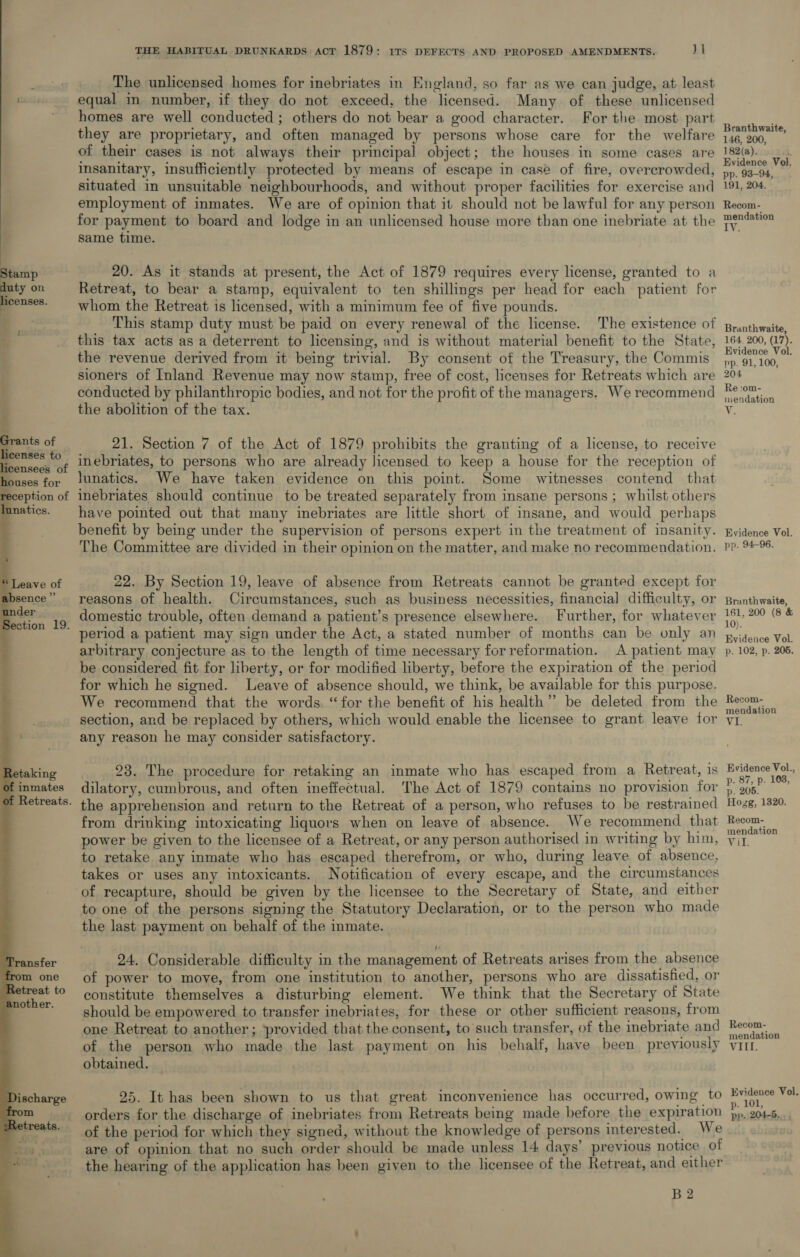 Stamp ces on icenses.  s Grants of heenses to _ of 1ouses for     Retaking of inmates f Retreats. THE HABITUAL DRUNKARDS ACT 1879: ifs DEFECTS AND PROPOSED AMENDMENTS. 1 __. The unlicensed homes for inebriates in England, so far as we can judge, at least equal in number, if they do not exceed, the licensed. Many of these unlicensed homes are well conducted ; others do not bear a good character. For the most part they are proprietary, and often managed by persons whose care for the welfare of their cases is not always their principal object; the houses in some cases are insanitary, insufficiently protected by means of escape in case of fire, overcrowded, situated in unsuitable neighbourhoods, and without proper facilities for exercise and employment of inmates. We are of opinion that it should not be lawful for any person for payment to board and lodge in an unlicensed house more than one inebriate at the same time. 20. As it stands at present, the Act of 1879 requires every license, granted to a Retreat, to bear a stamp, equivalent to ten shillings per head for each patient for whom the Retreat is licensed, with a minimum fee of five pounds. This stamp duty must be paid on every renewal of the license. The existence of this tax acts as a deterrent to licensing, and is without material benefit to the State, the revenue derived from it being trivial. By consent of the Treasury, the Commis sioners of Inland Revenue may now stamp, free of cost, licenses for Retreats which are conducted by philanthropic bodies, and not for the profit of the managers. We recommend the abolition of the tax. 21. Section 7 of the Act of 1879 prohibits the granting of a license, to receive inebriates, to persons who are already licensed to keep a house for the reception of lunatics. We have taken evidence on this point. Some witnesses contend that inebriates should continue to be treated separately from insane persons ; whilst others have pointed out that many inebriates are little short of insane, and would perhaps benefit by being under the supervision of persons expert in the treatment of insanity. The Committee are divided in their opinion on the matter, and make no recommendation. 22. By Section 19, leave of absence from Retreats cannot be granted except for reasons of health. Circumstances, such as business necessities, financial difficulty, or domestic trouble, often demand a patient’s presence elsewhere. Further, for whatever period a patient may sign under the Act, a stated number of months can be only an arbitrary conjecture as to the length of time necessary forreformation. A patient may be considered fit for liberty, or for modified liberty, before the expiration of the period for which he signed. Leave of absence should, we think, be available for this purpose. We recommend that the words. “for the benefit of his health” be deleted from the any reason he may consider satisfactory. 23. The procedure for retaking an inmate who has escaped from a Retreat, is dilatory, cumbrous, and often ineffectual. The Act of 1879 contains no provision for the apprehension and return to the Retreat of a person, who refuses to be restrained from drinking intoxicating liquors when on leave of absence. We recommend that power be given to the licensee of a Retreat, or any person authorised in writing by him, to retake any inmate who has escaped therefrom, or who, during leave of absence, takes or uses any intoxicants. Notification of every escape, and the circumstances of recapture, should be given by the licensee to the Secretary of State, and either to one of the persons signing the Statutory Declaration, or to the person who made the last payment on behalf of the inmate. 24. Considerable difficulty in the management of Retreats arises from the absence of power to move, from one institution to another, persons who are dissatisfied, or constitute themselves a disturbing element. We think that the Secretary of State should be empowered to transfer inebriates, for these or other sufficient reasons, from one Retreat to another ; provided that the consent, to such transfer, of the inebriate and of the person who made the last payment on his behalf, have been previously obtained. 25. It has been shown to us that great inconvenience has occurred, owing to orders for the discharge of inebriates from Retreats being made before the expiration of the period for which they signed, without the knowledge of persons interested. We are of opinion that no such order should be made unless 14 days’ previous notice of the hearing of the application has been given to the licensee of the Retreat, and either B2 Branthwaite, 146, 200, 182(a). Evidence Vol. pp. 93-94, 191, 204. Recom- mendation IV. Branthwaite, 164. 200, (17). Evidence Vol. pp. 91, 100, 204 Re :om- niendation Wi; Evidence Vol, pp. 94-96. Branthwaite, 161, 200 (8 &amp; 10). Evidence Vol. p. 102, p. 205. Recom- mendation Evidence Vol., p. 87, p. 1038, p. 205. Hogg, 1320. Recom- mendation Mil: Recom- mendation VILL. Evidence Vol. p. 101, pp. 204-5...