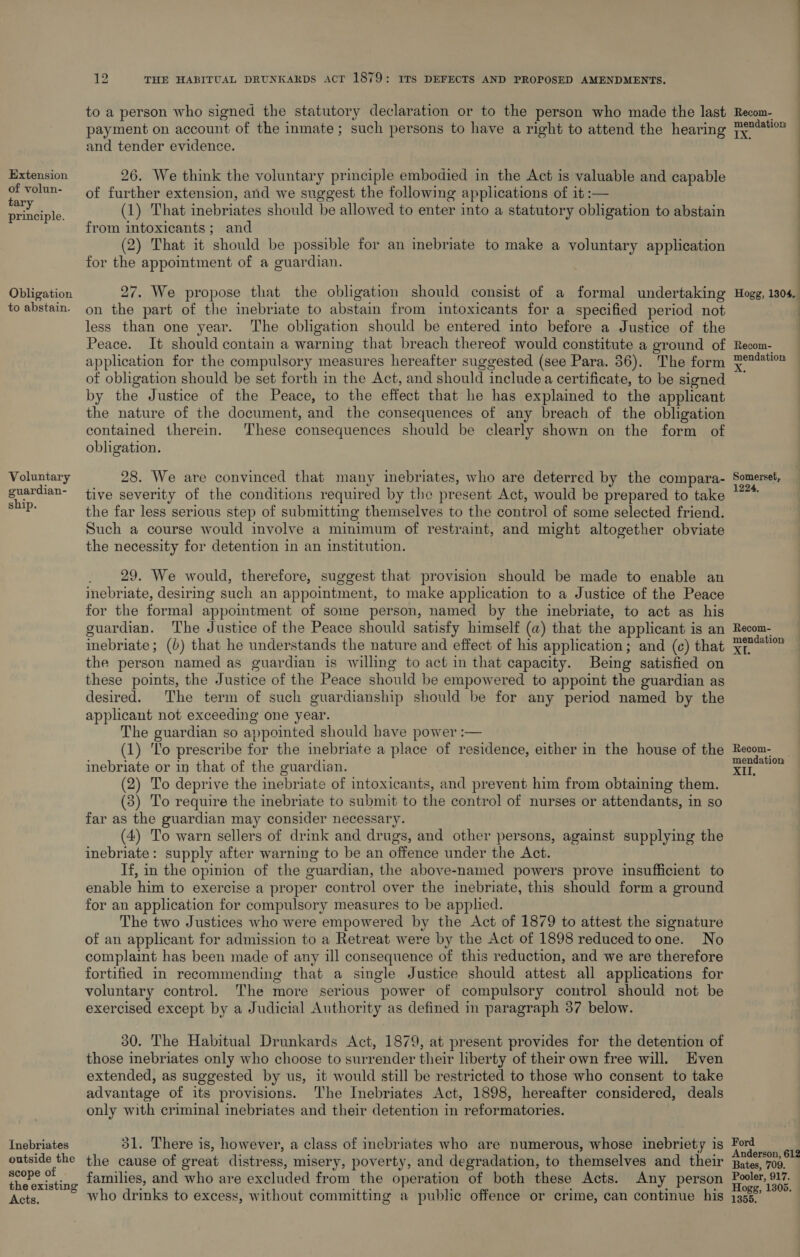 Extension of volun- tary principle. Obligation to abstain. Voluntary guardian- ship. Inebriates outside the scope of the existing Acts. ae THE HABITUAL DRUNKARDS AcT 1879: ITS DEFECTS AND PROPOSED AMENDMENTS. to a person who signed the statutory declaration or to the person who made the last payment on Biecunt of the inmate; such persons to have a right to attend the hearing TX and tender evidence. 26. We think the voluntary principle embodied in the Act is valuable and capable of further extension, and we suggest the following applications of it :— (1) That inebriates should be allowed to enter into a statutory obligation to abstain from intoxicants; and (2) That it ‘should be possible for an inebriate to make a voluntary application for the appointment of a guardian. 27. We propose that the obligation should consist of a formal undertaking on the part of the inebriate to abstain from intoxicants for a specified period not less than one year. The obligation should be entered into before a Justice of the Peace. It should contain a warning that breach thereof would constitute a ground of application for the compulsory measures hereafter suggested (see Para. 36). The form of obligation should be set forth in the Act, and should include a certificate, to be signed by the Justice of the Peace, to the effect that he has explained to the applicant the nature of the document, and the consequences of any breach of the obligation contained therein. These consequences should be clearly shown on the form of obligation. 28. We are convinced that many inebriates, who are deterred by the compara- tive severity of the conditions required by the present Act, would be prepared to take the far less serious step of submitting themselves to the control of some selected friend. Such a course would involve a minimum of restraint, and might altogether obviate the necessity for detention in an institution. _ 29. We would, therefore, suggest that provision should be made to enable an inebriate, desiring such an appointment, to make application to a Justice of the Peace for the forma] appointment of some person, named by the inebriate, to act as his guardian. The Justice of the Peace should satisfy himself (a) that the applicant is an the person named as guardian is willing to act in that capacity. Being satisfied on these points, the Justice of the Peace should be empowered to appoint the guardian as desired. The term of such guardianship should be for any period named by the applicant not exceeding one year. The guardian so appointed should have power :— (1) To prescribe for the inebriate a place of residence, either in the house of the inebriate or in that of the guardian. (2) To deprive the inebriate of intoxicants, and prevent him from obtaining them. (3) To require the inebriate to submit to the control of nurses or attendants, in so far as the guardian may consider necessary. (4) To warn sellers of drink and drugs, and other persons, against supplying the inebriate: supply after warning to be an offence under the Act. If, in the opinion of the guardian, the above-named powers prove insufficient to enable him to exercise a proper control over the inebriate, this should form a ground for an application for compulsory measures to be applied. The two Justices who were empowered by the Act of 1879 to attest the signature of an applicant for admission to a Retreat were by the Act of 1898 reduced toone. No complaint has been made of any ill consequence of this reduction, and we are therefore fortified in recommending that a single Justice should attest all applications for voluntary control. The more serious power of compulsory control should not be exercised except by a Judicial Authority as defined in paragraph 37 below. 30. The Habitual Drunkards Act, 1879, at present provides for the detention of those inebriates only who choose to surrender their liberty of their own free will. Even extended, as suggested by us, it would still be restricted to those who consent to take advantage of its provisions. ‘I'he Inebriates Act, 1898, hereafter considered, deals only with criminal inebriates and their detention in reformatories. 31. There is, however, a class of inebriates who are numerous, whose inebriety is the cause of great distress, misery, poverty, and degradation, to themselves and their families, and who are excluded from the operation of both these Acts. Any person who drinks to excess, without committing a public offence or crime, can continue his Recom- mendation Hogg, 1304, : Recom- mendation Somerset, 1224, Recom- mendation Recom- mendation © re Ford Anderson, 612 Bates, 709. Pooler, 917. Hogg, 1305. 1355,