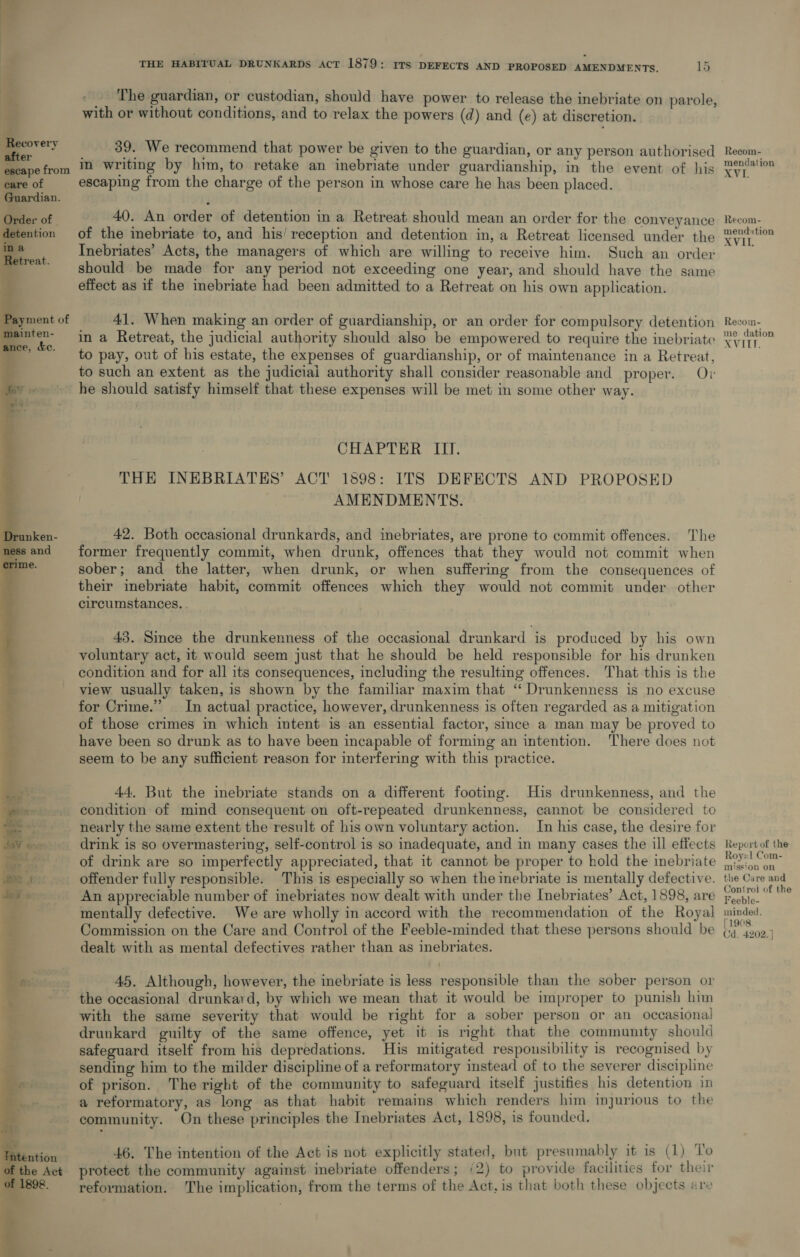 er ae iP io oy  = ul i Be covery after &gt; care of Guardian. Order of ention  THE HABITUAL DRUNKARDS AcT 1879: 17s DEFECTS AND PROPOSED AMENDMENTS. 15 The guardian, or custodian, should have power to release the inebriate on parole with or without conditions, and to relax the powers (d) and (e) at discretion. ? 39. We recommend that power be given to the guardian, or any person authorised escaping from the charge of the person in whose care he has been placed. 40. An order of detention in a Retreat should mean an order for the conveyance of the inebriate to, and his’ reception and detention in, a Retreat licensed under the Inebriates’ Acts, the managers of which are willing to receive him. Such an order should be made for any period not exceeding one year, and should have the same effect as if the inebriate had been admitted to a Retreat on his own application. 41. When making an order of guardianship, or an order for compulsory detention in a Retreat, the judicial authority should also be empowered to require the inebriate to pay, out of his estate, the expenses of guardianship, or of maintenance in a Retreat, to such an extent as the judiciai authority shall consider reasonable and proper. Ov he should satisfy himself that these expenses will be met in some other way. CHAPTER ITI. THE INEBRIATES’ ACT 1898: ITS DEFECTS AND PROPOSED AMENDMENTS. 42. Both occasional drunkards, and inebriates, are prone to commit offences. The former frequently commit, when drunk, offences that they would not commit when sober; and the latter, when drunk, or when suffering from the consequences of their inebriate habit, commit offences which they would not commit under other circumstances. 43. Since the drunkenness of the occasional drunkard is produced by his own voluntary act, 1t would seem just that he should be held responsible for his drunken condition and for all its consequences, including the resulting offences. That this is the view usually taken, is shown by the familiar maxim that ‘‘ Drunkenness is no excuse for Crime.” In actual practice, however, drunkenness is often regarded as a mitigation of those crimes in which intent is an essential factor, smce a man may be proved to have been so drunk as to have been incapable of forming an intention. There does not seem to be any sufficient reason for interfering with this practice. 44, But the inebriate stands on a different footing. His drunkenness, and the condition of mind consequent on oft-repeated drunkenness, cannot be considered to nearly the same extent the result of his own voluntary action. In his case, the desire for drink is so overmastering, self-control is so inadequate, and in many cases the ill eftects of drink are so imperfectly appreciated, that it cannot be proper to hold the inebriate offender fully responsible. This is especially so when the inebriate is mentally defective. An appreciable number of inebriates now dealt with under the Inebriates’ Act, 1898, are mentally defective. We are wholly in accord with the recommendation of the Royal Commission on the Care and Control of the Feeble-minded that these persons should be dealt with as mental defectives rather than as inebriates. 45. Although, however, the inebriate is less responsible than the sober person or the occasional drunkard, by which we mean that it would be improper to punish him with the same severity that would be right for a sober person or an occasional! drunkard guilty of the same offence, yet it is mght that the community should safeguard itself from his depredations. His mitigated responsibility is recognised by sending him to the milder discipline of a reformatory instead of to the severer discipline of prison. The right of the community to safeguard itself justifies his detention in a reformatory, as long as that habit remains which renders him injurious to the community. On these principles the Inebriates Act, 1898, is founded. 46. The intention of the Act is not explicitly stated, but presumably it is (1) To protect the community against inebriate offenders; (2) to provide facilities for their reformation. The implication, from the terms of the Act, is that both these objects are Recom- mendation oy de Recom- mendution VEE Recom- me’ dation AVILE, Report of the Roy! Com- mission on the Care and Control of the Feeble- minded. 1908. Cd. 4202. ]