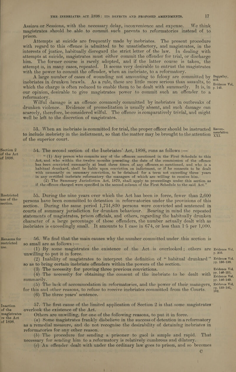 Section 2 of the Act of 1898. Restricted use of the section. Reasons. for restricted use. Tnaction of the magistrates re the Act of 1898. THE INEBRIATES ACT 1898: ITs DEFECTS AND PROPOSED AMENDMENTS. 17 Assizes or Sessions, with the necessary delay, inconvenience and expense. We think magistrates should be able to commit such parents to reformatories instead of to rison. E Attempts at suicide are frequently made by inebriates. The present procedure with regard to this offence is admitted to be unsatisfactory, and magistrates, in the interests of justice, habitually disregard the strict letter of the law. In dealing with attempts at suicide, magistrates must either commit the offender for trial, or discharge him. The former course is rarely adopted, and if the latter course is taken, the attempt is, in many cases, repeated. It seems very desirable to entrust the magistrates with the power to commit the offender, when an inebriate, to a reformatory. A large number of cases of wounding not amounting to felony are committed by inebriates in drunken brawls. As a rule, these are little more serious than assaults, to which the charge is often reduced to enable them to be dealt with summarily. It is, in our opinion, desirable to give magistrates power to commit such an offender to a reformatory. | Wilful damage is an offence commonly committed by inebriates in outbreaks of drunken violence. Hvidence of premeditation is usually absent, and such damage can scarcely, therefore, be considered wilful. The offence is comparatively trivial, and might well be left to the discretion of magistrates. 53. When an mebriate is committed for trial, the proper officer should be instructed to include inebriety in the indictment, so that the matter may be brought to the attention of the superior court. 54. The second section of the Inebriates’ Act, 1898, runs as follows :— (1) Any person who commits any of the offences mentioned in the First Schedule to this Act, and who within the twelve months preceding the date of the commission of the offence has been convicted summarily at least three times of any offences so mentioned, and who is a habitual drunkard, shall. be liable upon conviction on indictment, or if he consents to be dealt with summarily on summary conviction, to be detained for a ierm not exceeding three years in any certified inebriate reformatory the managers of which are willing to receive him. (2) The Summary Jurisdiction Act, 1879, shall apply to proceedings under this section as if the offence charged were specified in the second column of the First Schedule to the said Act.” 55. During the nine years over which the Act has been in force, fewer than 2,600 persons have been committed to detention in reformatories under the provisions of this section. During the same period 1,751,830 persons were convicted and sentenced in courts of summary jurisdiction for drunken behaviour. Bearing in mind the repeated statements of magistrates, prison officials, and others, regarding the habitually drunken character of a large percentage of these offenders, the number actually dealt with as inebriates is exceedingly small. It amounts to 1 case in 674, or less than 1°5 per 1,000. 56. We find that the main causes why the number committed under this section is so small are as follows:— (1) By some magistrates the existence of the Act is overlooked; others are unwilling to put it in force. (2) Inability of magistrates to interpret the definition of “ habitual drunkard” so as to bring certain inebriate offenders within the powers of the section. (3) The necessity for proving three previous convictions. (4) The necessity for obtaining the consent of the inebriate to be dealt with summarily. (5) The lack of accommodation in reformatories, and the power of their managers, for this and other reasons, to refuse to receive inebriates committed from the Courts. (6) The three years’ sentence. 57. The first cause of the limited application of Section 2 is that some magistrates overlook the existence of the Act. Others are unwilling, for one of the following reasons, to put it in force. (a) Some magistrates frankly disbelieve in the success of detention in a reformatory as a remedial measure, and do not recognise the desirability of detaining inebriates in reformatories for any other reason. (b) The procedure for sending a prisoner to gaol is simple and rapid. That necessary for sending him to a reformatory is relatively cumbrous and dilatory. (c) An offender dealt with under the ordinary law goes to prison, and so becomes C Baggallay, 403. Evidence Vol, p. 145. Recom- mendation 2. OA | Evidence Vol. p. 203, Evidence Vol. pp. 186-138, Evidence Vol, pp. 146-151, Evidence Vol, pp. 146-149. Evidence Vol. pp. 139-141, 162,