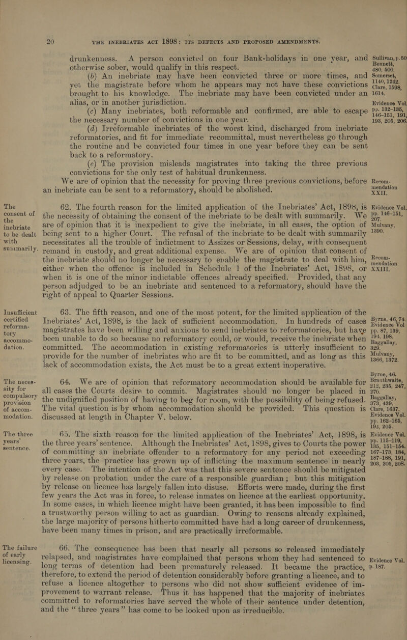 consent of the inebriate to be dealt with suinmarily. Insufficient certified reforma- tory accommo- dation. The neces- sity for compulsory provision of accom- modation. The three years’ sentence. The failure of early licensing. 20 THE INEBRIATES ACT 1898: 11s DEFECTS AND PROPOSED AMENDMENTS. drunkenness. A person convicted on four Bank-holidays in one year, and otherwise sober, would qualify in this respect. (b) An inebriate may have been convicted three or more times, and yet the magistrate before whom he appears may not have these convictions brought to his knowledge. The inebriate may have been convicted under an alias, or in another jurisdiction. (c) Many inebriates, both reformable and confirmed, are able to escape the necessary number of convictions in one year. (d) Irreformable inebriates of the worst kind, discharged from inebriate reformatories, and fit for immediate recommittal, must nevertheless go through the routine and he convicted four times in one year before they can be sent back to a reformatory. (¢) The provision misleads magistrates into taking the three previous convictions for the only test of habitual drunkenness. We are of opinion that the necessity for proving three previous convictions, before an inebriate can be sent to a reformatory, should be abolished. 62. The fourth reason for the limited application of the Inebriates’ Act, 1893, is the necessity of obtaining the consent of the inebriate to be dealt with summarily. are of opinion that it is inexpedient to give the inebriate, in all cases, the option of being sent toa higher Court. The refusal of the inebriate to be dealt with summarily necessitates all the trouble of indictment to Assizes or Sessions, delay, with consequent remand in custody, and great additional expense. We are of opinion that consent of the inebriate should no longer be necessary to enable the magistrate to deal with him, either when the offence is included in Schedule 1 of the Inebriates’ Act, 1898, or when it is one of the minor indictable offences already specified. Provided, that any person adjudged to be an inebriate and sentenced to a reformatory, should have the right of appeal to Quarter Sessions. 63. The fifth reason, and one of the most potent, for the limited application of the Inebriates’ Act, 1898, is the lack of sufficient accommodation. In hundreds of cases magistrates have been willing and anxious to send inebriates to reformatories, but have been unable to do so because no reformatory could, or would, receive the inebriate when committed. The accommodation in existing reformatories is utterly insufficient to provide for the number of inebriates who are fit to be committed, and as long as this lack of accommodation exists, the Act must be to a great extent inoperative. 64. We are of opinion that reformatory accommodation should be available for all cases the Courts desire to commit. Magistrates should no longer be placed in the undignified position of having to beg for room, with the possibility of being refused. The vital question is by whom accommodation should be provided. This question is discussed at length in Chapter V. below. 65. The sixth reason for the limited application of the Inebriates’ Act, 1898, is the three years’ sentence. Although the Inebriates’ Act, 1898, gives to Courts the power of committing an inebriate offender to a reformatory for any period not exceeding three years, the practice has grown up of inflicting the maximum sentence in nearly every case. ‘The intention of the Act was that this severe sentence should be mitigated by release on probation under the care of a responsible guardian; but this mitigation by release on licence has largely fallen into disuse. Efforts were made, during the first few years the Act was in force, to release inmates on licence at the earliest opportunity. In some cases, in which licence might have been granted, it has been impossible to find a trustworthy person willing to act as guardian. Owing to reasons already explained, the large majority of persons hitherto committed have had a long career of drunkenness, have been many times in prison, and are practically irreformable. 66. The consequence has been that nearly all persons so released immediately relapsed, and magistrates have complained that persons whom they had sentenced to long terms of detention had been prematurely released. It became the practice, theretore, to extend the period of detention considerably before granting a licence, and to refuse a licence altogether to persons who did not show sufficient evidence of im- provement to warrant release. Thus it has happened that the majority of inebriates committed to reformatories have served the whole of their sentence under detention, and the ‘“‘ three years” has come to be looked upon as irreducible. Sullivan, p. 50. Bennett, 480, 500. Somerset, 1140, 1242. Clare, 1598, 1614. Evidence Vol, pp. 132-136, 146-151, 191, 193, 205, 206. Recom- mendation XXII. Evidence Vol, pp. 146-151, 20 Mulvany, 1390. Recom- mendation XXIII, Byrne, 46, 74. Evidence Vol pp. 87, 139, 194, 198. Baggallay, 329. Mulvany, 1366, 1372. Byrne, 46. Branthwaite, 212, 285, 247, 270. Baggallay, 373, 439. Clare, 1637. Evidence Vol. pp. 162-165, 193, 205. Evideuce Vol, pp. 115-119, 135, 151-154. 167-178, 184, 187-188, 191, 208, 205, 208. Evidence Vol. p. 187.