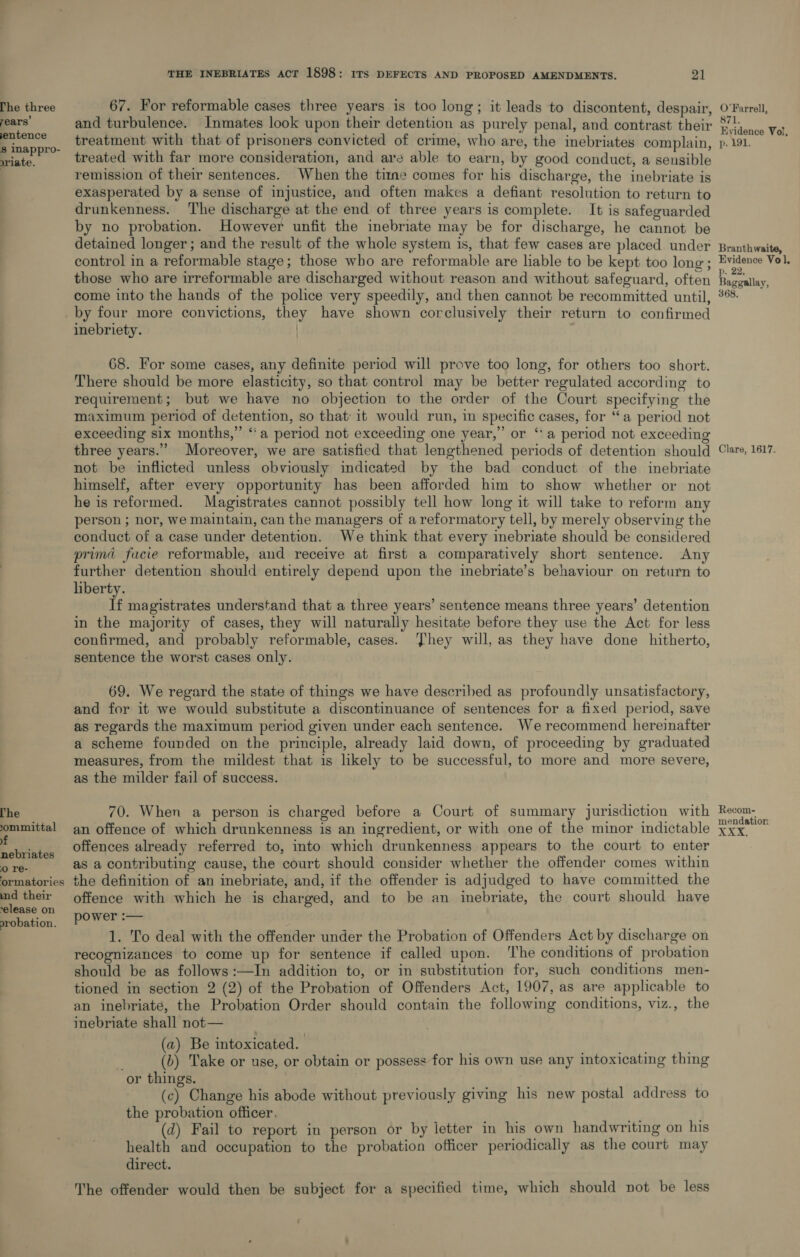 The three years’ entence s inappro- riate. The committal yf nebriates 0 re- ormatories ind their ‘elease on orobation. THE INEBRIATES ACT 1898: ITS DEFECTS AND PROPOSED AMENDMENTS. 21 67. For reformable cases three years is too long; it leads to discontent, despair, treatment with that of prisoners convicted of crime, who are, the inebriates complain, treated with far more consideration, and are able to earn, by good conduct, a sensible remission of their sentences. When the time comes for his discharge, the inebriate is exasperated by a sense of injustice, and often makes a defiant resolution to return to drunkenness. The discharge at the end of three years is complete. It is safeguarded by no probation. However unfit the inebriate may be for discharge, he cannot be detained longer; and the result of the whole system is, that few cases are placed under control in a reformable stage; those who are reformable are liable to be kept too long; those who are irreformable are discharged without reason and without safeguard, often come into the hands of the police very speedily, and then cannot be recommitted until, by four more convictions, they have shown corclusively their return to confirmed inebriety. ) 68. For some cases, any definite period will prove too long, for others too short. There should be more elasticity, so that control may be better regulated according to requirement; but we have no objection to the order of the Court specifying the maximum period of detention, so that: it would run, in specific cases, for “a period not exceeding six months,” “a period not exceeding one year,” or “a period not exceeding three years.” Moreover, we are satisfied that lengthened periods of detention should not be inflicted unless obviously indicated by the bad conduct of the inebriate himself, after every opportunity has been afforded him to show whether or not he is reformed. Magistrates cannot possibly tell how long it will take to reform any person ; nor, we maintain, can the managers of areformatory tell, by merely observing the conduct of a case under detention. We think that every inebriate should be considered prima facie reformable, and receive at first a comparatively short sentence. Any further detention should entirely depend upon the inebriate’s behaviour on return to liberty. If magistrates understand that a three years’ sentence means three years’ detention in the majority of cases, they will naturally hesitate before they use the Act for less confirmed, and probably reformable, cases. hey will, as they have done _ hitherto, sentence the worst cases only. 69. We regard the state of things we have described as profoundly unsatisfactory, and for it we would substitute a discontinuance of sentences for a fixed period, save as regards the maximum period given under each sentence. We recommend hereinafter a scheme founded on the principle, already laid down, of proceeding by graduated measures, from the mildest that is likely to be successful, to more and more severe, as the milder fail of success. 70. When a person is charged before a Court of summary jurisdiction with an offence of which drunkenness is an ingredient, or with one of the minor indictable offences already referred to, into which drunkenness appears to the court to enter as a contributing cause, the court should consider whether the offender comes within the definition of an inebriate, and, if the offender is adjudged to have committed the offence with which he is charged, and to be an inebriate, the court should have power :— 1. To deal with the offender under the Probation of Offenders Act by discharge on recognizances to come up for sentence if called upon. The conditions of probation should be as follows :—In addition to, or in substitution for, such conditions men- tioned in section 2 (2) of the Probation of Offenders Act, 1907, as are applicable to an inebriate, the Probation Order should contain the following conditions, viz., the inebriate shall not— (a) Be intoxicated. (b) Take or use, or obtain or possess for his own use any intoxicating thing or things. (c) Change his abode without previously giving his new postal address to the probation officer. (d) Fail to report in person or by letter in his own handwriting on his health and occupation to the probation officer periodically as the court may direct. The offender would then be subject for a specified time, which should not be less f O'Farrell, 871 E vidence Vol, p. 191. Branthwaite, Evidence Vol, ». 22, Baggallay, 368. Clare, 1617. Recom- mendation