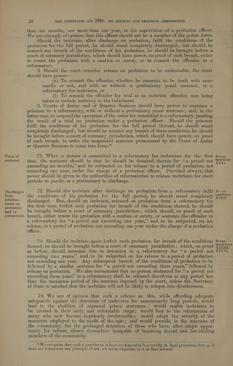 Form of sentence. Discharges from reforma- tories on probation and re- 22 THE INEBRIATES ACT 1898 : ITS DEFECTS AND PROPOSED AMENDMENTS. than six months, nor more than one year, to the supervision of a probation officer. We are strongly of opinion that this officer should not be a member of the police force. Should the inebriate, after discharge on probation, fulfil the conditions of the probation for the full period, he should stand completely discharged ; but should he commit any breach of the conditions of his probation, he should be brought before a court of summary jurisdiction, which should have power, on proof of such breach, either to renew the probation with a caution or surety, or to commit the offender to a reformatory. i 2. Should the court consider release on probation to be undesirable, the court should have power— (a) To commit the offender, whether he consents to be dealt with sum- marily or not, and with or without a preliminary penal sentence, to a reformatory for inebriates, or taken to include inebriety in the indictment. 3. Courts of Assize and of Quarter Sessions should have power to sentence a prisoner to a reformatory, with or without a preliminary penal sentence; and, in the latter case, to suspend the operation of the order for committal to a reformatory, pending the result of a trial on probation under a probation officer. Should the prisoner fulfil the conditions of his probation for the full period thereof, he should stand completely discharged; but should he commit any breach of these conditions, he should be brought before a court of summary jurisdiction, which should have power, on proof of such breach, to order the suspended sentence pronounced by the Court of Assize or Quarter Sessions to come into force.* 71. When a person is committed to a reformatory for inebriates for the first Recom- mensgation exceeding six months,” and be subjected on his release to a period of probation, not exceeding one year, under the charge of a probation officer. Provided always, that power should be given to the authorities of reformatories to release inebriates for short periods on parole, as a preliminary to discharge. 72. Should the inebriate after discharge on probation from a reformatory fulfil the conditions of his probation for the full period, he should stand completely discharged. But, should an inebriate, released on probation from a reformatory for the first time, forfeit such probation for breach of the conditions thereof, he should be brought before a court of summary jurisdiction; which should, on proof of such breach, either renew the probation with a caution or surety, or sentence the offender to a reformatory for ‘‘a period not exceeding one year,’ and to be subjected, on his release, to a period of probation not exceeding one year under the charge of a probation officer. 73. Should the imebriate again forfeit such probation for breach of the conditions thereof, he should be brought before a court of summary jurisdiction ; which, on proof as before, should sentence him to detention in a reformatory for “a period not exceeding two years,” and to be subjected on his release to a period of probation not exceeding one year. Any subsequent breach of the conditions of probation to be followed by a similar sentence for ‘‘a period not exceeding three years,” followed by release on probation. We also recommend that no person sentenced for ‘fa period not exceeding three years’ to a reformatory shall be released therefrom at any period less than the maximum period of the sentence imposed by the court, unless the Secretary of State is satisfied that the inebriate will not be likely to relapse into drunkenness. 74, We are of opinion that such a scheme as this, while affording adequate safeguards against the detention of inebriates for unnecessarily long periods, would lead to the abolition of repeated prison sentences; would enable inebriates to be treated in their early and reformable stage; would lead to the reformation of many who now become hopelessly irreformable; would adapt the severity of the measures employed to the needs of the case; and would provide, in the interests of the community, for the prolonged detention of those who have, after ample oppor- tunity for reform, shown themselves incapable of becoming decent and law-abiding members of the community.    * We reccgnise that such a practice as is here rcccmmended is a novelty in legal procedure, but, as it does not contravene any principle of law, we sce no objection to it on that account. Reeom- mendation 2.2 @.G il Recom- mendations »O.OG 00 E, XXX Vile