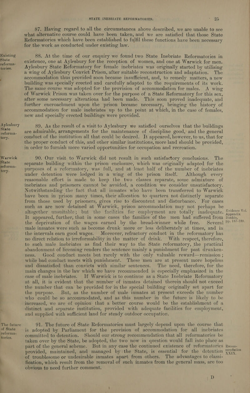 tories. Aylesbury State reforma- tory. ! b The future of State reforma- tories. STATE INEBRIATE REFORMATORIES. . MAD 87. Having regard to all the circumstances above described, we are unable to see what alternative course could have been taken, and we are satisfied that those State Reformatories which have been established to fulfil these functions have been necessary for the work as conducted under existing law. 88. At the time of our enquiry we found two State Inebriate Reformatories in existence, one at Aylesbury for the reception of women, and one at Warwick for men. Aylesbury State Reformatory for female inebriates was originally started by utilising a wing of Aylesbury Convict Prison, after suitable reconstruction and adaptation. The accommodation thus provided soon became insufficient, and, to remedy matters, a new building was specially erected and carefully adapted to the requirements of its work. The same course was adopted for the provision of accommodation for males. A wing of Warwick Prison was taken over for the purpose of a State Reformatory for this sex, after some necessary alterations had been made. This soon proved inadequate, and further encroachment upon the prison became necessary, bringing the history of accommodation for male inebriates up to the point at which, in the case of females, new and specially erected buildings were provided. 89. As the result of a visit to Aylesbury we satisfied ourselves that the buildings are admirable, arrangements for the maintenance of discipline good, and the general conduct of the institution all that could be desired. It appeared, however, to us, that for the proper conduct of this, and other similar institutions, more land should be provided, in order to furnish more varied opportunities for occupation and récreation. 90. Our visit to Warwick did not result in such satisfactory conclusions. The separate building within the prison enclosure, which was originally adapted for the purposes of a reformatory, was full, and at least half of the number of inebriates under detention were lodged in a wing of the prison itself. Although every reasonable effort is made to keep the two classes separate, some admixture of inebriates and prisoners cannot be avoided, a condition we consider unsatisfactory. Notwithstanding the fact that all inmates who have been transferred to Warwick have been in prison many times, their allocation to quarters not distinctly separate from those used by prisoners, gives rise to discontent and disturbance. For cases such as are now detained at Warwick, prison accommodation may not perhaps be altogether unsuitable; but the facihties for employment are totally inadequate. It appeared, further, that in some cases the families of the men had suffered from the deprivation of the wages earned by the bread-winner while free. Several male inmates were such as become drunk more or less deliberately at times, and in the intervals earn good wages. Moreover, refractory conduct in the reformatory has no direct relation to irreformability in the matter of drink. With respect, therefore, to such male inebriates as find their way to the State reformatory, the practical abandonment of licensing renders the sentence mainly a punishment for past drunken- ness. Good conduct meets but rarely with the only valuable reward—remission ; while bad conduct meets with punishment. ‘These men are at present more hopeless and dissatisfied than convicts with similar sentences. ‘The need, therefore, for the main changes in the law which we have recommended is especially emphasized in the case of male inebriates. If Warwick is to continue as a State Inebriate Reformatory at all, it is evident that the number of inmates detained therein should not exceed the number that can be provided for in the special building originally set apart for the purpose. But, as the number of male inmates at present exceeds the number who could be so accommodated, and as this number in the future is likely to be increased, we are of opinion that a better course would be the establishment of a distinct and separate institution, provided with adequate facilities for employment, and supplied with sufficient land for steady outdoor occupation. 91. The future of State Reformatories must largely depend upon the course that is adopted by Parliament for the provision of accommodation for all inebriates committed to detention. Should our strong recommendation that all reformatories be taken over by the State, be adopted, the two now in question would fall into place as part of the general scheme. But in any case the continued existence of reformatories provided, maintained, and managed by the State, is essential for the detention of troublesome or undesirable inmates apart from others. The advantages to classi- fication, which result from the removal of such inmates from the general mass, are too obyious to need further comment. D Evidence Vol. Donkin, Recom- mendation XXIX. 