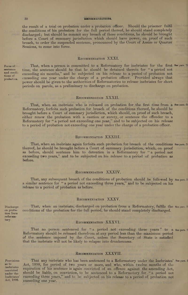 Form of sentence and condi- tions of probation. Discharge on proba- tion from reforma- tory. as to inebriates convicted under the Act, 1898. 38 RECOMMENDATIONS. the result of a trial on probation under a probation officer. Should the prisoner fulfil the conditions of his probation for the full period thereof, he should stand completely discharged ; but should he commit any breach of these conditions, he should be brought breach, to order the suspended sentence, pronounced by the Court of Assize or Quarter Sessions, to come into force. RECOMMENDATION XX XI. That, when a person is committed to a Reformatory for inebriates for the first time, the sentence should be that he should be detained therein for ‘‘ a period not exceeding six months,’ and be subjected on his release to a period of probation not exceeding one year under the charge of a probation officer. Provided always that power should be given to the authorities of Reformatories to release inebriates for short periods on parole, as a preliminary to discharge on probation. RECOMMENDATION XXXII, That, when an inebriate who is released on probation for the first time from a Reformatory, forfeits such probation for breach of the conditions thereof, he should be brought before a Court of summary jurisdiction, which should, on proof of such breach, either renew the probation with a caution or surety, or sentence the offender to a Reformatory for “a period not exceeding one year,’ and to be subjected on his release to a period of probation not exceeding one year under the charge of a probation officer. RECOMMENDATION XXXIII. That, when an inebriate again forfeits such probation for breach of the conditions thereof, he should be brought before a Court of: summary jurisdiction, which, on proof as before, should sentence him to detention in a Reformatory for ‘a period not exceeding two years,” and to be subjected on his release to a period of probation as before. RECOMMENDATION XXXIV. That, any subsequent breach of the conditions of probation should be followed by a similar sentence for “a period not exceeding three years,” and to be subjected on his release to a period of probation as before. . RECOMMENDATION XXXY. That, when an inebriate, discharged on probation from a Reformatory, fulfils the conditions of the probation for the full period, he should stand completely discharged. RECOMMENDATION XXXVI. That no person sentenced for “a period not exceeding three years” to a Reformatory should be released therefrom at any period less than the maximum period of the sentence imposed by the Court, unless the Secretary of State is satisfied that the inebriate will not be likely to relapse into drunkenness. RECOMMENDATION XXXVII. Act, 1898, for period of two years or more, and who, within twelve months of the expiration of his sentence is again convicted of an offence against the amending Act, should be liable, on conviction, to be sentenced to a Reformatory for ‘‘a period not exceeding three years,” and to be subjected on his release to a period of probation not See para. 71 See para. 7% See para. 7: See para. 7; ~I See para. aT See para.