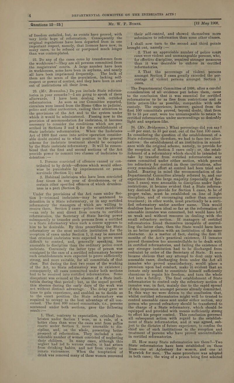   of freedom entailed, but, as events have proved, with very little hope of reformation. Consequently the original regulations have been departed from in one important respect, namely, that licences have now, in many cases, to be refuséd or postponed much longer than was contemplated. 22. Do any of the cases come by transference from the workhouse ?—They are all persons committed from the magistrates’ courts. A large number have been in workhouses, some have been in asylums, and nearly all have been imprisoned frequently. ©The bulk of them are the scum of the population, lacking self- respect or power of control, and they have been in and out of institutions all their lives. 23. (Mr. Bramsdon.) Do you include State reforma- tories in your remarks ?—I am going to speak of them afterwards. I have been dealing with certified reformatories. As soon as our Committee reported, circulars were issued from the Home Office to judicial, police and other authorities, calling their attention to the provisions of the Act and to the system under which it would be administered. Passing now to the provision of accommodation for inebriates, it becomes necessary to consider the conditions which are pre- scribed in Sections 3 and 4 for the establishment of State inebriate reformatories. When the Inebriates Act of 1898 first came into active operation consider- able doubt existed as to what position in the generat scheme for inebriate treatment should be occupied by the State inebriate reformatory. It will be remem- bered that the first and second sections of the Act provide power to commit two classes of inebriates to detention :— 1. Persons convicted of offences caused or con- tributed to by drink—offences which would other- wise be punishable by imprisonment or penal servitude (Section 1); and 2. Habitual inebriates who have been convicted four times in one year of drunkenness, or of certain other specified offences of which drunken- ness is a part (Section 2). Under the provisions of the Act cases under Sec- tion 1—criminal inebriates—may be sentenced to detention in a State reformatory, or in any certified reformatory the managers of which are willing to receive them, Section 2 cases—police court recidivists —can only be sent direct from courts to certified reformatories, the Secretary of State having power subsequently to transfer such persons from a certified to a State reformatory when such a course appears to him to be desirable. By thus prescribing the State reformatory as the most suitable institution for the reception of cases under Section 1, it may be assumed that criminal inebriates were expected to prove more amenable to discipline than the ordinary police court mebriate. Conversely the latter type of person was consigned to the care of a certified reformatory because such establishments were expected to prove sufficiently strong, and more suitable, for all committals of that class. But during the first two years of the working of the Act, no State reformatory was in existence ; consequently, all cases committed under both sections had to be received into certified reformatories. Some discontent was evinced at the absence of a State insti- tution during that period; but, as the sequel proved, this absence during the early days of the work was not without distinct advantage.. The delay gave us time to gain experience, and enabled us to decide as to the exact position the State reformatory was required to occupy to the best advantage of all con- cerned. The first 100 mixed committals, i.e., persons sentenced under both sections, gave the following result :— 1. That, contrary to expectation, criminal ine- briates under Section 1 were, as a rule, of a better class than were the cases sent from police courts under Section 2, more amenable to dis- cipline, and, on the whole, presenting better prospect of reformation. They included a con- siderable number of women convicted of neglecting their children. In many cases, although this neglect had led to serious results, it had arisen from drinking habits, and not from cruelty or innate viciousness. When the temptation of drink was removed many of these women recovered  their self-control, and showed themselves more submissive to reformation than some other classes. I shall now turn to the second and third points brought out, namely :— . -2. That an appreciable number of police court cases were violent and unmanageable persons, who, for effective discipline, required stronger measures than it was desirable to enforce in certified reformatories. 38. That the percentage of violent persons amongst Section 2 cases greatly exceeded the per- centage of violent persons amongst Section 1 cases. The Departmental Committee of 1898, after a careful consideration of all evidence put before them, came to the conclusion that it was essential for certified reformatories to be as free from restrictions and as little prison-like as possible, compatible with safe custody. The experience, however; gained from the first 100 committals proved, beyond doubt, that from 10 to 15 per cent. were too unmanageable to retain in certified reformatories under surroundings so desirably light and unprison-like. 24, (Mr. Bridgeman.) What percentage did you say? —10 per cent. to 15 per cent. out of the first 100 cases. In considering the question of the establishment of a State reformatofy, therefore, we had to face two alter- natives: the establishment of an institution in accord- ance with the original scheme, namely, to provide for the reception of Section 1 cases only; or, the estab- lishment of a reformatory which should be intended to take by transfer from certified reformatories any too refractory for control in those institutions, after every reasonable effort at control had been tried and failed. Bearing in mind the recommendation of the Departmental Committee already referred to, and our experience that the large majority (especially of Sec- tion 1 cases) were amenable to discipline under light restrictions, it became evident that a State reforma- tory destined to provide for Section 1 cases, to be of proper value, must be established on line of light discipline, and of encouraging rather than coercive treatment; in other words, must practically be a certi- fied reformatory under another name. This would doubtless have been ideal so far as the reformation of amenable inmates was concerned, but would have left us weak and without resource in dealing with the small refractory section. If managers of certified reformatories found themselves incapable of control- ling the latter class, then the State would have been in no better position with an institution of the same character. As a matter of fact, during the first 21 months of the Act’s practical existence, 11 inmates proved themselves too uncontrollable to be dealt with in certified reformatories, and failing the existence of any stronger institution had to be discharged from restraint by order of the Secretary of State. It soon became obvious that any attempt to deal only with amenable cases, discharging from under the Act all inmates who proved unsatisfactory, would place a premium upon bad conduct, make it evident that an inmate only needed to constitute himself sufficiently obnoxious to regain his freedom, and turn the whole Act into a futility. The final establishment of State reformatories to control only the refractory section of inmates was, in fact, mainly due to the rapid spread of this impression amongst persons already committed. In this way we were driven to the conclusion that, whilst certified reformatories might well be trusted to control amenable cases sent under either section, any person who proved refractory should be transferred to the charge of a State reformatory, which should be equipped and provided with means sufliciently strong to effect his proper control. This conclusion governed all subsequent action with regard to the establish- ment of State reformatories, and it was agreed, sub- ject to the dictates of future experience, to confine the chief use of such institutions to the reception and treatment of persons who have proved uncontrollable in certified reformatories. 25. How many State reformatories are there ?—Two State reformatories have been established on these lines—one at Aylesbury for women, and one at Warwick for men, The same procedure was adopted in both cases; the wing of a prison being first selected