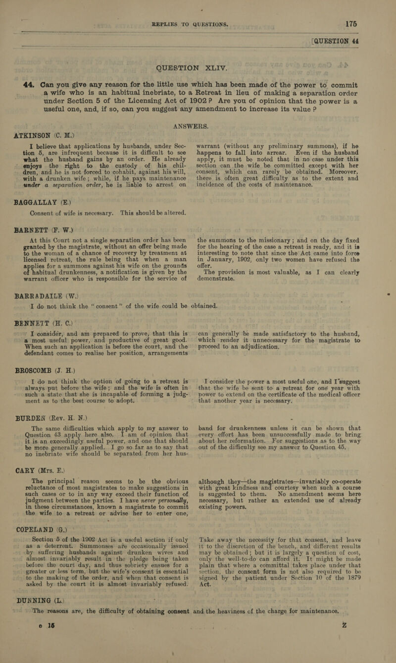   [QUESTION 44   under Section 5 of the Licensing Act of 1902? Are you of opinion that the power is a ATKINSON (C. M.) I believe that applications by husbands, under Sec- tion 5, are infrequent because it is difficult to see what the husband gains by an order. He already enjoys the right to the custody of his chil- dren, and he is not forced to cohabit, against his will, with a drunken wife; while, if he pays maintenance under a separation order, he is liable to arrest on BAGGALLAY (E.) Consent of wife is necessary. This should be altered. BARNETT (F. W.) At this Court not a single separation order has been granted by the magistrate, without an offer being made to the woman of a chance of recovery by treatment at licensed retreat, the rule being that when a man applies for a summons against his wife on the grounds of abitual drunkenness, a notification is given by the warrant officer who is responsible for the service of BARRADAILE (W.) I do not think the “consent” of the wife could be BENNETT (H. C.) ’ I consider, and am prepared to prove, that this is ' a most useful power, and productive of great good. When such an application is before the court, and the defendant comes to realise her position, arrangements BROSCOMB (J. H.) I do not think the option of going to a retreat is always put before the wife; and the wife is often in such a state that she is incapable of forming a judg- ment as to the best course to adopt. BURDEN (Rev. H. N.) The same difficulties which apply to my answer to Question 43 apply here also. I.am of opinion that it is an exceedingly useful power, and one that should be more generally applied. I go so far as to say that no inebriate wife should be separated from her hus- CARY (Mrs. EF.) The principal reason seems to be the obvious reluctance of most magistrates to make suggestions in such cases or to in any way exceed their function of judgment between the parties. I have never personally, in these circumstances, known a magistrate to commit the wife to a retreat or advise her to enter one, &gt; COPELAND (G.) Section 5 of the 1902 Act is a useful section if only as a deterrent. Summonses afe occasionally issued by suffering husbands against drunken wives and almost invariably result in the pledge being taken before the court day, and thus sobriety ensues for a greater or less term, but the wife’s consent is essential ‘to the making of the order, and when that consent is asked by the court it is almost invariably refused. DUNNING (L.) ‘The reasons are, the difficulty of obtaining consent o 18 warrant (without any preliminary summons), if he happens to fall into arrear. Even if the husband apply, it must be noted that in no case under this section can the wife be committed except with her consent, which can rarely be obtained. Moreover, there is often great difficulty as to the extent and incidence of the costs of maintenance. the summons to the missionary ; and on the day fixed for the hearing of the case a retreat is ready, and it is interesting to note that since the Act came into force - January, 1902, only two women have refused the offer. The provision is most valuable, as I can clearly demonstrate. obtained. can generally ‘be made satisfactory to the husband, which render it unnecessary for the magistrate to proceed to an adjudication. I consider the power a most useful one, and I’suggest that the wife be sent to a retreat for one year with power to extend on the certificate of the medical officer that another year is necessary. . band for drunkenness unless it can be shown that every effort has been unsuccessfully made to bring: about her reformation. For suggestions as to the way out of the difficulty see my answer to Question 45. although they—the age reine: uivariely co-operate with great kindness and courtesy when such a course is suggested to them. No amendment seems here necessary, but rather an extended use of already existing powers. Take away the necessity for that consent, and leave it to the discretion of the bench, and different results may be obtained; but it is largely a question of cost, only the well-to-do can afford it. It might be made plain that where a committal takes place under that section, the consent form is not also required to be signed by the patient under Section 10 of the 1879 Act. and the heaviness of the charge for maintenance, Z