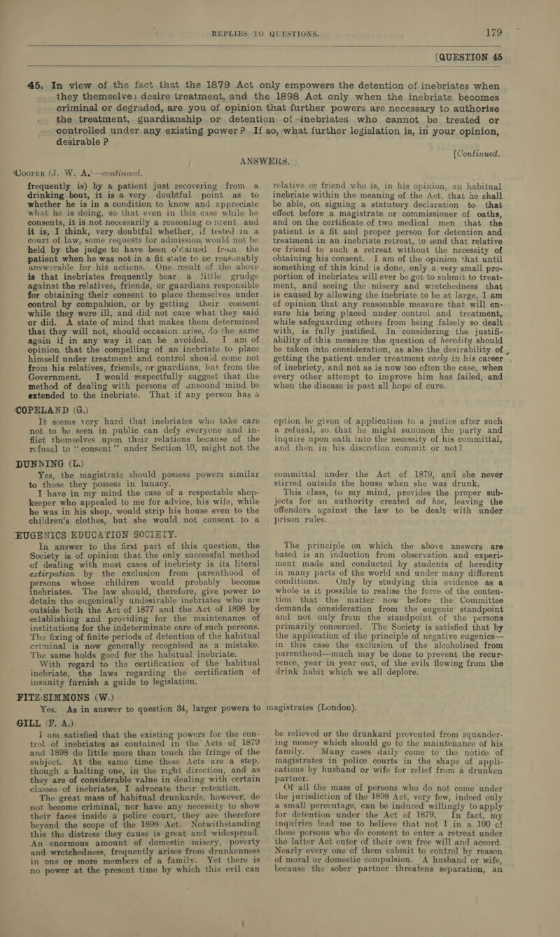   [QUESTION 45   desirable P [Continued, frequently is) by a patient just recovering from a drinking bout, it is a very doubtful point as to whether he is in a condition to know and appreciate what he is doing, so that even in this case while he consents, it is not necessarily a reasoning c nsent. and it is, I think, very doubtful whether, if tested in a court of law, some requests for admission, would not be held by the judge to have been o'tained from the patient when he was not in a fit state to be reasunably answerable for his actions. One result of the above is that inebriates frequently bear a little grudge against the relatives, friends, or guardians responsible for obtaining their consent to place themselves under control by compulsion, or by getting their consent while they were ill, and did not care what they said or did. A state of mind that makes them determined that they will not, should occasion arise, ‘lo the same again if in any way it can be avoided. [I am of opinion that the compelling of an inebriate to place himself under treatment and control shouid come not from his relatives, friends, or guardians, but from the Government. I would respectfully suggest that the method of dealing with persons of unsound mind be extended to the inebriate. That if any person has a It seems very hard that inebriates who take care not to be seen in public can defy everyone and in- flict themselves upon their relations because of the refusal to ‘consent’? under Section 10, might not the Yes, the magistrate should possess powers similar to those they possess in lunacy. T have in my mind the case of a respectable shop- keeper who appealed to me for advice, his wife, while he was in his shop, would strip his house even to the children’s clothes, but she would not consent to a In answer to the first part of this question, the Society is of opinion that the only successful method of dealing with most cases of inebriety is its literal extirpation by the exclusion from parenthood of ersons whose children would probably become inebriates. The law should, therefore, give power to detain the eugenically undesirable inebriates who are outside both the Act of 1877 and the Act of 1898 by establishing and providing for the maintenance of institutions for the indeterminate care of such persons. The fixing of finite periods of detention of the habitual criminal is now generally recognised as a mistake. The same holds good for the habitual inebriate. — With regard to the certification of the habitual inebriate, the laws regarding the certification of insanity furnish a guide to legislation. Yes. I am satisfied that the existing powers for the con- trol of inebriates as contained in the Acts of 1879 and 1898 do little more than touch the fringe of the subject. At the same time these Acts are a step, though a halting one, in the right direction, and as they are of considerable value in dealing with certain classes of inebriates, I advocate their retention. ' he great mass of habitual drunkards, however, do not become criminal, nor have any necessity to show their faces inside a police court, they are therefore beyond the scope of the 1898 Act. Notwithstanding this the distress they cause is great and widespread. An enormous amount of domestic misery, - poverty and wretchedness, frequently arises from drunkenness in one or more members of a family. Yet there is no power at the present time by which this evil can relative or friend who is, in his opinion, an habitual inebriate within the meaning of the Act, that he shall be able, on signing a statutory declaration to that effect before a magistrate or commissioner of oaths, and on the certificate of two medical men that the patient is a fit and proper person for detention and treatment in an inebriate retreat, to send that relative or friend to such a retreat without the necessity of obtaining his consent. I am of the opinion that until something of this kind is done, only a very small pro- portion of inebriates will ever be got to submit to treat- ment, and seeing the misery and wretchedness that is caused by allowing the inebriate to be at large, I am of opinion that any reasonable measure that will en- sure his being placed under control and _ treatment, while safeguarding others from being falsely so dealt with, is fully justified. In considering the justifi- ability of this measure the question of heredity should be taken into consideration, as also the desirability of , getting the patient under treatment early in his career . of inebriety, and not as is now too often the case, when every other attempt to improve him has failed, and when the disease is past all hope of cure. option be given of application to a justice after such a refusal, so that he might summon the party and inquire upon oath into the necessity of his committal, and then in his discretion commit or not? committal under the Act of 1879, and she never stirred outside the house when she was drunk. This class, to my mind, provides the proper sub- jects for an authority created ad hoc, leaving the offenders against the law to be dealt with under prison rules. The principle on which the above answers are based is an induction from observation and experi- ment made and conducted by students of heredity in many parts of the world and under many different conditions. Only by studying this evidence as a whole is it possible to realise the force of the conten- tion that the matter now before the Committee demands consideration from the eugenic standpoint and not only from the standpoint of the persons primarily concerned. The Society is satisfied that by the application of the principle of negative eugenics— in this case the exclusion of the alcoholised from parenthood—much may be done to prevent the recur- rence, year in year out, of the evils flowing from the drink habit which we all deplore. be relieved or the drunkard prevented from squander- ing money which should go to the maintenance of his family. Many cases daily: come to the notice of magistrates in police courts in the shape of appli- cations by husband or wife for relief from 4 drunken partner. Of all the mass of persons who do not come under the jurisdiction of the 1898 Act, very few, indeed only a small percentage, can be induced willingly to apply for detention under the Act of 1879. In fact, my inquiries lead me to believe that not 1 in a 100 of those persons who do consent to enter a retreat under the latter Act enter of their own free will and accord. Nearly every one of them submit to control by reason of moral or domestic compulsion. A husband or wife, because the sober partner threatens separation, an