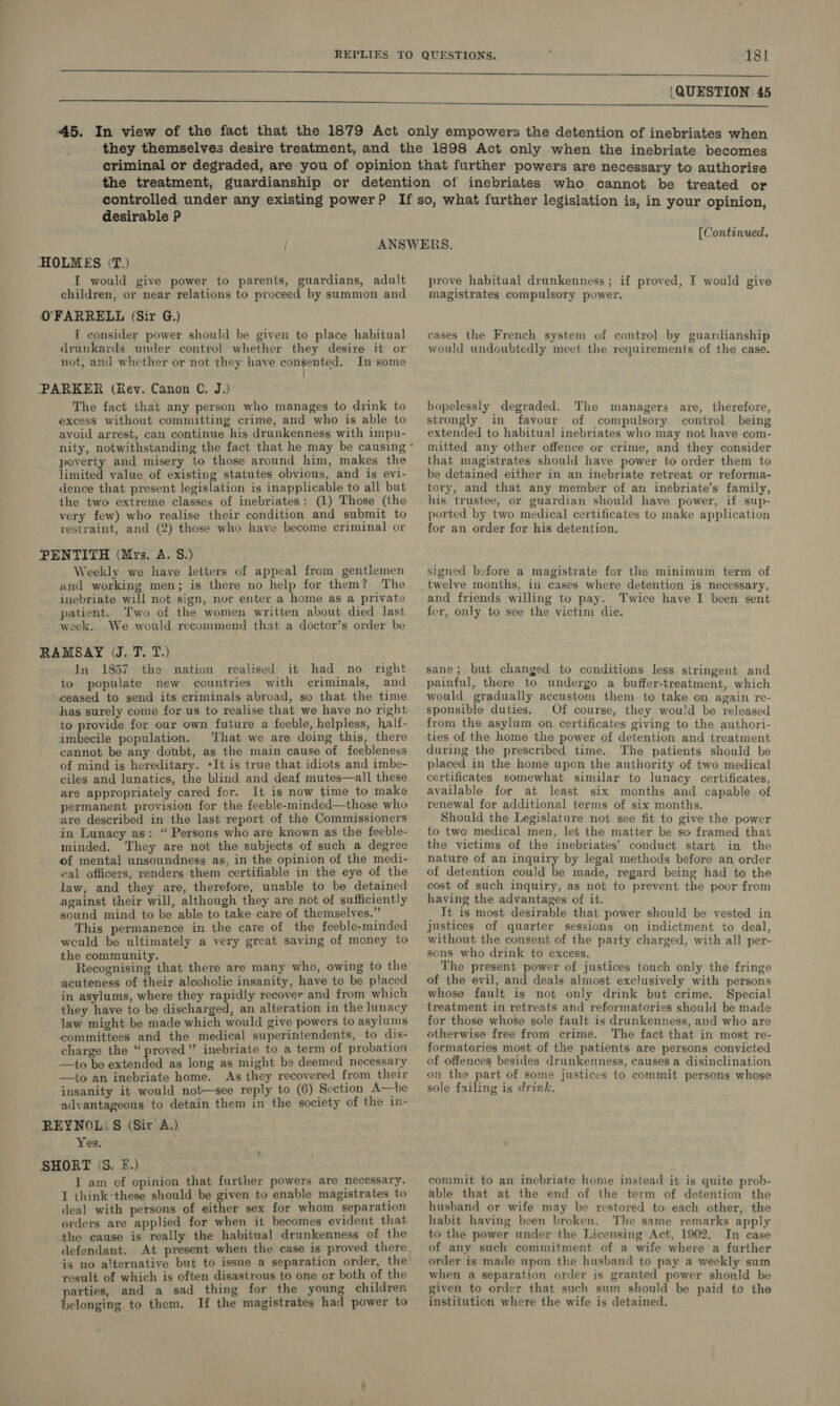  ‘QUESTION 45 desirable P (Continued. I would give power to parents, guardians, adult children, or near relations to proceed by summon and T consider power should be given to place habitual drunkards under contro! whether they desire it or not, and whether or not they have consented. In some | The fact that any person who manages to drink to excess without committing crime, and who is able to avoid arrest, can continue his drunkenness with impu- poverty and misery to those around him, makes the limited value of existing statutes obvious, and is evi- dence that present legislation is inapplicable to all but the two extreme classes of inebriates: (1) Those (the very few) who realise their condition. and submit to restraint, and (2) those who have become criminal or Weekly we have letters of appeal from gentlemen and working men; is there no help for them? The inebriate will not sign, nor enter a home as a private patient. Two of the women written about died last week. We would recommend that a doctor’s order be In 1857 the nation realised it had no right to populate new countries with criminals, and ceased to send its criminals abroad, so that the time has surely come for us to realise that we have no right to provide for our own future a feeble, helpless, haltf- imbecile population. That we are doing this, there cannot be any doubt, as the main cause of feebleness of mind is hereditary. ‘It is true that idiots and imbe- ciles and lunatics, the blind and deaf mutes—all these are appropriately cared for. It is now time to make permanent provision for the feeble-minded—those who are described in the last report of the Commissioners in Lunacy as: “Persons who are known as the feeble- minded. They are not the subjects of such a degree of mental unsoundness as, in the opinion of the medi- cal officers, renders them certifiable in the eye of the law, and they are, therefore, unable to be detained against their will, although they are not of sufficiently sound mind to be able to take care of themselves.” This permanence in the care of the feeble-minded weuld be ultimately a very great saving of money to the community. ; Recognising that there are many who, owing to the acuteness of their alcoholic insanity, have to be placed in asylums, where they rapidly recover and from which they have to be discharged, an alteration in the lunacy law might be made which would give powers to asylums committees and the medical superintendents, to dis- charge the “ proved” inebriate to a term of probation —to be extended as long as might be deemed necessary —to an inebriate home. As they recovered from their insanity it would not—see reply to (6) Section A—be advantageous to detain them in the society of the in- Yes. JT am of opinion that further powers are necessary. T think-these should be given to enable magistrates to deal with persons of either sex for whom separation orders are applied for when it becomes evident that the cause is really the habitual drunkenness of the defendant. At present when the case is proved there is no alternative but to issue a separation order, the result of which is often disastrous to one or both of the parties, and a sad thing for the young children belonging to them. If the magistrates had power to prove habitual drunkenness ; if proved, I would give magistrates compulsory power. cases the French system of control by guardianship would undoubtedly meet the requirements of the case. hopelessly degraded. The managers are, therefore, strongly in favour of compulsory control being extended to habitual inebriates who may not have com- mitted any other offence or crime, and they consider that magistrates should have power to order them to be detained either in an inebriate retreat or reforma- tory, and that any member of an inebriate’s family, his trustee, or guardian should have power, if sup- ported by two medical certificates to make application for an order for his detention. signed before a magistrate for the minimum term of and friends willing to pay. Twice have I been sent fer, only to see the victim die. sane; but changed to conditions less stringent and painful, there to undergo a buffer-treatment, which would gradually accustom them to take on again re- sponsible duties. Of course, they would be released from the asylum on certificates giving to the authori- ties of the home the power of detention and treatment during the prescribed time. The patients should be placed in the home upon the authority of two medical certificates somewhat similar to lunacy certificates, available for at least six months and capable of renewal for additional terms of six months. Should the Legislature not see fit to give the power to two medical men, let the matter be so framed that the victims of the inebriates’ conduct start in the nature of an inquiry by legal methods before an order of detention could be made, regard being had to the cost of such inquiry, as not to prevent the poor from having the advantages of it. It is most desirable that power should be vested in justices of quarter sessions on indictment to deal, without the consent of the party charged, with all per- sons who drink to excess. The present power of justices touch only the fringe of the evil, and deals almost exclusively with persons whose fault is not only drink but crime. Special treatment in retreats and reformatories should be made for those whose sole fault is drunkenness, and who are otherwise free from crime. The fact that in most re- formatories most of the patients are persons convicted of offences besides drunkenness, causes a disinclination on the part of some justices to commit persons whose sole failing is drink, commit to an inebriate home instead it is quite prob- able that at the end of the term of detention the husband or wife may be restored to each other, the habit having been broken. The same remarks apply ta the power under the Licensing Act, 1902. In case of any such commitment of a wife where a further order is made upon the husband to pay a weekly sum when a separation order is granted power shonld be given to order that such sum should be paid to the institution where the wife is detained.