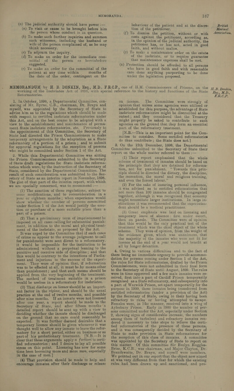 (p) The judicial authority should have power :— (a) To visit or cause to be brought before him the person whose conduct is in question. (b) To make such further inquiries and summon such witnesses, including the husband or wife of the person complained of, as he may think necessary. (c) To adjourn the inquiry. (d) To make an order for the immediate com- mittal of the person as _ hereinbefore suggested. (e) To make an order for the committal of the patient at any time within months of the date of the order, contingent on the 187 behaviour of the patient and at the discre- tion of the petitioner. (f) To dismiss the petition, without or with costs against the petitioner, according as, in the opinion of the judicial authority, the petitioner has, or has not, acted in good faith, and without malice. (7) To make a maintenance order on the estate of the inebriate, or to require guarantee that maintenance expenses shall be met. (z) Protection should be afforded to all persons who have in good faith and with reasonable care done anything purporting to be done under the legislation proposed. Retormatories. 1. In October, 1898, a Departmental Committee, con- sisting of Mr. Byrne, C.B., chairman, Dr. Brayn and myself, was appointed by the Secretary of State to advise him as to the regulations which should be made with respect to certified inebriate reformatories under this Act, and on the best course to be adopted with a ‘view to the establishment and maintenance of perma- ment State inebriate reformatories, etc. Previously to the appointment of this Committee, the Secretary of State had directed the Prison Commissioners to make temporary arrangements by the adaptation as a State reformatory of a portion of a prison; and to submit for approval regulations for the reception of persons who might be committed under Section 1 of the Act. 2. While this Departmental Committee was sitting the Prison Commissioners submitted to the Secretary of State draft regulations for State inebriate reforma- tories which were, by the instruction of the Secretary of State, considered by the Departmental Committee. The result of such consideration was submitted to the Sec- retary of State as an interim report in November, 1898, The gist of that part of the interim report, with which we are specially concerned, was to recommend :— (1) The sanction of these regulations, subject to some modifications, and to reconsideration in a year or eighteen months; when experience would show whether the number of persons committed under Section 1 of the Act would justify the erec- tion or purchase of a more suitable place than a part of a prison. (2) That a preliminary term of imprisonment be imposed on all cases calling for substantial punish- ment, in addition to the moral and physical treat- ment of the inebriate, as proposed by the Act. It was urged by the Committee that if such cases of crime as appear to the average judgment to call for punishment were sent direct to a reformatory, it would be impossible for the institution to be administered without a perpetual leaning to the punitive and coercive side of discipline ; and that this would be contrary to the intentions of Parlia- ment and injurious to the success of the experi- ment. They were of opinion that, if reformation was to be effected at all, it must be by means other than punishment; and that such means should be applied from the very beginning of the treatment. The method of treatment suitable in a prison would be useless in a reformatory for inebriates. (3) That discharge on licence should be an import- ant factor in the régime, and should be the usual practice at the end of twelve months, and possible after nine months. If an inmate were not licensed after one year, a report should be made to the Secretary of State, and after fifteen months a detailed report should be sent up with a view to ’ deciding whether the inmate should be discharged on the ground that no cure could reasonably be expected. It was further deemed desirable that a temporary licence should be given whenever it was thought well to allow any inmate to leave the refor- matory for a short period, either on business or as partof his probationary treatment. [N.B.—It is clear that these arguments apply a fortiori to certi- fied reformatories ; and I desire to lay all possible stress on this point. Licensing has now for some time been becoming more and more rare, especially in the case of men.] (4) That provision should be made to help and encourage inmates after their discharge or release on licence. The Committee were strongly of opinion that unless some agencies were utilised or established for this purpose, the advantage of State inebriate reformatories might be discredited at the outset; and they considered that the Treasury might properly be asked to contribute to such agencies on the ground that they form an essential part of the reformatory treatment. [N.B.—This is an important point for the Com- mittee to consider. Some certified reformatories do thus contribute; the State does not.] 38. On the 12th December, 1898, the Departmental Committee submitted to the Secretary of State their report on the whole matter referred to them :— (1) Their report emphasised that the whole scheme of treatment of inmates should be based on the principle that they are detained for reforma- tion, not for punishment. “ Towards this prin- ciple should be directed the dietary, the discipline, the recreation, the moral and religious training, and even the forced labour.” (2) For the sake of insuring personal influence, it was advised as to certified reformatories that not more than 100 inmates should be congregated together, although it was recognised that economy might necessitate larger institutions. In large in- stitutions it was recommended that the superinten- dent should be a medical practitioner. (3) Great emphasis was laid on licensing and temporary leave of absence: first under escort, then on parole. The Committee were of opinion that this would be the only practical test of the treatment which was the chief object of the whole scheme. They were of opinion, from the weight of the evidence given, which was unanimous, that the majority of the inmates who were not fit for licence at the end of a year would not benefit at all by longer detention. 4. Owing to various difficulties and to the fact of there being no immediate urgency to provide accommo- dation for persons coming under Section 1 of the Act, the rules for State reformatories, drafted by the Prison Commissioners, were not submitted in their final form to the Secretary of State until August, 1899. The rules were in time approved and a few male inmates were re- ceived, first into a part of Cardiff Prison temporarily recognised asa State reformatory, and subsequently into a part of Warwick Prison, set apart temporarily for the purpose in 1900, these inmates being transferred from certified reformatories (under a provision of the Act) by the Secretary of State, owing to their having been refractory to rules or having attempted to escape. Females were, in like manner, received into a wing of Aylesbury Prison. Early in 1900 the number of per- sons committed under the Act, especially under Section 2, showing signs of considerable increase, the numbers among them of turbulent and refractory inmates ren- dered it necessary to take steps to relieve the certi- fied reformatories of the presence of these persons, and it was consequently decided by the Secretary of State to make provision in State reformatories for the reception of this class of inmates. A committee was appointed by the Secretary of State to report on this matter. Of this committee Sir Evelyn Ruggles- Brise, K.C.B., was chairman, and Major Clayton, Dr. We pointed out in our report that the object now aimed at was very different from that for which the existing rules had been drawn up and sanctioned, and pro- British Medical Association. H, B. Donkin, Esq., M.D., ERCP.