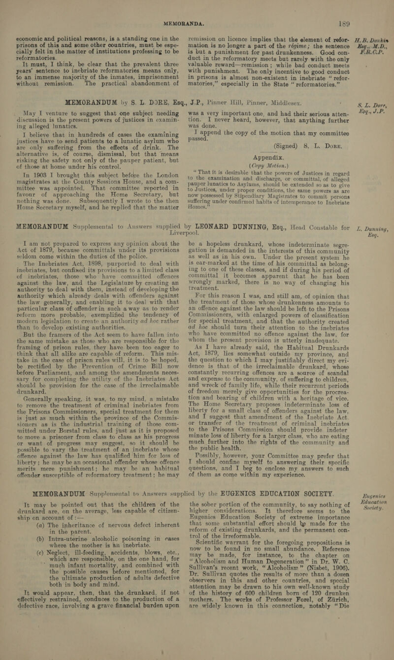 economic and political reasons, is a standing one in the prisons of this and some other countries, must be espe- cially felt in the matter of institutions professing to be reformatories. It must, I think, be clear that the prevalent three years’ sentence to inebriate reformatories means only, to an immense majority of the inmates, imprisonment without remission. The practical abandonment of 189 remission on licence implies that the element of refor- mation is no longer a part of the régime; the sentence is but a punishment for past drunkenness. Good con- duct in the reformatory meets but rarely with the only valuable reward—remission ; while bad conduct meets with punishment. The only incentive to good conduct in prisons is almost non-existent in inebriate “ refor- matories,” especially in the State “ reformatories.” May I venture to suggest that one subject needing discussion is the present powers of justices in examin- ing alleged lunatics. I believe that in hundreds of cases the examining justices have to send patients to a lunatic asylum who are only suffering from the effects of drink. The alternative is, of course, dismissal, but that means risking the safety not only of the pauper patient, but of those at home under his control. ~In 1908 I brought this subject before the London magistrates at the County Sessions House, and a com- mittee was appointed. That committee reported in favour of approaching the Home Secretary, but nothing was done. Subsequently I wrote to the then Home Secretary myself, and he replied that the matter was a very important one, and had their serious atten- tion. I never heard, however, that anything further was done. I append the copy of the motion that my committee passed. (Signed) 8S. L. Dore. Appendix. (Copy Motion.) “ That it is desirable that the powers of Justices in regard to the examination and discharge, or committal, of alleged pauper lunatics to Asyluims, should be extended so as to give to Justices, under proper conditions, the same powers as are now possessed by Stipendiary Magistrates to commit persons Leaniee under confirmed habits of intemperance to Inebriate omes.”’ I am not prepared to express any opinion about the Act of 1879, because committals under its provisions seldom come within the duties of the police. The Inebriates Act, 1898, purported to deal with inebriates, but confined its provisions to a limited class of inebriates, those who have committed offences against the law, and the Legislature by creating an authority to deal with them, instead of developing the authority which already deals with offenders against the law generally, and enabling it to deal with that particular class of offender in such a way as to render reform more probable, exemplified the tendency of modern legislation to create an authority ad hoc rather than to develop existing authorities. But the framers of the Act seem to have fallen into the same mistake as those who are responsible for the framing of prison rules, they have been too eager to think that all alike are capable of reform. This mis- take in the case of prison rules will, it is to be hoped, be rectified by the Prevention of Crime Bill now before Parliament, and among the amendments neces- sary for completing the utility of the Inebriates Act should be provision for the case of the irreclaimable drunkard. Generally speaking, it was, to my mind, a mistake to remove the treatment of criminal inebriates from the Prisons Commissioners, special treatment for them is just as much within the province of the Commis- sioners as is the industrial training of those com- mitted under Borstal rules, and just as it is proposed to move a prisoner from class to class as his progress or want of progress may suggest, so it should be possible to vary the treatment of an inebriate whose offence against the law has qualified him for loss of liberty ; he may be an occasional offender whose offence merits mere punishment; he may be an habitual offender susceptible of reformatory treatment; he may be a hopeless drunkard, whose indeterminate segre- gation is demanded in the interests of this community as well as in his own. Under the present system he is ear-marked at the time of his committal as belong- ing to one of these classes, and if during his period of committal it becomes apparent that he has been wrongly marked, there is no way of changing his treatment. For this reason I was, and still am, of opinion that the treatment of those whose drunkenness amounts to an offence against the law should be left to the Prisons Commissioners, with enlarged powers of classification for special treatment, and that the authority created ad hoe should turn their attention to the inebriates who have committed no offence against the law, for whom the present provision is utterly inadequate. As I have already said, the Habitual Drunkards Act, 1879, lies somewhat outside my province, and the question to which I may justifiably direct my evi- dence is that of the irreclaimable drunkard, whose constantly recurring offences are-a source of scandal and expense to the community, of suffering to children, and wreck of family life, while their recurrent periods of freedom merely give opportunities for the procrea- tion and bearing of children with a heritage of vice. The Home Secretary proposes indeterminate loss of liberty for a small class of offenders against the law, and I suggest that amendment of the Inebriate Act. or transfer of the treatment of criminal inebriates to the Prisons Commission should provide indeter minate loss of liberty for a larger class, who are eating much further into the rights of the community and the public health. Possibly, however, your Committee may prefer that I should confine myself to answering their specific questions, and I beg to enclose my answers to such of them as come within my experience. It may be pointed out that the children of the drunkard are, on the average, less capable of citizen- ship on account of :— (a) The inheritance of nervous defect inherent in the parent. (b) Intra-uterine alcoholic poisoning in rases where the mother is an inebriate. (c) Neglect, ill-feeding, accidents, blows, etc., which are responsible, on the one hand, for ~ much infant mortality, and combined with the possible causes before mentioned, for the ultimate production of adults defective both in body and mind. It would appear, then, that the drunkard, if not effectively restrained, conduces to the production of a defective race, involving a grave financial burden upon the sober portion of the community, to say nothing of higher considerations. It therefore seems to the Eugenics Education Society of extreme importance that some substantial effort should he made for the reform of existing drunkards, and the permanent con- trol of the irreformable. Scientific warrant for the foregoing propositions is now to be found in no small abundance. Reference may be made, for instance, to the chapter on “Alcoholism and Human Degeneration” in Dr, W. C. Sullivan’s recent work, “ Alcoholism ” (Nisbet, 1906). Dr. Sullivan quotes the results of more than a dozen observers in this and other countries, and special attention may be drawn to his own well-known study of the history of 600 children born of 120 drunken mothers. The works of Professor Forel, of Ziirich, are widely known in this connection, notably “Die H, B, Donkin Esq., M.D., FR. O:P. S. L. Dore, Esq. JP. L, Dunning, Esq. Eugenics Education Society.
