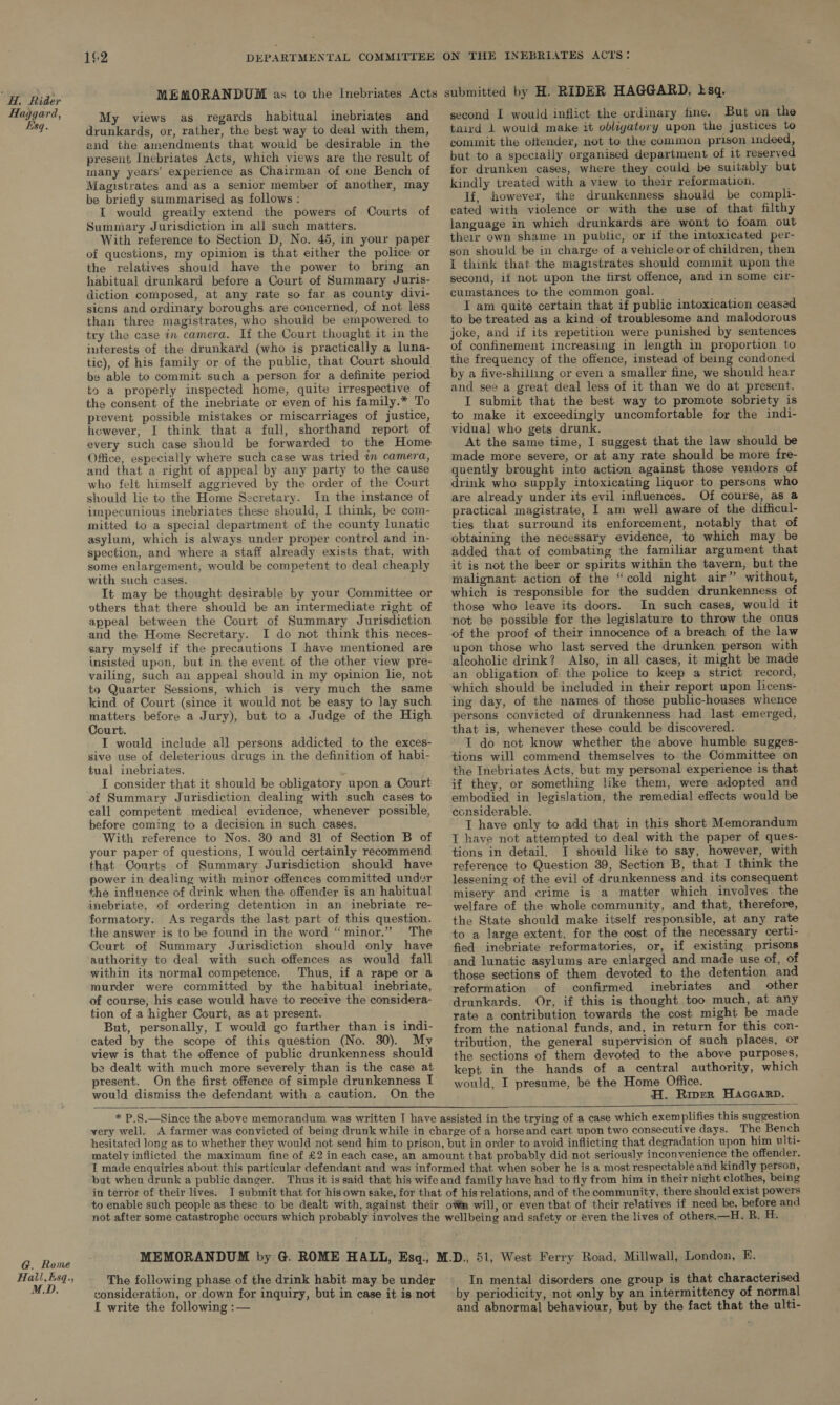 Haggar Esq. G. Ro Hall, M.D a, me 85 My views as regards habitual inebriates and drunkards, or, rather, the best way to deal with them, and the amendments that would be desirable in the present Inebriates Acts, which views are the result of many years’ experience as Chairman of one Bench of Magistrates and as a senior member of another, may be briefly summarised as follows : I would greatly extend the powers of Courts of Sumniary Jurisdiction in all such matters. With reference to Section D, No. 45, in your paper of questions, my opinion is that either the police or the relatives should have the power to bring an habitual drunkard before a Court of Summary Juris- diction composed, at any rate so far as county divi- sicns and ordinary boroughs are concerned, of not less than three magistrates, who should be empowered to try the case in camera. If the Court thought it in the interests of the drunkard (who is practically a luna- tic), of his family or of the public, that Court should be able to commit such a person for a definite period to a properly inspected home, quite irrespective of the consent of the inebriate or even of his family.* To prevent possible mistakes or miscarriages of justice, however, I think that a full, shorthand report of every such case should be forwarded to the Home Office, especially where such case was tried wm camera, and that a right of appeal by any party to the cause who felt himself aggrieved by the order of the Court should lie to the Home Secretary. In the instance of impecunious inebriates these should, I think, be com- mitted to a special department of the county lunatic asylum, which is always under proper control and in- spection, and where a staff already exists that, with some enlargement, would be competent to deal cheaply with such cases. It may be thought desirable by your Committee or vthers that there should be an intermediate right of appeal between the Court of Summary Jurisdiction and the Home Secretary. I do not think this neces- sary myself if the precautions I have mentioned are insisted upon, but in the event of the other view pre- vailing, such an appeal should in my opinion lie, not to Quarter Sessions, which is very much the same kind of Court (since it would not be easy to lay such matters before a Jury), but to a Judge of the High Court. I would include all persons addicted to the exces- sive use of deleterious drugs in the definition of habi- tual inebriates. I consider that it should be obligatory upon a Court of Summary Jurisdiction dealing with such cases to call competent medical evidence, whenever possible, before coming to a decision in such cases. With reference to Nos. 30 and 81 of Section B of your paper of questions, I would certainly recommend that Conrts of Summary Jurisdiction should have power in dealing with minor offences committed under the influence of drink when the offender is an habitual inebriate, of ordering detention in an inebriate re- formatory. As regards the last part of this question. the answer is to be found in the word “minor.” The Court of Summary Jurisdiction should only have authority to deal with such offences as would fall within its normal competence. Thus, if a rape or a murder were committed by the habitual inebriate, of course, his case would have to receive the considera- tion of a higher Court, as at present. But, personally, I would go further than is indi- cated by the scope of this question (No. 30). My view is that the offence of public drunkenness should be dealt with much more severely than is the case at present. On the first offence of simple drunkenness I would dismiss the defendant with a caution. On the  second I would inflict the ordinary fine. But on the tnird 1 would make it obligatory upon the justices to commit the offender, not to the common prison indeed, but to a specially organised department of it reserved for drunken cases, where they could be suitably but kindly treated with a view to their reformation. If, however, the drunkenness should be compli- cated with violence or with the use of that filthy language in which drunkards are wont to foam out their own shame in public, or if the intoxicated per- son should be in charge of a vehicle or of children, then i think that the magistrates should commit upon the second, if not upon the first offence, and in some cir- cumstances to the common goal. I am quite certain that if public intoxication ceased to be treated as a kind of troublesome and malodorous joke, and if its repetition were punished by sentences of confinement increasing in length in proportion to the frequency of the offence, instead of being condoned by a five-shilling or even a smaller fine, we should hear and see a great deal less of it than we do at present. I submit that the best way to promote sobriety is to make it exceedingly uncomfortable for the indi- vidual who gets drunk. At the same time, I suggest that the law should be made more severe, or at any rate should be more fre- quently brought into action against those vendors of drink who supply intoxicating liquor to persons who are already under its evil influences. Of course, as @ practical magistrate, I am well aware of the difficul- ties that surround its enforcement, notably that of obtaining the necessary evidence, to which may be added that of combating the familiar argument that it is not the beer or spirits within the tavern, but the malignant action of the “cold night air” without, which is responsible for the sudden drunkenness of those who leave its doors. In such cases, would it not be possible for the legislature to throw the onus of the proof of their innocence of a breach of the law upon those who last served the drunken person with alcoholic drink? Also, in all cases, it might be made an obligation of the police to keep a strict record, which should be included in their report upon licens- ing day, of the names of those public-houses whence persons convicted of drunkenness had last emerged, that is, whenever these could be discovered. T do not know whether the above humble sugges- tions will commend themselves to the Committee on the Inebriates Acts, but my personal experience is that if they, or something like them, were. adopted and embodied in legislation, the remedial effects would be considerable. I have only to add that in this short Memorandum T have not attempted to deal with the paper of ques- tions in detail, I should like to say, however, with reference to Question 39, Section B, that I think the lessening of the evil of drunkenness and its consequent misery and crime is a matter which, involves the welfare of the whole community, and that, therefore, the State should make itself responsible, at any rate to a large extent, for the cost of the necessary certi- fied inebriate reformatories, or, if existing prisons and lunatic asylums are enlarged and made use of, of those sections of them devoted to the detention and reformation of confirmed inebriates and other drunkards. Or, if this is thought. too much, at any rate a contribution towards the cost might be made from the national funds, and, in return for this con- tribution, the general supervision of such places, or the sections of them devoted to the above purposes, kept in the hands of a central authority, which would, I presume, be the Home Office. H. Riper Haccarp.    in terror of their lives. The following phase of the drink habit may be under consideration, or down for inquiry, but in case it is not f write the following :— In mental disorders one group is that characterised by periodicity, not only by an intermittency of normal and abnormal behaviour, but by the fact that the ulti-