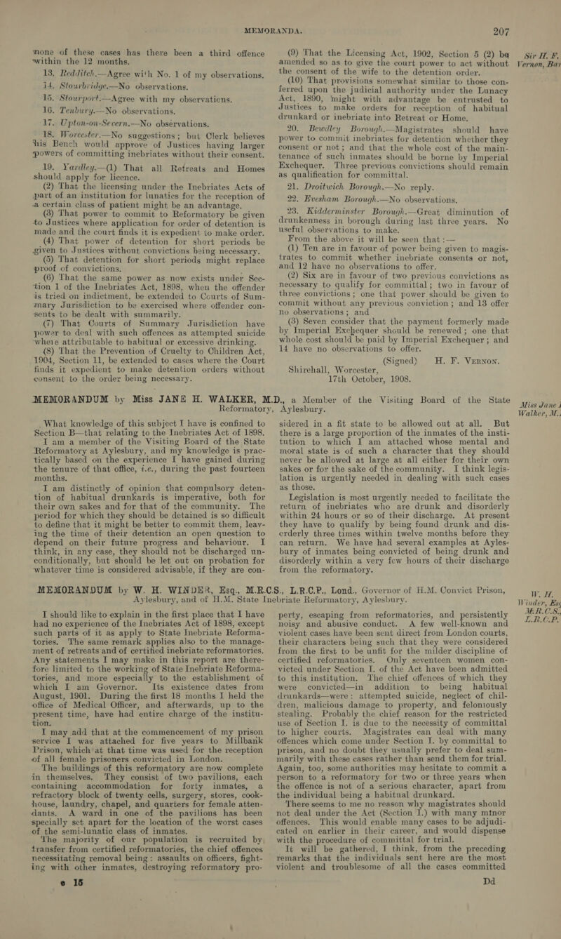 mone of these cases has there been a third offence within the 12 months. 13. Redditch.—Agree with No. 1 of my observations. it, Stourbridge.-—No observations. 5. Stourport.—Agyee with my observations. 16. Tenbury.—No observations. 17. Upton-on-Severn.—No observations. 18. Worcester.—No suggestions; but Clerk believes ‘ his Bench would approve of Justices having larger powers of committing inebriates without their consent. 19. Yardley.—(_1) That all Retreats and Homes should apply for licence. (2) That the licensing under the Inebriates Acts of part of an institution for lunatics for the reception of a certain class of patient might be an advantage. (3) That power to commit to Reformatory be given to Justices where application for order of detention is made and the court finds it is expedient to make order. (4) That power of detention for short periods be given to Justices without convictions being necessary. (5) That detention for short periods might replace proof of convictions. (6) That the same power as now exists under Sec- tion 1 of the Inebriates Act, 1898, when the offender ds tried on indictment, be extended to Courts of Sum- mary Jurisdiction to be exercised where offender con- sents to be dealt with summarily. (7) That Courts of Summary Jurisdiction have power to deal with such offences as attempted suicide wheie attributable to habitual or excessive drinking. (8) That the Prevention vf Cruelty to Children Act, 1904, Section 11, be extended to cases where the Court finds it expedient to make detention orders without consent to the order being necessary. 207 (9) That the Licensing Act, 1902, Section 5 (2) ba amended so as to give the court power to act without the consent of the wife to the detention order. (10) That provisions somewhat similar to those con- ferred upon the judicial authority under the Lunacy Act, 1890, might with advantage be entrusted to Justices to make orders for reception of habitual drunkard or inebriate into Retreat or Home. 20. Bewdley Borough.—Magistrates should have power to commit inebriates for detention whether they consent or not; and that the whole cost of the main- tenance of such inmates should be borne by Imperial Exchequer. Three previous convictions should remain as qualification for committal. 21. Droitwich Borough.—No reply. 22. Evesham Borough.—No observations. 23. Kidderminster Borough.—Great diminution of drunkenness in borough during last three years. No useful observations to make. From the above it will be seen that :— (1) Ten are in favour of power being given to magis- trates to commit whether inebriate consents or not, and 12 have no observations to offer. (2) Six are in favour of two previous convictions as necessary to qualify for committal; two in favour of three convictions ; one that power should be given to commit without any previous conviction ; and 13 offer no observations; and (3) Seven consider that the payment formerly made by Imperial Exchequer should be renewed; one that whole cost should be paid by Imperial Exchequer ; and 14 have no observations to offer. (Signed) Shirehall, Worcester, 17th October, 1908. H. F. Vernon. What knowledge of this subject I have is confined to Section B—that relating to the Inebriates Act of 1898. T am a member of the Visiting Board of the State Reformatory at Aylesbury, and my knowledge is prac- tically based on the experience I have gained during the tenure of that office, 7.e., during the past fourteen months. I am distinctly of opinion that compulsory deten- tion of habitual drunkards is imperative, both for their own sakes and for that of the community. The period for which they should be detained is so difficult to define that it might be better to commit them, leay- ing the time of their detention an open question to depend on their future progress and behaviour. I think, in any case, they should not be discharged un- conditionally, but should be let out on probation for whatever time is considered advisable, if they are con- sidered in a fit state to be allowed out at all. But there is a large proportion of the inmates of the insti- tution to which I am attached whose mental and moral state is of such a character that they should never be allowed at large at all either for their own sakes or for the sake of the community. I think legis- lation is urgently needed in dealing with such cases as those. Legislation is most urgently needed to facilitate the return of inebriates who are drunk and disorderly within 24 hcurs or so of their discharge. At present they have to qualify by being found drunk and dis- erderly three times within twelve months before they can return. We have had several examples at Ayles- bury of inmates being convicted of being drunk and disorderly within a very few hours of their discharge from the reformatory. I should like to explain in the first place that I have had no experience of the Inebriates Act of 1898, except such parts of it as apply to State Inebriate Reforma- tories. The same remark applies also to the manage- ment of retreats and of certified inebriate reformatories. Any statements I may make in this report are there- fore limited to the working of State Inebriate Reforma- tories, and more especially to the establishment of which I am Governor. Its existence dates from August, 1901. During the first 18 months I held the office of Medical Officer, and afterwards, up to the present time, have had entire charge of the institu- tion. I may add that at the commencement of my prison service I was attached for five years to Millbank Prison, which at that time was used for the reception of all female prisoners convicted in London. The buildings of this reformatory are now complete in themselves. They consist of two pavilions, each containing accommodation for forty inmates, a refractory block of twenty cells, surgery, stores, cook- house, laundry, chapel, and quarters for female atten- dants. A ward in one of the pavilions has been specially set apart for the location of the worst cases of the semi-lunatic class of inmates. The majority of our population is recruited by transfer from certified reformatories, the chief offences necessitating removal being: assaults on officers, fight- ing with other inmates, destroying reformatory pro- e 15 perty, escaping from reformatories, and persistently noisy and abusive conduct. &lt;A few well-known and violent cases have been sent direct from London courts, their characters being such that they were considered from the first to be unfit for the milder discipline of certified reformatories. Only seventeen women con- victed under Section I. of the Act have been admitted to this institution. The chief offences of which they were convicted—in addition to being habitual dvunkards—were: attempted suicide, neglect of chil- dren, malicious damage to property, and feloniously stealing. Probably the chief reason for the restricted use of Section I. is due to the necessity of committal to higher courts. Magistrates can deal with many offences which come under Section I. by committal to prison, and no doubt they usually prefer to deal sum- marily with these cases rather than send them for trial. Again, too, some authorities may hesitate to commit a person to a reformatory for two or three years when the offence is not of a serious character, apart from the individual being a habitual drunkard. There seems to me no reason why magistrates should not deal under the Act (Section I.) with many minor offences. This would enable many cases to be adjudi- cated on earlier in their career, and would dispense with the procedure of committal for trial. It will be gathered, I think, from the preceding remarks that the individuals sent here are the most violent and troublesome of all the cases committed Dd Sir H, F. Vernon, Bar Miss Jane J Walker, W.. HOSE Winder, Bs¢ JER.C.S., LR.CP.