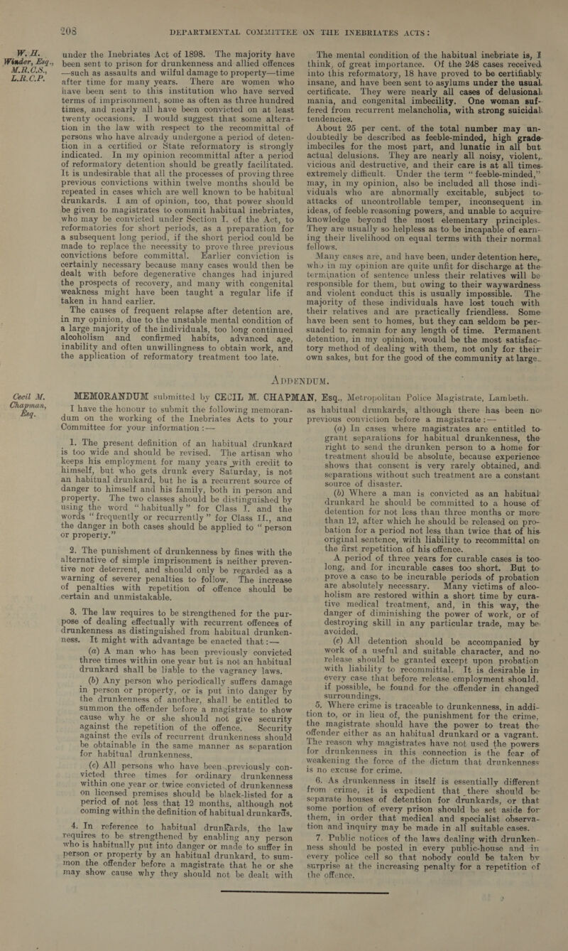 Wale Winder, Esq., M.R.CS., L.R.C.P. Cecil M. Chapman, Esq. 208 under the Inebriates Act of 1898. The majority have been sent to prison for drunkenness and allied offences —such as assaults and wilful damage to property—time after time for many years. There are women who have been sent to this institution who have served terms of imprisonment, some as often as three hundred times, and nearly all have been convicted on at least twenty occasions. I would suggest that some altera- tion in the law with respect to the recommittal of persons who have already undergone a period of deten- tion in a certified or State reformatory is strongly indicated. In my opinion recommittal after a period of reformatory detention should be greatly facilitated. It is undesirable that all the processes of proving three previous convictions within twelve months should be repeated in cases which are well known to be habitual drunkards. I am of opinion, too, that power should be given to magistrates to commit habitual inebriates, who may be convicted under Section I. of the Act, to reformatories for short periods, as a preparation for a subsequent long period, if the short period could be made to replace the necessity to prove three previous convictions before committal. Earlier conviction is certainly necessary because many cases would then be dealt with before degenerative changes had injured the prospects of recovery, and many with congenital weakness might have been taught a regular life if taken in hand earlier. The causes of frequent relapse after detention are, in my opinion, due to the unstable mental condition of a large majority of the individuals, too long continued alcoholism and confirmed habits, advanced age, inability and often unwillingness to obtain work, and the application of reformatory treatment too late. The mental condition of the habitual inebriate is, I think, of great importance. Of the 248 cases received into this reformatory, 18 have proved to be certifiably; insane, and have been sent to asylums under the usual. certificate. They were nearly all cases of delusional mania, and congenital imbecility. One woman suf- fered from recurrent melancholia, with strong suicidal: tendencies. About 25 per cent. of the total number may un- doubtedly be described as feeble-minded, high grade- imbeciles for the most part, and Junatic in all but. actual delusions. ‘hey are nearly all noisy, violent, vicious and destructive, and their care is at all times- extremely difficult. Under the term “ feeble-minded,” may, in my opinion, also be included all those indi- viduals who are abnormally excitable, subject to attacks of uncontrollable temper, inconsequent im ideas, of feeble reasoning powers, and unable to acquire- knowledge beyond the most elementary — principles. They are usually so helpless as to be incapable of earn- ing their livelihood on equal terms with their normal. fellows. Many cases are, and have been, under detention here, wh» in my opinion are quite unfit for discharge at the- termination of sentence unless their relatives will be: responsible for them, but owing to their waywardness and violent conduct this is usually impossible. The majority of these individuals have lost touch with their relatives and are practically friendless. Some have been sent to homes, but they can seldom be per-- suaded to remain for any length of time. Permanent detention, in my opinion, would be the most satisfac- tory method of dealing with them, not only for their own sakes, but for the good of the community at large. I have the henour to submit the following memoran- dum on the working of the Inebriates Acts to your Committee for your information :— 1. The present definition of an habitual drunkard is too wide and should be revised. The artisan who keeps his employment for many years with credit to himself, but who gets drunk every Saturday, is not an habitual drunkard, but he is a recurrent source of danger to himself and his family, both in person and property. The two classes should be distinguished by using the word “habitually” for Class I. and the words “frequently or recurrently” for Class If., and the danger in both cases should be applied to “ person or property.” 2. The punishment of drunkenness by fines with the alternative of simple imprisonment is neither preven- tive nor deterrent, and should only be regarded as a warning of severer penalties to follow. The increase of penalties with repetition of offence should be certain and unmistakable. 3. The law requires to be strengthened for the pur- pose of dealing effectually with recurrent offences of drunkenness as distinguished from habitual drunken- ness. It might with advantage be enacted that :— (a) A man who has been previously convicted three times within one year but is not an habitual drunkard shall be liable to the vagrancy laws. (b) Any person who periodically suffers damage in person or property, or is put into danger by the drunkenness of another, shall be entitled to summon the offender before a magistrate to show cause why he or she should not give security against the repetition of the offence. Security against the evils of recurrent drunkenness should be obtainable in the same manner as separation for habitual drunkenness. (c) All persons who have been.previously con- victed three times for ordinary drunkenness within one year or twice convicted of drunkenness on licensed premises should be black-listed for a period of not less that 12 months, although not coming within the definition of habitual drunkards, 4. In reference to habitual drunkards, the law requires to be strengthened by enabling any person who is habitually put into danger or made to suffer in person or property by an habitual drunkard, to sum- mon the offender before a magistrate that he or she may show cause why they should not be dealt with as habitual drunkards, although there has been no previous conviction before a magistrate :— (a) In cases where magistrates are entitled to grant separations for habitual drunkenness, the right to send the drunken person to a home for treatment should be absolute, because experience shows that consent is very rarely obtained, and separations without such treatment are a constant source of disaster. (6) Where a man is convicted as an habitual drunkard he should be committed to a house of detention for not less than three months or more than 12, after which he should be released on pro- bation for a period not less than twice that of his original sentence, with liability to recommittal om. the first repetition of his offence. A period of three years for curable cases is too- long, and for incurable cases too short. But to prove a case to be incurable periods of probation are absolutely necessary. Many victims of alco- holism are restored within a short time by cura- tive medical treatment, and, in this way, the danger of diminishing the power of work, or of destroying skill in any particular trade, may be avoided. (c) All detention should be accompanied by work of a useful and suitable character, and no- release should be granted except upon probation with liability to recommittal. It is desirable im every case that before release employment should, if possible, be found for the offender in changed surroundings, 5. Where crime is traceable to drunkenness, in addi- tion to, or in lieu of, the punishment for the crime, the magistrate should have the power to treat the offender either as an habitual drunkard or a vagrant. The reason why magistrates have not used the powers for drunkenness in this connection is the fear of weakening the force of the dictum that drunkenness is no excuse for crime. 6. As drunkenness in itself is essentially different from crime, it is expedient that there should be separate houses of detention for drunkards, or that some portion of every prison should be set aside for them, in order that medical and specialist observa- tion and inquiry may be made in all suitable cases. 7. Public notices of the laws dealing with drunken- ness should be posted in every public-house and in every police cell so that nobody could be taken bv surprise at the increasing penalty for a repetition of the offence.