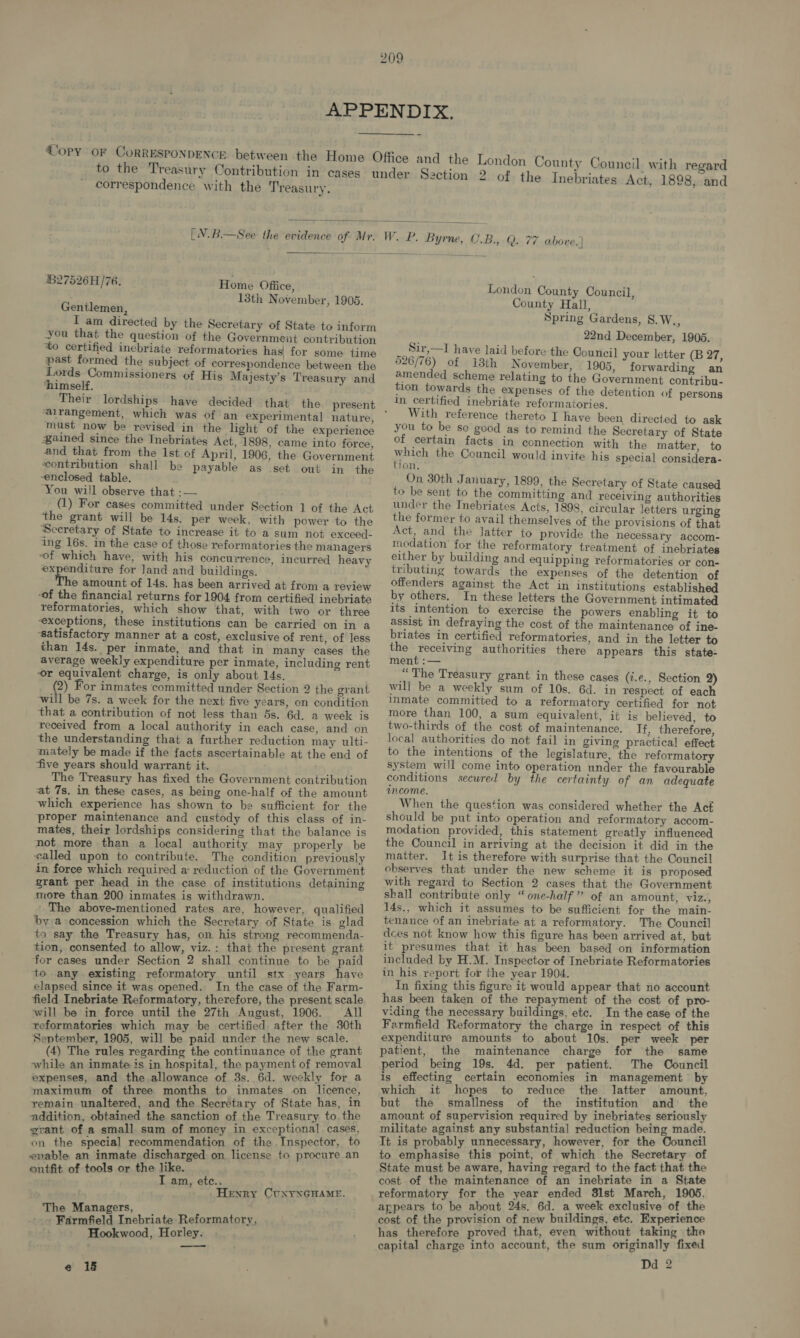 correspondence with the Treasury.   27526H/76. Home Office, 13th November, 1905. Gentlemen, I am directed by the Secretary of State to inform you that the question of the Government contribution to certified incbriate reformatories has| for some time past formed the subject of correspondence between the Lords Commissioners of His Majesty’s Treasury and ‘himself. ‘alrangement, which was of an experimental nature, must now be revised in the light of the experience Bained since the Tnebriates Act, 1898, came into force, and that from the 1st of April, 1906, the Government ‘contribution shall be payable as set out in the enclosed table. You will observe that :— (1) For cases committed under Section 1 of the Act the grant will be 14s. per week, with power to the Secretary of State to increase it to a sum not exceed- ing 16s. in the case of those reformatories the managers of which have, with his concurrence, incurred heavy ay Tae for land and buildings. e amount of 14s. has been arrived at from a review ‘of the financial returns for 1904 from certified inebriate reformatories, which show that, with two or three exceptions, these institutions can be carried on in a ‘satisfactory manner at a cost, exclusive of rent, of less than 14s. per inmate, and that in many cases the average weekly expenditure per inmate, including rent or equivalent charge, is only about 14s. (2) For inmates committed under Section 2 the grant will be 7s. a week for the next five years, on condition that a contribution of not less than 5s. 6d. a week is received from a local authority in each case, and on the understanding that a further reduction may ulti- ‘mately be made if the facts ascertainable at the end of ‘five years should warrant it. The Treasury has fixed the Government contribution at 7s. in these cases, as being one-half of the amount which experience has shown to be sufficient for the proper maintenance and custody of this class of in- mates, their lordships considering that the balance is not more than a local authority may properly be called upon to contribute. The condition previously in force which required a: reduction of the Government grant per head in the case of institutions detaining more than 200 inmates is withdrawn. The above-mentioned rates are, however, qualified by a concession which the Secretary of State is glad to say the Treasury has, on his strong recommenda- tion, consented to allow, viz.: that the present grant for cases under Section 2 shall continue to he paid to any existing reformatory until stx years have elapsed since it was opened. In the case of the Farm- field Inebriate Reformatory, therefore, the present scale will be in force until the 27th August, 1906. All reformatories which may be certified after the 30th September, 1905, will be paid under the new scale. (4) The rules regarding the continuance of the grant while an inmate is in hospital, the payment of removal expenses, and the allowance of 3s. 6d. weekly for a maximum of three months to inmates on licence, remain unaltered, and the Secretary of ‘State has, in addition, obtained the sanction of the Treasury to. the grant of a small sum of money in exceptional cases, on the special recommendation of the Inspector, to enable an inmate discharged on license to procure an outfit of tools or the like. T am, etc.. Henry CUNYNGHAME. The Managers, - Farmfield Inebriate Reformatory, Hookwood, Horley. —_— e 18 London County Council, County Hall, Spring Gardens, S.W., 22nd December, 1905. Sir,—I have laid before the Council your letter (B 27, 526/76) of i8th November, 1905, forwarding an amended scheme relating to the Government contribu- tion towards the expenses of the detention of persons In certified inebriate reformatories, With reference thereto I have been directed to ask you to be so good as to remind the Secretary of State of certain facts in connection with the matter, to yrich the Council would invite his special considera- 7on., On 30th January, 1899, the Secretary of State caused to be sent to the committing and receiving authorities under the Inebriates Acts, 1898, circular letters urging the former to avail themselves of the provisions of that Act, and the Jatter to provide the necessary accom- modation for the reformatory treatment of inebriates either by building and equipping reformatories or con- tributing towards the expenses of the detention of offenders against the Act in institutions established by others. In these letters the Government intimated its intention to exercise the powers enabling it to assist in defraying the cost of the maintenance of ine- briates in certified reformatories, and in the letter to the receiving authorities there appears this state- ment :— “The Treasury grant in these cases (i.e., Section 2) will be a weekly sum of 10s. 6d. in respect of each inmate committed to a reformatory certified for not more than 100, a sum equivalent, it is believed, to two-thirds of the cost of maintenance. Tf, therefore, local authorities do not fail in giving practical effect to the intentions of the legislature, the reformatory system will come into operation under the favourable conditions secwred by the certainty of an adequate income. When the question was considered whether the Act should be put into operation and reformatory accom- modation provided, this statement greatly influenced the Council in arriving at the decision it did in the matter. It is therefore with surprise that the Council observes that under the new scheme it is proposed with regard to Section 2 cases that the Government shall contribute only “one-half” of an amount, viz., 14s., which it assumes to be sufficient for the main- tenance of an inebriate at a reformatory. The Council dces not know how this figure has been arrived at, but it presumes that it has been based on information included by H.M. Inspector of Inebriate Reformatories in his report for the year 1904. In fixing this figure it would appear that no account has been taken of the repayment of the cost of pro- viding the necessary buildings, etc. In the case of the Farmfield Reformatory the charge in respect of this expenditure amounts to about 10s. per week per patient, the maintenance charge for the same period being 19s. 4d. per patient. The Council is effecting certain economies in management by which it hopes to reduce the latter amount, but the smallness of the institution and the amount of supervision required by inebriates seriously militate against any substantial reduction being made. It is probably unnecessary, however, for the Council to emphasise this point, of which the Secretary. of State must be aware, having regard to the fact that the cost of the maintenance of an inebriate in a State reformatory for the year ended 8lst March, 1905, appears to be about 24s. 6d. a week exclusive of the cost of the provision of new buildings, etc. Experience has therefore proved that, even without taking the capital charge into account, the sum originally fixed Dd 2