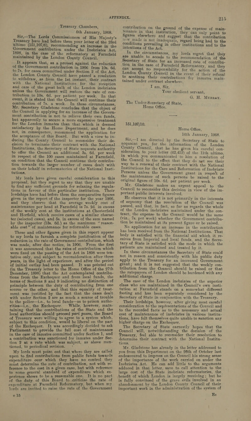 Treasury Chambers, 6th January, 1908. Sir,—The Lords Commissioners of His Majesty’s Treasury have had before them your letter of the 23rd ultimo (151,107/6), recommending an increase in the Government contribution under the Inebriates Act, 1898, in the case of the reformatory at Farmfield maintained by the London County Council. It appears that, as a protest against the reduction of the Government contribution in 1906 from 10s. 6d. to 7s. for cases committed under Section 2 of the Act, the London County Council have passed a resolution to withdraw, as from the lst instant, their contract with the National Institutions for the reception and care of the great bulk of the London inebriates unless the Government will restore the rate of con- tribution to 10s. 6d. per patient per week. In that event, it is stated that the Council will continue their contribution of 7s. a week. In these circumstances, Mr. Secretary Gladstone concludes that the object of the Council in applying for an increase jof the Govern- ment contribution is not to relieve their own funds, but apparently to secure a more expensive treatment for the London inmates than that which is deemed satisfactory by the Home Department, and he does not, in consequence, recommend the application for the acceptance of this Board. But with a view to in- ducing the County Council to reconsider their de- cision to terminate their contract with the National Institutions, the Secretary of State requests authority to offer the Council an additional 3s. 6d. per week in respect of the 100 cases maintained at Farmfield, on condition that the Council continue their contribu- tion towards the larger number of cases dealt with on their behalf in reformatories of the National Insti- tutions, My lords have given careful consideration to this proposal, but they regret to say that they are unable to find any sufficient grounds for relaxing the regula- tions in favour of this particular institution. Their lordships have had before them the comparative figures given in the report of the inspector for the year 1906, and they observe that the average weekly cost of maintenance per head at Farmfield is 7s. 2d. in excess of the weekly cost at the institutions at Chesterfield and Horfield, which receive cases of a similar charac- ter (selected cases), and 5s. in excess of the sum named by the inspector (13s. 6d.) as the maximum “ reason- able cost” of maintenance for reformable cases. These and other figures given in this report appear to my lords to furnish a complete justification of the reduction in the rate of Government contribution, which was made, after due notice, in 1906. From the first it was announced that the rates of contribution which were fixed on the passing of the Act in 1898 were ten- tative only, and subject to reconsideration after three years, in the light of experience, and after the period of initial outlay had been passed. It was pointed out (in the Treasury letter to the Home Office of the 27th December, 1898) that the Act contemplated contribu- tions from the Exchequer and from local funds, the terms of Sections 8 and 9 indicating no distinction of principle between the duty of contributing from one source or the other, and that this equality of treat- ment was justified by the fact that the cases dealt with under Section 2 are as much a source of trouble to the police—i.e., to local funds—as to prison autho- rities—i.e., the Exchequer. While, howéver, main- taining that the contributions of the State and the local authorities should proceed pari passu, the Board of Treasury were willing to agree to a system which, subject to this condition, would be liberal on the part of the Exchequer. It was accordingly decided to ask Parliament to provide the full cost of maintenance in the case of inmates committed under Section 1, and a contribution was sanctioned for inmates under Sec- tion 2 at a rate which was subject, as above men- tioned, to periodical revision. My lords must point out that where they are called upon to find contributions from public funds towards expenditure over which they have no control they must determine the rate of contribution, not with re- ference to the cost in a given case, but with reference to some general standard of expenditure which ex- perience shows to be a reasonable one. It is no part of the duty of this Board to criticise the rate of expenditure at Farmfield Reformatory, but when my lords are invited to raise the rate of the Government e 15 215 contribution on the ground of the expense of main- tenance in that institution, they can only point to figures elsewhere and suggest that the contribution iow made is not inadequate, regard being had to the conditions prevailing in other institutions and to the intentions of the Act. In the circumstances, my lords regret that they are unable to accede to the recommendation of the Secretary of State for an increased rate of contribu- tion in the case of Farmfield Reformatory, and they can accept no responsibility for the action of the London County Council in the event of their refusal to continue their contributions for inmates main- tained under contract elsewhere. I am, Sir, Your obedient servant, G. H. Murray. The Under-Secretary of State, Home Office. 151,107/10. 3 Home Office, 16th January, 1908. Sir,—I am directed by the Secretary of State to acquaint you, for the information of the London County Council, that he has given his careful con- sideration to your letter (62,412) of the llth ultimo, in which you communicated to him a resolution of the Council to the effect that they do not see their way to a renewal of their contract with the National Institutions for the Care and Reformation of Inebriate Persons unless the Government grant in respect of the maintenance of such persons be raised to the original figure of 10s. 6d. per patient per week. Mr. Gladstone makes an urgent appeal to the Council to reconsider this decision in view of the im- portant public interests involved. He observes that it is not primarily in the interests of economy that the resolution of the Council was passed, and that, in fact, so far as regards the whole of the London inebriates maintained under the con- tract, the expense to the Council would be the same (viz., 7s. per week) whether the Government contribu- tion be maintained at its present figure or be raised. No application for an increase in the contribution has been received from the National Institutions. That body is satisfied with the financial aid which it re- ceives from Imperial and local funds, and the Secre- tary of State is satisfied with the mode in which the patients are maintained and treated by it. In these circumstances the Secretary of State could not in reason and consistently with his public duty apply to the Treasury for an increased Government grant; and it is not suggested that the weekly con- tribution from the Council should be raised or that the ratepayers of London should be burdened with any additional charge. The case of the London inebriates of the superior class who are maintained in the Council’s own insti- tution at Farmfield stands on a somewhat different footing and has been separately considered by the Secretary of State in conjunction with the Treasury. Their lordships, however, after giving most careful consideration to the representations of the Council and to the recorded facts as to the necessary and actual cost of maintenance of inebriates in various institu- tions, have felt themselves quite unable to sanction any higher charge on the Exchequer. The Secretary of State earnestly hopes that the Council will, notwithstanding the decision of the Treasury, feel able to reconsider their resolution to determine their contract with the National Institu- tions. Mr. Gladstone has already in the letter addressed to you from this Department on the 26th of October last endeavoured to impress on the Council his strong sense of the importance of the work carried on under the Inebriates Act. He can add little to the arguments adduced in that letter, save to call attention to the large cost of the State inebriate reformatories, the benefit of which London is largely receiving; but he is fully convinced of the grave evils involved in an abandonment by the London County Council of their important work in the administration of the system of Ee