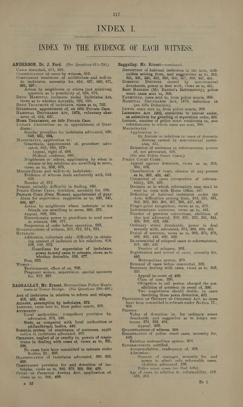  Cases described, 671, 691. CLASSIFICATION OF cases by witness, 612. CompuLsory treatment of middleclass and well-to- do inebriates, necessity for, 616, 627, 669, 671, 691, 697: Action by neighbours or others (not relatives), question as to possibility of, 659, 675, Drue Hasirues, inclusion under Inebriates Act, views as to whether desirable, 622, 626. Drug Treatment of inebriates, views as to, 702. GUARDIANS, appointment of, see title: Private Care. Hapitvat Drunxarps Act, 1879, voluntary char- acter of, 616, 627. Homes Treatment, see title Private Care. Lunacy PROCEDURE as to appointment of Guar- dians: Similar procedure for inebriates advocated, 630, 648, 651, 694, MacistRates, application to: Guardians, appointment of, procedure adyvyo- cated, 641, 666, 679: Appeal, right of, 668. Medical evidence, 686. Neighbours or others, application by when in ebriate or his relations are unwilling to move, views as to, 659, 675, Mrippie-Crass and well-to-do inebriates: Evidence of witness deals exclusively with, 618, 656. Number of, 612. Nursss, suitable, difficulty in finding, 630. Potice Court Casss, detention, necessity for, 698. Private Care (Own Homes), appointment of guar- dians for supervision, suggestion as to, 630, 641, 666, 687: Action by neighbours where inebriate or his friends are unwilling to move, 660, 675. Appeal, 668, 694. Discretionary power to guardians to send cases to retreats, 638, 677. Suspension of order before operation, 682. QUALIFICATIONS of witness, 611, 612, 614, 624, RETREATS : Admission, voluntary only: difficulty in obtain- ing consent of inebriate or his relations, 618, 628, 658, 672. Guardians for supervision of inebriates, power to send cases to retreats, views as to whether desirable, 638, 677. Fees, 620. WoMeEN : Environment, effect of on, 700. § Pregnant women, supervision, special necessity for, 612, 687. BAGGALLAY, Mr. Ernest, Metropolitan Police Magis- trate at Tower Bridge. (See Questions 298-466.) Acs of inebriates in relation to reform and relapse, 418, 455, 464. Attaszs, assumption by inebriates, 372. ASHFORD, cases sent to, from police courts, 308. AUTHORITY : a? Local authorities, compulsory provision by, advocated, 373, 439. Ay State, as compared with local authorities or philanthropic bodies, 440 “ Borstat system of remittance of sentences, appli- cation to inebriates advocated, 453. ; CuimpREN, neglect of or cruelty to, powers of magis- trates in dealing with cases of, views as to, 321, 336.- No cases have been committed to retreats under Section IT., 395. OLASSIFICATION of inebriates advocated, 380, 383, 466. Compvutsory provision for and detention of ine- briates, views as to, 302, 373, 392, 396, 439. Covurt or Crrmmat Apprat Act, application of, views as to, 366, 408. e 15 Derinition of habitual inebriates in the Acts, difli- culties arising from, and suggestions as to, 313, 821, 331, 348, 352, 360, 366, 367, 398, 447, 461. Domestic ODisrress caused by non-criminal drunkards, power to deal with, views as to, 411. East Harting (Mr. Burden’s Reformatory), police court cases sent to, 308. FARMFIELD, cases sent to, from police courts, 308. Hapituan Drunkarps Act, 1879, definition in (see title Definition). LrEweEs, cases sent to, from police courts, 308. Licmnsine Acr 1902, committal to retreat under, as substitute for granting of separation order, 392. Lonpon, number of police court recidivists in, and reformatories to which cases are sent, 308. MAGISTRATES : Application to: By friends or relatives in cases of domestic distress caused by non-criminal inebri- ates, 411. Iixtension of sentences in reformatories, powers of, not advocated, 416. (See also Police Court Cases.) Poutice Court Casss: Appeal against detention, views as to, 323, 366, 408, Classification of cases, absence of any powers as to, 382, 426, 447. Committal of cases irrespective of reforma- bility, 426, 429. Decision as to which reformatory case shall be sent to, rests with Home Office, 457. Definition of habitual inebriates under the Acts, difficulties arising from, 3138, 321, 331, 348, 352, 360, 366, 367, 398, 447, 461. Finger-print recognition, views as to, 372. Indeterminate sentences, views as to, 441. Number of previous convictions, abolition of this test advocated, 318, 320, 322, 331, 341, 368, 398, 423, 433. Ordinary street drunkards, power to deal severely with, advocated, 374, 383, 404, 451. Period of sentence, views as to, 368, 374, 378, 383, 405, 448, 460, 462. Re-committal of relapsed cases to reformatories, 341, 480, 441. Number of relapses, 303. Registration and record of cases, necessity for, 443. Metropolitan system, 370. Remand of cases before committal, 328. Sees tak dealing with cases, views as to, 323, 35, Appeal in event of, 408. Class of case, 336 Obligation to tell person charged the pos- sibilities of sentence in event of, 399. Two magistrates should decide, in cases involving three years detention, 402. PREVENTION OF CRUELTY TO CHILDREN ACT, no cases in been committed to retreats under Section II., PRISONS : Value of detention in, for ordinary street drunkards, and suggestion as to longer sen- tences, 374, 383, 404. Appeal, 406. QUALIFICATIONS of witness, 298. REGISTRATION of police court cases, necessity for, 443. Existing metropolitan system, 370. RerorMAtories, certified. Accommodation, inadequacy of, 328. Admission : Consent of manager, necessity for, and power to admit only reformable cases, abolition advocated, 426. Police conrt cases (see that title), Age of cases in relation to reformability, 418, 455, 464. Ke 2