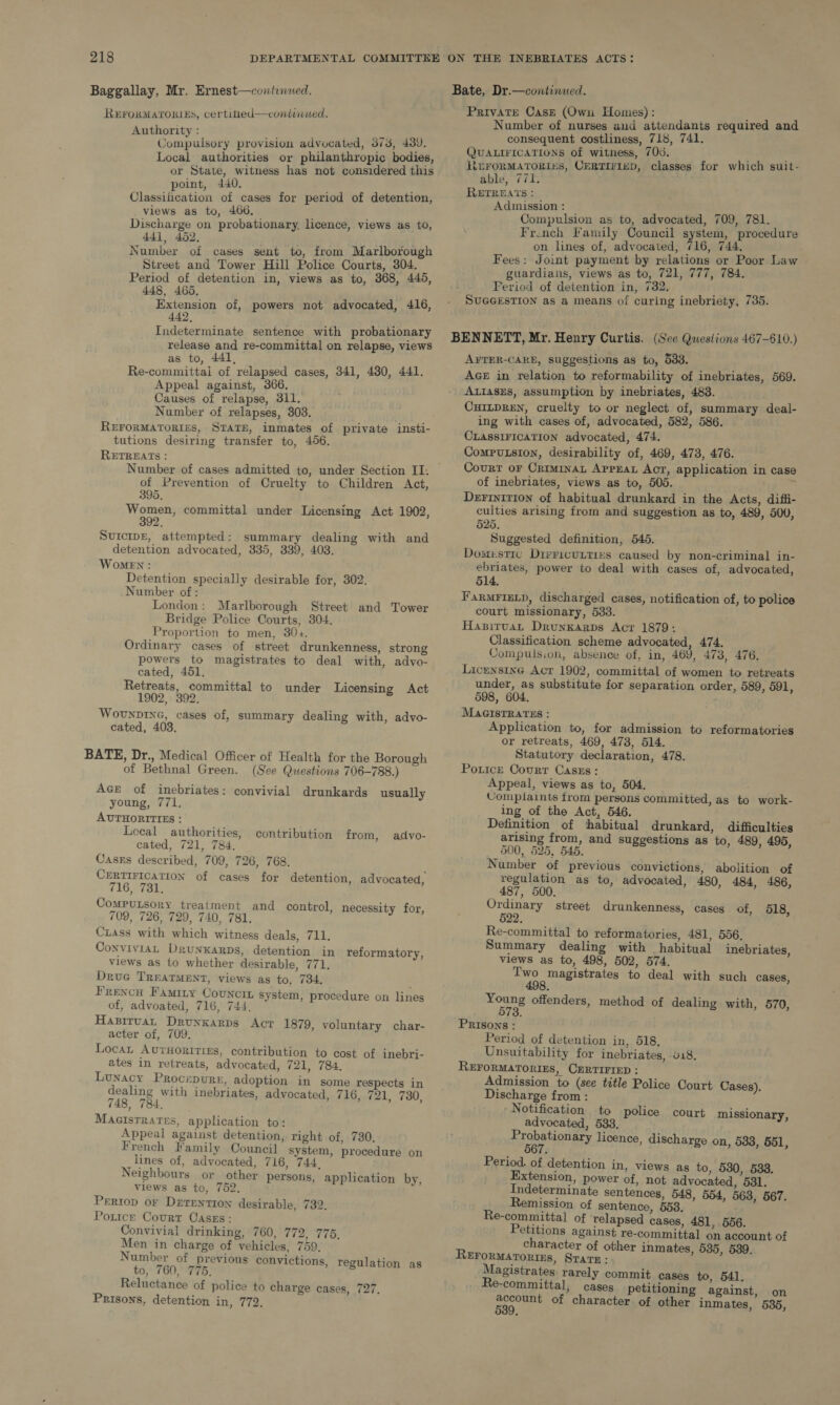 Baggallay, Mr. Ernest—continued. REFORMATORIES, certitted—coniviiued. Authority : Sompuledey provision advocated, 373, 439. Local authorities or philanthropic bodies, or State, witness has not considered this point, 440. Classification of cases for period of detention, _ views as to, 466. Discharge on probationary, licence, views as to, 441, 452. Number of cases sent to, from Marlborough Street and Tower Hill Police Courts, 304. Period of detention in, views as to, 368, 445, 448, 465, Extension of, powers not advocated, 416, 442, Indeterminate sentence with probationary release and re-committal on relapse, views as to, 441, Re-committai of relapsed cases, 341, 430, 441. Appeal against, 366. Causes of relapse, 311. Number of relapses, 303. REFORMATORIES, STATE, inmates of private insti- tutions desiring transfer to, 456. RETREATS : Number of cases admitted to, under Section II. of Prevention of Cruelty to Children Act, 395. Women, committal under Licensing Act 1902, 392. SUICIDE, attempted: summary dealing with and detention advocated, 335, 339, 403. Women: Detention specially desirable for, 302. Number of : London: Marlborough Street and Tower Bridge Police Courts, 304. Proportion to men, 30+. Ordinary cases of street drunkenness, strong powers to magistrates to deal with, advo- cated, 451, Retreats, committal to under Licensing Act 1902, 392. WovuNDING, cases of, summary dealing with, advyo- cated, 403. BATE, Dr., Medical Officer of Health for the Borough of Bethnal Green. (See Questions 706-788.) Ace of inebriates: convivial drunkards usually young, 771. AUTHORITIES : Local authorities, contribution from, advo- cated, 721, 784. Cases described, 709, 726, 768. CERTIFICATION of cases for detention, advocated, 716, 731. Computsory treatment and control, necessity for, 709, 726, 729, 740, 781. Ciass with which witness deals, 711. ConvivIAL DruNKARDS, detention in reformatory, views as to whether desirable, 771. Druc TREATMENT, views as to, 734, ; Frencu Famity Councin system, procedure on lines of, advoated, 716, 744, Haxiruat Drunkarps Acr 1879, voluntary char- acter of, 709, Locan Avurnoririzs, contribution to cost of inebri- ates in retreats, advocated, 721, 784. Lunacy Procepure, adoption in some respects in dealing with inebriates, advocated, 716, 721, 730, 748, 784. Magistrates, application to: Appeal against detention, right of, 730, French Family Council system, procedure on lines of, advocated, 716, 744, Neighbours or other persons, application by, views as to, 752, Periop oF Dirention desirable, 732. Poxtce Court Caszs: Convivial drinking, 760, 172, ‘776, Men in charge of vehicles, 759. Number of previous convictions, regulation as to, 760, 775, Reluctance of police to charge cases, 727. Prisons, detention i, TV on Private Cast (Owu Homes): ; Number of nurses and attendants required and consequent costliness, 718, 741. QUALIFICATIONS of witness, 700. , LEFORMATORI“S, CERTIFIED, classes for which suit- able, 771. RETREATS : Admission : Compulsion as to, advocated, 709, 781. French Family Council system, procedure on lines of, advocated, 716, 744. i Fees: Joint payment by relations or Poor Law guardians, views as to, 721, 777, 784. Period of detention in, 732, SUGGESTION as a means of curing inebriety, 735. AFTER-CARE, suggestions as to, 533. AGE in relation to reformability of inebriates, 569. ALIASES, assumption by inebriates, 483. CHILDREN, cruelty to or neglect of, summary deal- ing with cases of, advocated, 582, 586. CLASSIFICATION advocated, 474. Computsion, desirability of, 469, 478, 476. Courr or Criminat APPEAL Act, application in case of inebriates, views as to, 505. y Derinirion of habitual drunkard in the Acts, diffi- culties arising from and suggestion as to, 489, 500, 525. Suggested definition, 545. Domustie Dirricuttixs caused by non-criminal in- ebriates, power to deal with cases of, advocated, 514. FarmFiexp, discharged cases, notification of, to police court missionary, 533. Hasiruat Drunkarps Acr 1879: Classification scheme advocated, 474. Compulsion, absence of, in, 469, 473, 476. Licensing Acr 1902, committal of women to retreats under, as substitute for separation order, 589, 591, 598, 604. MAGISTRATES : Application to, for admission to reformatories or retreats, 469, 478, 514. Statutory declaration, 478. Pouice Courr Caszs: Appeal, views as to, 504. Complaints from persons committed, as to work- ing of the Act, 546. Definition of habitual drunkard, difficulties arising from, and suggestions as to, 489, 495, 500, 525, 545. Number of previous convictions, abolition of regulation as to, advocated, 480, 484, 486, 487, 500. shee) street drunkenness, cases of, 518, Re-committal to reformatories, 481, 556. Summary dealing with habitual inebriates, views as to, 498, 502, 574. aware to deal with such cases, pe offenders, method of dealing with, 570, PRISONS : Period of detention in, 518. Unsuitability for inebriates, 018, REFORMATORIES, CERTIFIED : Admission to (see title Police Court Cases). Discharge from : Notification to police court missionary, advocated, 583. Pa gpe inners licence, discharge on, 533, 551, Period. of detention in, views as to, 530, 538. Extension, power of, not advocated, 531. Indeterminate sentences, 548, 554, 563, 567. Remission. of sentence, 558. Re-committal of ‘relapsed cases, 481, 556. Petitions against re-committal on account of character of other inmates, 535, 539. REFORMATORIES, Sratu : Magistrates rarely commit cases to, 541. Re-committal, cases petitioning against, on rig of character of other inmates, 535,