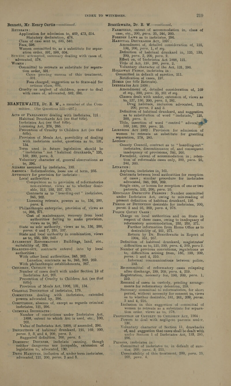 Bennett, Mr. Henry Curtis—continued, RETREATS : Application for admission to, 469, 473, 514. Statutory declaration, 478. Class of case sent to, 535, 540. Fees, 598. Women committed to, as a substitute for separ- ation order, 591, 598, 604. Surcipr, attempted, summary dealing with cases of, advocated, 578. Women : Committal to retreats as substitute for separa- tion order, 591. Cases proving success of this treatment, 591. Fees charged, park. as to State-aid for artisan class, 604. Cruelty or neglect of children, power to deal with cases of, advocated, 582, 586. BRANTHWAITE, Dr. R. W., a member of the Com- mittee. (See Questions 121—297.) Acts oF Parttament dealing with inebriates, 121: Habitual Drunkards Act (see that title). Inebriates Act (see that title). Licensing Act, 278, 285. Heo of Cruelty to Children Act (see that title). Provision of Meals Act, possibility of dealing with inebriates under, questions as to, 181, 134. Term used in future legislation should be “inebriates”’ not “habitual drunkards,” 125, 169, 200, para. 3. Voluntary character of, general observations as - to, 296. ALIASES assumed by inebriates, 192. America: Reformatories, loose use of term, 235. AvtTuority for provision for inebriate : Local authorities : Compulsion as to provision of reformatories non-existent, views as to whether desir- able, 212, 235, 237, 270. Contracts as to “boarding-out ” inebriates, 245, 262. Licensing retreats, powers as to, 136, 200, para. 6. Philanthropic enterprise, provision of, views as to, 266, 271. Cost of maintenance, recovery from local authorities failing to make provision, views as to, 267. State as sole authority, views as to, 136, 200, paras. 6 and 7, 235, 237. State and local authority in combination, views as to, 235, 239, 242. AytuspuryY Rerormatory: Buildings, land, etc., suitability of, 224. BoarDING-ouT, contracts entered authorities : With other local authorities, 245, 262. Lunatics, contracts as to, 246, 260, 269. With philanthropic establishments, 267. CHILDREN, CRUELTY TO: Number of cases dealt with under Section 19 of Inebriates Act, 201. Prevention of Cruelty to Children Act (see that title). Provision of Meals Act, 1906, 131, 134. CotontaL DerFIniTIon of inebriates, 179. Commitrers dealing with inebriates, powers advocated by, 296. Computsion, absence of, except as regards criminal inebriates, 121, 296. CRIMINAL INEBRIATES : Number of convictions under Inebriates Act, 1898, extent to which Act is used, etc., 100, 201. Value of Inebriates Act, 1898, if amended, 296. Dezrinitions of habitual drunkard, 125, 169, 200, paras, 2, 8, and 4, 209, para. 2. Suggested definition, 200, para. 5. Domestic Distress, inebriate causing, though neither dangerous nor incapable, extension of legislation to, advocated, 130. Drvue Hastirvszs, inclusion of, under term inebriates, into by local extended FaRMFIELD, extent of accommodation in, class of case, etc., 200, para, 25, 246, 260. Forrian Laws as to inebriates, 296. Hasituat Drunkarps Act, 1897: Amendment of, detailed consideration of, 125, 136, 200, para. 1, et seq. Definition of habitual drunkard in, 125, 180, 200, para. 2, 209, para, 2. Effect on, of [nebriates Act 1888, 121. Title of Act, 125, 200, para. 2. Voluntary character of the Act, 121, 296. Houttoway Prison, inebriates in: Committed in default of sureties, 211. Notification of cases, 197. Homes (see title Retreats). IneBriates Act 1898 : Amendment of, detailed consideration of, 169 et seq., 200, para. 25, 201 et seq. Classes dealt with under, extension of, views as to, 127, 1380, 200, para. 5, 281. Drug habitués, inclusion advocated, 125, 200, paras. 2 and 3. Definition of habitual drunkard, and suggestion as to substitution of word “inebriate,’” 125, 200, para. 3. al Title, insertion of word “control” advocsssage 169, 180, 200, para. 25. 3 Licensing Act 1902: Provision for admission of women to retreats as substitute for granting separation, 278, 285. Lonpon : County Council, contract as to “ boarding-out” inebriates, discontinuance of, and consequent inadequacy of provisions, 246, 260, Farmfeld, extent of accommodation in; reten- tion of reformable cases only, 200, para. 25, 246, 260. Lunatics : Asylums, inebriates in, 161. Contracts between local authorities for reception of cases; similar procedure for inebriates advocated, 246, 260, 269. Single care, or homes for reception of one or two patients, 152, 200, para. 10. Mentatty Drerecrive Persons: Number committed under Inebriates Act, owing to mis-reading of present definition of habitual drunkard, 125. Prriop or Drerention desirable for inebriates, 200, paras. 2 and 25, 209, para. 4, 278. Pouce Court Casss: Charge on local authorities and on State in respect of these cases, owing to inadequacy of reformatory accommodation, 235, 250, 271. Further information from Home Office as to desirability of, 251, 271. Return by Dr. Branthwaite in Report of 1904, 251, 257. Definition of habitual drunkard, magistrates’ difficulties as to, 125, 200, para. 4, 209, para 2. Number of previous convictions, regulations as to, difficulties arising from, 186, 199, 209, paras. 1 and 4, 210. Informal communications between police, 193. Re-committal of reformatory cases relapsing after discharge, 199, 209, para. 4, 219. Registration, necessity for, 198, 209, para. 1, 210. Remand of cases in custody, pending arrange- ments for reformatory detention, 219. Summary committal to reformatories, for short period, without necessity for consent to, views as to whether desirable, 181, 201, 209, paras. 3 and 4, 216. Inclusion in this suggestion of committal of women to retreats as a substitute for separa- tion order, views as to, 278. PREVENTION OF CRUELTY TO CutLtpREN Act, 1904: Ae to deal with negligent parents undz2r, 6. Voluntary character of Section 11, drawbacks of, and suggestion that cases shall be dealt with under Section 1 of Inebriates Act, 133, 295, 296. Prisons, inebriates in: Committal of inebriates to, in default of sure- ties, 209, nara. 3, 211. Unsuitability of this treatment, 200, para. 25,