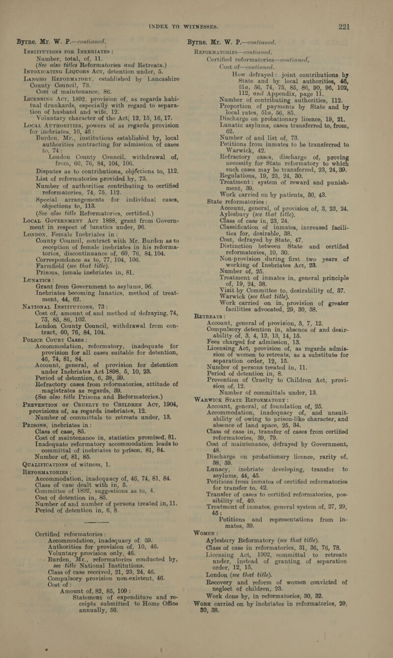 Byrne, Mr. W. P.—continued. : INstITUTIONS FOR INEBRIATES : Number, total, of, 11. (See also titles Reformatories and Retreats.) Inroxicatine Liquors Act, detention under, 5. Laneno Rerormatory, established by Lancashire County Council, 73. Cost of maintenance, 86. LicensincG Act, 1892, provision of, as regards habi- tual drunkards, especially with regard to separa- tion of husband and wife, 12. Voluntary character of the Act/ 12, 15, 16, 17. Locat AUTHORITIES, powers of as regards provision for inebriates, 10, 46: Burden, Mr., institutions established by, local ee contracting for admission of cases to, : London County Council, withdrawal of, from, 60, 76, 84, 104, 106. Disputes as to contributions, objéctions to, 112. List of reformatories provided by, 73. Number of authorities contributing to certified reformatories, 74, 75, 112. Special arrangements for individual cases, objections to, 113. (See also title Reformatories, certified.) Loca GovERNMENT Act 1888, grant from Govern- ment in respect of lunatics under, 96. Lonpon, Female Inebriates in: County Council, contract with Mr. Burden as to reception of female inebriates in his reforma- tories, discontinuance of, 60, 76, 84, 104. Correspondence as to, 77, 104, 106. Farmfield (see that title). Prisons, female inebriates in, 81. LUNATICS : Grant from Government to asylums, 96. Inebriates becoming lunatics, method of treat- ment, 44, 62. Narionat Instirurions, 73: Cost of, amount of and method of defraying, 74, 75, 85, 86, 102. London County Council, withdrawal from con- tract, 60, 76, 84, 104. Potice Courr Caszs : Accommodation, reformatory, inadequate for provision for all cases suitable for detention, 46, 74, 81, 84. Account, general, of provision for detention under Inebriates Act 1898, 5, 10, 28. Period of detention, 6, 38, 39. Refractory cases from reformatories, attitude of magistrates as regards, 39. (See also title Prisons and Reformatories.) PREVENTION OF CRUELTY To CHILDREN Act, 1904, provisions of, as regards inebriates, 12. Number of committals to retreats under, 13. Prisons, inebriates in: Class of case, 85. Cost of maintenance in, statistics promised, 81. Inadequate reformatory accommodation leads to committal of inebriates to prison, 81, 84. Number of, 81, 85. QUALIFICATIONS of witness, 1. REFORMATORIES : Accommodation, inadequacy of, 46, 74, 81, 84. Class of case dealt with in, 5 Committee of 1892, suggestions as to, 4. Cost of detention in, 865. Number of and number of persons treated in, 11. Period of detention in, 6, 8. ——- -—__— Certified reformatories : Accommodation, inadequacy of, 59. Authorities for provision of, 10, 46. Voluntary provision only, 46. - Burden, Mr., reformatories conducted by, see title National] Institutions. Class of case received, 21, 23, 24, 46. Compulsory provision non-existent, 46. Cost of : Amount of, 82, 85, 109: Statement of expenditure and re- annually, 56. REFORMATORIES—continued. Certified reformatories—continued, Cost of—continued. How defrayed: joint contributions by State and by local authorities, 46, 5la, 56, 74, 75, 85, 86, 90, 96, 102, 112, and Appendix, page 11. Number of contributing authorities, 112. Proportion of payments by State and by local rates, 5la, 56, 85. Discharge on probationary licence, 19, 21. Lunatic asylums, cases transferred to, from, Number of and list of, 73. Petitions from inmates to be transferred to Warwick, 42. Refractory cases, discharge of, proving necessity for State reformatory to which such cases may be transferred, 23, 24, 89. Regulations, 19, 23, 24, 30. Treatment: system of reward and punish- ment, 39, Work carried on by patients, 30, 48. State reformatories : Account, general, of provision of, 8, 28, 24. Aylesbury (see that title). Class of case in, 23, 24. Classification of inmates, increased facili- ties for, desirable, 38. Cost, defrayed by State, 47, Distinction between State and certified reformatories, 10, 30. Non-provision during first two years of working of Inebriates Act, 23. Number of, 25. Treatment of inmates in, general principle of, 19, 24, 38. Visit by Committee to, desirability of, 37. Warwick (see that title), Work carried on in, provision of greater facilities advocated, 29, 80, 38. ReErReEAts : Account, general of provision, 8, 7, 12. Compulsory detention in, absence of and desir- ability of, 3, 4, 12, 18, 14, 165. Fees charged for admission, 13. Licensing Act, provision of, as regards admis- sion of women to retreats, as a substitute for separation order, 12, 15. Number of persons treated in, 11. Period of detention in, 8. Prevention of Cruelty to Children Act, provi- sion of, 12. Number of committals under, 13. Warwick Stare REFORMATORY : Account, general, of foundation of, 25. Accommodation, inadequacy of, and unsuit- ability of owing to prison-like character, and absence of land space, 25, 34. Class of case in, transfer of cases from certified reformatories, 39, 79. Cost of maintenance, defrayed by Government, 48. Pa on probationary licence, rarity of, Lunacy, inebriate asylums, 44, 45. Petitions from inmates of certified reformatories for transfer to, 42. Transfer of cases to certified reformatories, pos- sibility of, 40. pedis of inmates, general system of, 27, 29, 5: Petitions and representations from in- mates, 39. Women : Aylesbury Reformatory (see that title). Class of case in reformatories, 31, 36, 76, 78. Licensing Act, 1902, committal to retreats under, instead of granting of separation order, 12, 15. London (see that title). Recovery and reform of women convicted of neglect of children, 23. Work done by, in reformatories, 30, 32. ? developing, transfer to