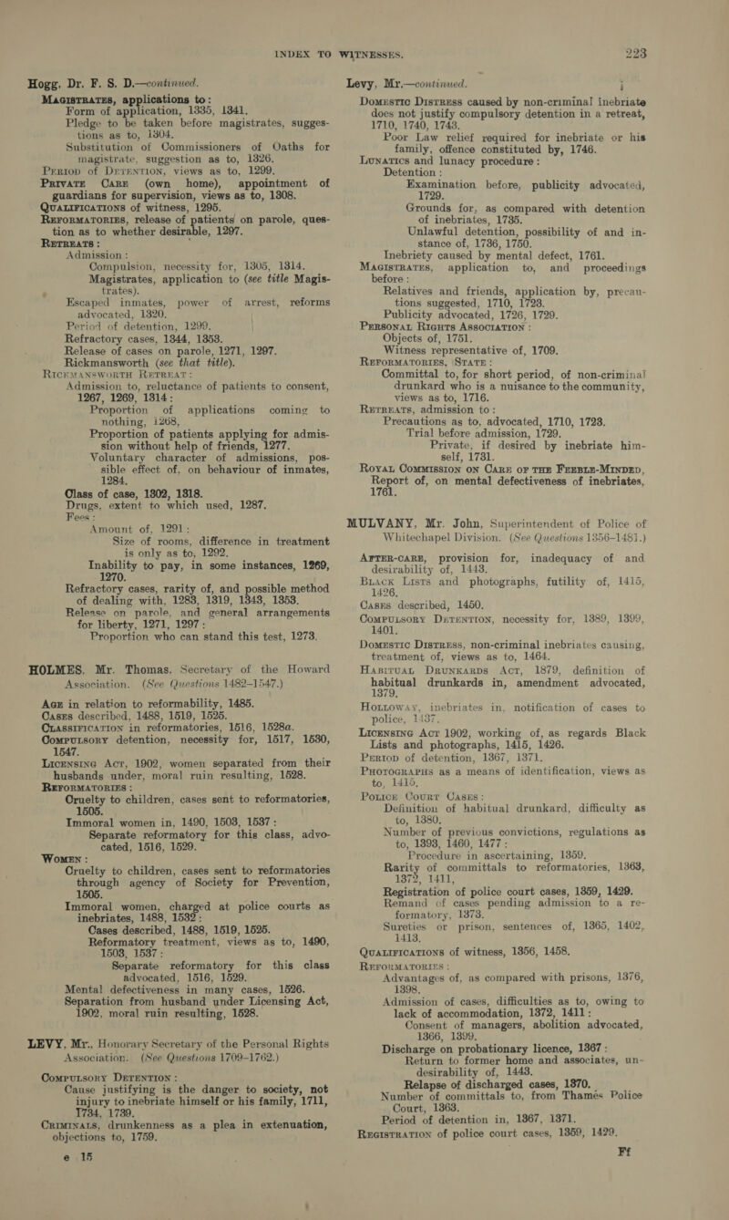 Hogg, Dr. F. 8. D.—continued. MacistTRatss, applications to: Form of application, 1835, 13841, Pledge to be taken before magistrates, sugges- tions as to, i804, Substitution of Commissioners of Oaths for magistrate, suggestion as to, 1826. Prriop of DrreNTION, views as to, 1299. Private Care (own home), appointment of guardians for supervision, views as to, 1308. QUALIFICATIONS of witness, 1295. ReroRMartoriss, release of patients on parole, ques- tion as to whether desirable, 1297. RETREATS : : Admission : Compulsion, necessity for, 1305, 1814. Magistrates, application to (see title Magis- trates). Escaped inmates, power of arrest, reforms advocated, 1320. Period of detention, 1299. Refractory cases, 1344, 1353. Release of cases on parole, 1271, 1297. Rickmansworth (see that title). RIcKMANSWORTH RETREAT: Admission to, reluctance of patients to consent, 1267, 1269, 1314: Proportion of applications coming to nothing, 1268, Proportion of patients applying for admis- sion without help of friends, 1277. Voluntary character of admissions, pos- sible effect of, on behaviour of inmates, 1284. Olass of case, 1802, 1318. Drugs, extent to which used, 1287. Fees : Amount of, 1291: Size of rooms, difference in treatment is only as to, 1292. oa to pay, in some instances, 1269, 0. Refractory cases, rarity of, and possible method of dealing with, 1283, 1319, 1343, 1353. Release on parole, and general arrangements for liberty, 1271, 1297: Proportion who can stand this test, 1273. HOLMES. Mr. Thomas, Secretary of the Howard Association. (See Questions 1482-1547.) Aaz in relation to reformability, 1485. Casss described, 1488, 1519, 1525. CLASSIFICATION in reformatories, 1516, 1528a. Computsory detention, necessity for, 1517, 1530, 1547. Licensing Act, 1902, women separated from their husbands under, moral ruin resulting, 1528. REFORMATORIES : Cruelty to children, cases sent to reformatories, 1505. Immoral women in, 1490, 1503, 1537 : Separate reformatory for this class, advo- cated, 1516, 1529. Women : Cruelty to children, cases sent to reformatories through agency of Society for Prevention, 1505 Immoral women, charged at police courts as inebriates, 1488, 1532: Cases described, 1488, 1519, 1525. Reformatory treatment, views as to, 1490, 1503, 1537 : Separate reformatory for this class advocated, 1516, 1529. Mental defectiveness in many cases, 1526. Separation from husband under Licensing Act, 1902, moral ruin resulting, 1528. LEVY, Mr., Honorary Secretary of the Personal Rights Association. (See Questions 1709-1762.) Computsory DErEenTIon : Cause justifying is the danger to society, not injury to inebriate himself or his family, 1711, 1734, 1739. Criminats, drunkenness as a plea in extenuation, objections to, 1759. e .15 Levy, Mr.—continued. ; Domestic Distress caused by non-criminal inebriate does not justify compulsory detention in a retreat, 1710, 1740, 1743. Poor Law relief required for inebriate or his family, offence constituted by, 1746. Lunatics and lunacy procedure : Detention : So eal before, publicity advocated, Grounds for, as compared with detention of inebriates, 1735. Unlawful detention, possibility of and in- stance of, 1736, 1750. Inebriety caused by mental defect, 1761. MacistRaTEs, application to, and proceedings before : Relatives and friends, application by, precau- tions suggested, 1710, 1728. Publicity advocated, 1726, 1729. Prrsonat Riguts ASsocriaTIoN : Objects of, 1751. Witness representative of, 1709. REFORMATORIES, STATE: Committal to, for short period, of non-criminal drunkard who is a nuisance to the community, views as to, 1716. Rurreats, admission to: Precautions as to, advocated, 1710, 1728. Trial before admission, 1729. Private, if desired by inebriate him- self, 17381. Roya Commission on Care or THE Fresiz-MiInDzD, apy ee of, on mental defectiveness of inebriates, MULVANY, Mr. John, Superintendent of Police of Whitechapel Division. (See Questions 1356-1481.) AFTER-CARE, provision for, inadequacy of and desirability of, 1448. ees Lists and photographs, futility of, 1415, 1426, Casms described, 1450. CompuisoryY Durentton, necessity for, 1389, 1399, 1401. Domestic DistrEss, non-criminal inebriates causing, treatment of, views as to, 1464. HapituaL DrunKkarps Act, 1879, definition of are rs drunkards in, amendment advocated, 79: Hottoway, inebriates in, notification of cases to ‘police, 1437. Licenstne Act 1902, working of, as regards Black Lists and photographs, 1415, 1426. Prrtop of detention, 1367, 1371. PHOTOGRAPHS as a means of identification, views as to, 1415, Potice Court Caszs: Definition of habitual drunkard, difficulty as to, 1380. Number of previous convictions, regulations as to, 1893, 1460, 1477: Procedure in ascertaining, 1359. Rarity of committals to reformatories, 1363, 1372, 1411, Registration of police court cases, 1859, 1429. Remand of cases pending admission to a re- formatory, 1373, Sureties or prison, sentences of, 1865, 1402, 1413, QUALIFICATIONS of witness, 1356, 1458. REFORMATORIES : Advantages of, as compared with prisons, 1376, 1398. Admission of cases, difficulties as to, owing to lack of accommodation, 1872, 1411: Consent of managers, abolition advocated, 1366, 1399, Discharge on probationary licence, 1367 : Return to former home and associates, un- desirability of, 1443. Relapse of discharged cases, 1870, _ Number of committals to, from Thames Police Court, 1363. Period of detention in, 1867, 1371. Reaistration of police court cases, 1859, 1429. Ff