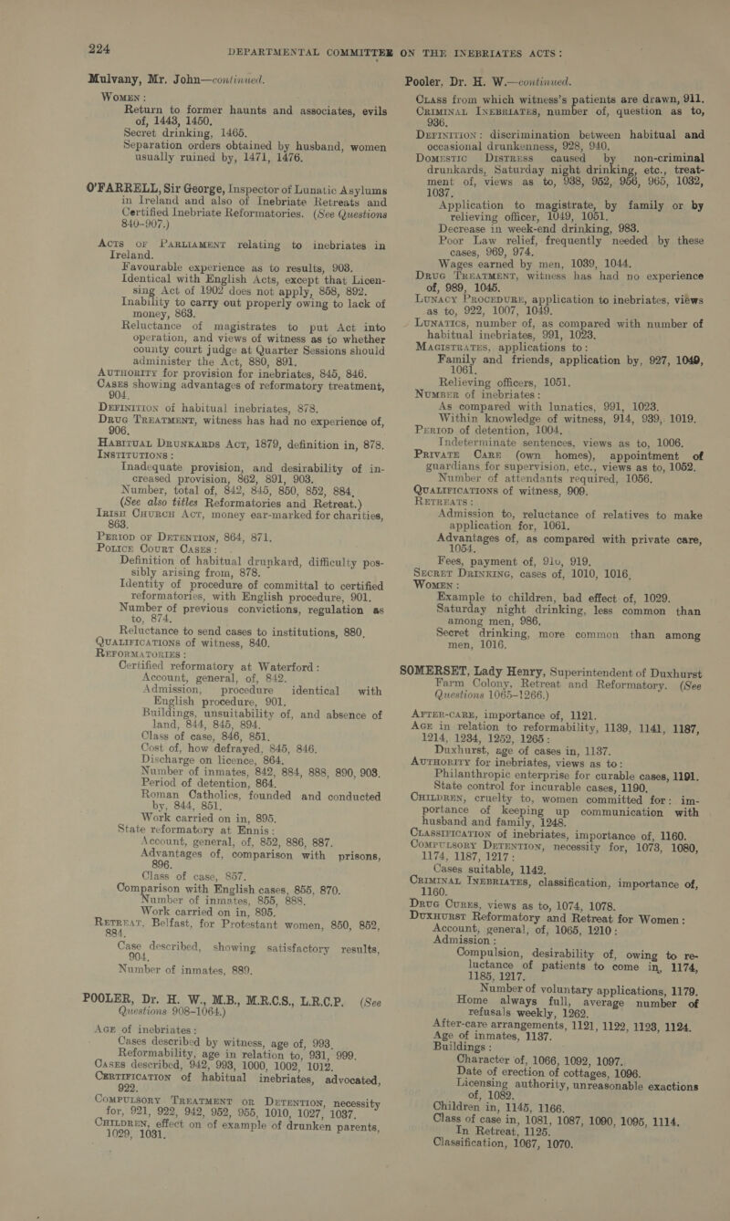 Mulvany, Mr. John—continued. WoMEN : Return to former haunts and associates, evils of, 1443, 1450, Secret drinking, 1465, Separation orders obtained by husband, women usually ruined by, 1471, 1476. 0’FARRELL, Sir George, Inspector of Lunatic Asylums in Ireland and also of Inebriate Retreats and Certified Inebriate Reformatories. (See Questions 840-907.) Acts or ParutamMenr relating to inebriates in Ireland. Favourable experience as to results, 908. Identical with English Acts, except that Licen- sing Act of 1902 does not apply, 858, 892. Inability to carry out properly owing to lack of money, 863. Reluctance of magistrates to put Act into operation, and views of witness as to whether county court judge at Quarter Sessions should administer the Act, 880, 891. Autuority for provision for inebriates, 845, 846. Cases showing advantages of reformatory treatment, 904. DeFIniti0on of habitual inebriates, 878. Dave Truatment, witness has had no experience of, 906. Hasiruat Drunxarps Act, 1879, definition in, 878. INSTITUTIONS : Inadequate provision, and desirability of in- creased provision, 862, 891, 903. Number, total of, 842, 845, 850, 852, 884, (See also titles Reformatories and Retreat.) Tris. Cuurcn Act, money ear-marked for charities, 863. Prriop or Drtention, 864, 871. Pottce Court Caszs: . Definition of habitual drunkard, difficulty pos- sibly arising from, 878. Identity of procedure of committal to certified reformatories, with English procedure, 901. Number of previous convictions, regulation as to, 874. Reluctance to send cases to institutions, 880, QUALIFICATIONS of witness, 840. REFORMATORIES : Certified reformatory at Waterford : Account, general, of, 842. Admission, procedure identical with English procedure, 901. Buildings, unsuitability of, and absence of land, 844, 845, 894. Class of case, 846, 851. Cost of, how defrayed, 845, 846. Discharge on licence, 864. Number of inmates, 842, 884, 888, 890, 908. Period of detention, 864. Roman Catholics, founded and conducted by, 844, 851, Work carried on in, 895. State reformatory at Ennis: Account, general, of, 852, 886, 887. we of, comparison with prisons, 6. Class of case, 857. Comparison with English cases, 855, 870. Number of inmates, 855, 888. Work carried on in, 895. dre Belfast, for Protestant women, 850, 852, Case described, showing satisfactory results, Number of inmates, 889. POOLER, Dr. H. W., MB, M.R.CS., L.R.C.P. (See Questions 908-1064.) AGE of inebriates: Cases described by witness, age of, 993, Reformability, age in relation to, 931, 999. Cases described, 942, 998, 1000, 1002, 1012, CERTIFICATION of habitual inebriates, advocated, 922. CoMPULSORY TREATMENT oR DETENTION, necessity for, 921, 922, 942, 952, 955, 1010, 1027, 1037. CHILDREN, effect on of example of drunken parents, 1029, 1031, Pooler, Dr. H. W.—continued. Cxiass from which witness’s patients are drawn, 911. CRIMINAL INEBRIATES, number of, question as to, 936. Derrinition: discrimination between habitual and occasional drunkenness, 928, 940. Pe: Domestic Distress caused by non-criminal drunkards, Saturday night drinking, etc., treat- ment of, views as to, 9388, 952, 956, 965, 1032, 1037. Application to magistrate, by family or by relieving officer, 1049, 1051. Decrease in week-end drinking, 983. Poor Law relief, frequently needed by these cases, 969, 974, Wages earned by men, 1089, 1044. ; DruG TREATMENT, witness has had no experience of, 989, 1045. 4 se} BN Lunacy ProcepuRs, application to inebriates, views as to, 922, 1007, 1049. _ Lunatics, number of, as compared with number of habitual inebriates, 991, 1023. Macistratus, applications to: Family and friends, application by, 927, 1049, 1061. Relieving officers, 1051. Number of inebriates: As compared with lunatics, 991, 1023. Within knowledge of witness, 914, 939, 1019. Pertop of detention, 1004. Indeterminate sentences, views as to, 1006. Privatr Care (own homes), appointment of guardians for supervision, etc., views as to, 1052. Number of attendants required, 1056. QUALIFICATIONS of witness, 909. RETREATS : Admission to, reluctance of relatives to make application for, 1061. iris of, as compared with private care, o4. Fees, payment of, 91v, 919. Secret Drinxine, cases of, 1010, 1016, Women : Example to children, bad effect of, 1029. Saturday night drinking, less common than among men, 986, Secret drinking, more common than among men, 1016. SOMERSET, Lady Henry, Superintendent of Duxhurst Farm Colony, Retreat and Reformatory. (See Questions 1065-1266.) AYTER-CARE, importance of, 1121. Acer in relation to reformability, 1189, 1141, 1187, 1214, 1234, 1252, 1265: Duxhurst, age of cases in, 1187. AuvrHority for inebriates, views as to: Philanthropic enterprise for curable cases, 1191. State control for incurable cases, 1190, CHILDREN, cruelty to, women committed for: im- portance of keeping up communication with husband and family, 1248, Crassivicatton of inebriates, importance of, 1160. Compvtsory DrrEntton, necessity for, 1078, 1080, 1174, 1187, 1217: Cases suitable, 1142. EAS INEBRIATES, classification, importance of, 60. Drue Curss, views as to, 1074, 1078. Duxuvrst Reformatory and Retreat for Women: Account, general, of, 1065, 1210: Admission : Compulsion, desirability of, owing to re- luctance of patients to come in, 1174, 1185, 1217. Number of voluntary applications, 1179. Home always full, average number of refusals weekly, 1262. After-care arrangements, 1121, 1122, 1128, 1124. Age of inmates, 1137. Buildings : Character of, 1066, 1092, 1097. Date of erection of cottages, 1096. Licensing authority, unreasonable exactions of, 1082. Children in, 1145, 1166. Class of case in, 1081, 1087, 1090, 1095, 1114. In Retreat, 1125. Classification, 1067, 1070.