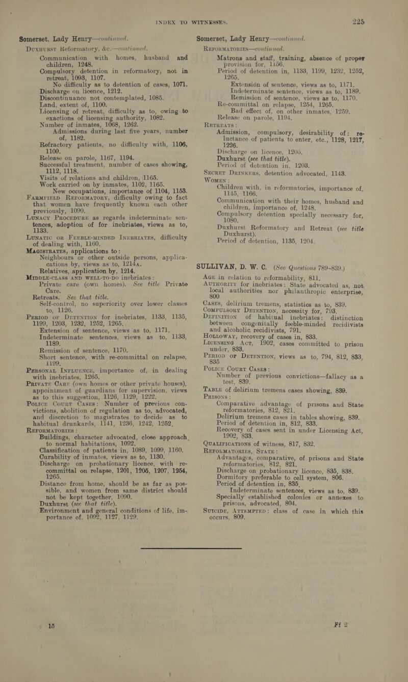 INDEX Somerset, Lady Henry—continued. Dvuxuurst Reformatory, &amp;¢.—continued. Communication with homes, husband and children, 1248. Compulsory detention in reformatory, not in retreat, 1093, 1107. No difficulty as to detention of cases, 1071. Discharge on licence, 1212. Discontinuance not contemplated, 1085. Land, extent of, 1100. Licensing of retreat, difficulty as to, owing to exactions of licensing authority, 1082. Number of inmates, 1068, 1262. Admissions during last five years, number of, 1182. Refractory patients, no difficulty with, 1106, 1109. Release on parole, 1167, 1194. Successful treatment, number of cases showing, 1112, 1118. Visits of relations and children, 1165. Work carried on by inmates, 1102, 1165. New occupations, importance of 1104, 1153. FagMrietD Rerormatory, difficulty owing to fact that women have frequently known each other previously, 1090. Lunacy Procrpure as regards indeterminate sen- oe adoption of for inebriates, views as to, Lunatic oR FEEBLE-MINDED INEBRIATES, difficulty of dealing with, 1160. MacistTrates, applications to: Neighbours or other outside persons, applica- cations by, views as to, 12144, Relatives, application by, 1214. MIDDLE-CLASS AND WELL-TO-DO inebriates : Private care (own homes). See title Care. Retreats. Sec that title. Self-control, no superiority over lower classes to, 1126. Prriop or Drrrenrron for inebriates, 11338, 1135, 1199, 1208, 1232, 1252, 1265. Extension of sentence, views as to, 1171. Indeterminate sentences, views as to, 1133, 1189. Remission of sentence, 1170. Short sentence, with re-committal on relapse, 1199. PersonaL INFLUENCE, importance of, in dealing with inebriates, 1265. Private Carr (own homes or other private houses), appointment of guardians for supervision, views as to this suggestion, 1126, 1129, 1222. Poutce Court Cases: Number of previous con- victions, abolition of regulation as to, advocated, and discretion to magistrates to decide as to habitual drunkards, 1141, 1236, 1242, 1252, REFORMATORIES : Private to normal habitations, 1092. Classification of patients in, 1089, 1099, 1160, Curability of inmates, views as to, 1130. Discharge on probationary licence, with re- eee on relapse, 1201, 1205, 1207, 1254, Distance from home, should be as far as pos- sible, and women from same district should not be kept together, 1090. Duxhurst (see that title). Environment and general conditions of life, im- portance of, 1092, 1127, 1129. Somerset, Lady Henry—continued. REFORMATORIES—continued. Matrons and staff, training, absence of proper provision for, 1156. eae of detention in, 1183, 1199, 1232, 1252, Extension of sentence, views as to, 1171. Indeterminate sentence, views as to, 1189. Remission of sentence, views as to, 1170. Re-committal on relapse, 1254, 1265. Bad effect of, on other inmates, 1259. Release on parole, 1194. RETREATS : Admission, compulsory, desirability of: re- inch of patients to enter, etc., 1128, 1217, Discharge on licence, 1205, Duxhurst (see that title). Period of detention in, 1208. Secret Drinkers, detention advocated, 1148. Women : Children with, in reformatories, importance of, 1145, 1166. Communication with their homes, husband and children, importance of, 1248. ape! detention specially necessary for, Duxhurst Reformatory and Retreat (see title Duxhurst). Period of detention, 1135, 1204. SULLIVAN, D. W. C. (See Questions 789-839.) AGE in relation to reformability, 811. AUTHORITY for inebriates: State advocated as, not see authorities nor philanthropic enterprise, Cases, delirium tremens, statistics as to, 839. Computsory DErEntion, necessity for, 793. Dertnition of habitual inebriates: distinction between congenitally feeble-minded recidivists and alcoholic. recidivists, 791. Houitoway, recovery of cases in, 833. Licensing Act, 1902, cases committed to prison under, 833. ae oF DerTENTION, views as to, 794, 812, 833, Potice Court Caszs: Number of previous convictions—fallacy as a test, 839, TasBxe of delirium tremens cases showing, 839. PRISONS : Comparative advantage of prisons and State reformatories, 812, 821. Delirium tremens cases in tables showing, 839. Period of detention in, 812, 8383. Recovery of cases sent in under Licensing Act, 1902, 833. QUALIFICATIONS of witness, 817, 832. REFOKMATORIES, STATE: Advantages, comparative, of prisons and State reformatories, 812, 821. Discharge on probationary licence, 835, 838. Dormitory preferable to cell system, 806. Period of detention in, 835, Indeterminate sentences, views as to, 839. Specially established colonies or annexes to prisons, advocated, 804. Sutcipr, ATTEMPTED: class of case in which this occurs, 809, 