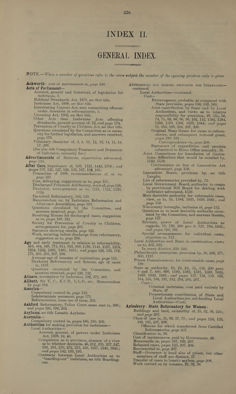 Ackworth : cost of maintenance in, page 160. Acts of Parliament— Account, general and historical, of legislation for inebriates, 3. Habitual Drunkards Act, 1879, see that title. Inebriates Act, 1898, see that title. Intoxicating Liquors Act, men committing offences under, detention in reformatories, 5. Licensing Act, 1902, see that title. Other Acts than Inebriates Acts affecting drunkards, general account of, 12, and page 174. Prevention of Cruelty to Children Act, see that title. Questions circulated by the Committee as to neces- sity for further legislation, and answers received, page 178. Voluntary character of, 3, 4, 10, 12, 18, 14, 15, 16, 17, 296. (See also title Compulsory Treatment and Detention of Inebriates, necessity for.) Advertisements of Retreats, supervision advocated, page 110. After Care, importance of, 533, 1121, 1443, 1700; and pages 107, 125, 127, 128, 133, 167, 198, 195: Committee of 1898, recommendations of, as to, page 187. Cost, defraying, suggestions as to, page 191. Discharged Prisoners’ Aid Society, work of, page 128. Duxhurst, arrangements as to, 1121, 1122, 1123, 1124, Farmfield Reformatory, 168, 533. Memorandum on, by Inebriates Reformation and After-care Association, page 1938. Questions circulated by the Committee, and answers received, page, 167. Receiving Houses for discharged cases, suggestion as to, pages 169, 181. Society for Prevention of Cruelty to Children, arrangements for, page 201. Statistics showing results, page 125. Work, securing, before discharge from reformatory, suggestion as to, page 208. Age and early treatment in relation to reformability, 418, 464, 569, 771, 811, 931, 999, 1139, 1141, 1187, 1214, 1234, 1252, 1265, 1485, 1615; and pages 128, 132, 172, 173, 208, 205, 207, 208. Average age of inmates of institutions, page 155. Duxhurst Reformatory and Retreat, age of cases in, 1137. Questions circulated by the Committee, answers received, pages 128, 132. Aliases, assumption by inebriates, 192, 372, 483. Allbutt, Sir T. C., K.C.B., L.L.D., etc., Memorandum by page 184. America— Compulsory control in, page 110. Indeterminate sentences, page 171. Reformatories, loose use of term, 235. Ashford Reformatory, Police Court cases sent to, 308; and pages 195, 196, 202. Asylums, see title Lunatic Asylums. Australia— Compulsory control in, pages 180, 190, 205. Authorities for making provision for inebriates— Local Authorities— Account, general, of powers under Inebriates Act, 1898, 10, 46. Compulsion as to provision, absence of a view as to whether desirable, 46, 212, 235, 237, 247, 259, 261, 270, 272, 373, 439, 1637, 1640, 1645 ; and pages 162,169, 193. Contracts between Local Authorities as to “boarding-out” inebriates, see title Boarding- out. and AUTHORITIES FOR MAKING PROVISION FOR INEBRIATES— continued. Local Authorities—continued. Cost— Extravagance, probable, as compared with State provision, pages 158, 159, 160. Joint contribution by State and by Local Authorities, and views as to relative responsibility for provision, 46, 51a, 56, 74, 75, 85, 86, 90, 96, 102, 112, 1582, 1584, 1586, 1591, 1598, 1638, 1684; and pages 11, 163, 190, 206, 207, 209. Original State Grant for cases in reform- atories, and subsequent reduced grant, pages 190, 191: Correspondence en, page 209. Statement of expenditure and receipts submitted to Home Office annually, 56. Joint Committees for foundation of institu- tions, difficulties that would be entailed by, 1550, 1558. Continuation on line of Lancashire Act advocated, page 159, Lancashire Board, provision by, see title Langho. List of reformatories provided by, 73. Local Government Board, authority to create by provisional Bill Board for dealing with inebriates advocated, 1559. Most desirable authority for reformable cases, view, as to, 55, 1584, 1635, 1639, 1665; and page 159. Non-county boroughs, inclusion of, page 152. Questions as to most desirable authority cireu- lated by the Committee, and answers thereto, page 157. Retreats, power of Local Authorities as regards, 10, 136, 200 par. 6, 721, 784, 1632; and pages 110, 191. Special arrangements for individual cases, objection to, 113. Local Authorities and State in combination, views as to, 235, 249. In every district, 239, 242. Philanthropic enterprise, provision by, 10, 266, 271, 800, 1191. Prison Commissioners for irreformable cases, page 189. State as authority, 10, 23, 24, 55, 136, 200 pars. 6 and 7, 440, 800, 1190, 1583, 1591, 1599, 1635, 1639, 1648, 1665; and pages 157, 158, 159, 163, 164, 165, 166, 191, 192, 204, 205, 207. Cost— Criminal inebriates, cost paid entirely by State, 47. Proportionate contribution of State and Local Authorities (see swb-heading Local Authorities—Cost). Aylesbury: State Reformatory for Women: Buildings and land, suitability of, 25, 32, 36, 224. ; and page 207. Class of case in, 31, 36, 37, 79; and pages 116, 128, 188, 191, 207, 208. Offences for which transferred from Certified Reformatories, page 207. Classification in, 36. Cost of maintenance, paid by Government, 48. Memoranda on, pages 187, 188, 207. Relapsed cases, pages 1238, 207, 208. Recommittal to, page 207. Staff—Governor is head also of prison, but other members of staff are distinct, 37. Transfer of cases to lunatic asylum, page 208.