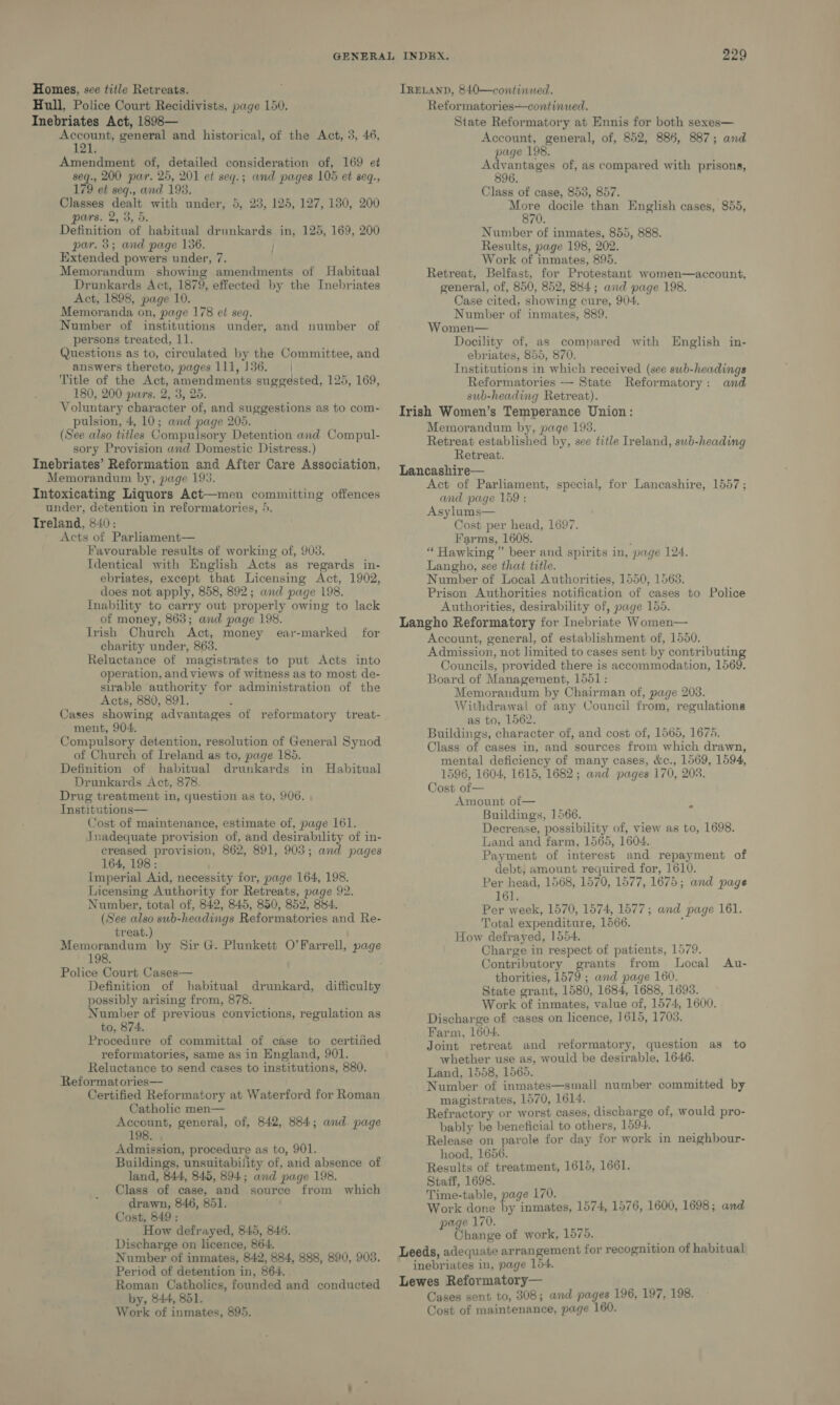 Hull, Police Court Recidivists, page 150. Inebriates Act, 1898— Account, general and historical, of the Act, 3, 46, 121. Amendment of, detailed consideration of, 169 et aed 200 par. 25, 201 et seq.; and pages 105 et seq., 179 et seq., and 193. Classes dealt with under, 5, 23, 125, 127, 180, 200 pars. 2, 3, 5. Definition of habitual drunkards in, 125, 169, 200 par. 3; and page 136. / Extended powers under, 7. Memorandum showing amendments of Habitual Drunkards Act, 1879, effected by the Inebriates Act, 1898, page 10. Memoranda on, page 178 et seq. Number of institutions under, and number of persons treated, 11. Questions as to, circulated by the Committee, and answers thereto, pages 111,136. | Title of the Act, amendments suggested, 125, 169, 180, 200 pars. 2, 3, 25. Voluntary character of, and suggestions as to com- pulsion, 4, 10; and page 205. (See also titles Compulsory Detention and Compul- sory Provision and Domestic Distress.) Inebriates’ Reformation and After Care Association, Memorandum by, page 193. Intoxicating Liquors Act—men committing offences under, detention in reformatories, }. Treland, 840: Acts of Parliament— Favourable results of working of, 903. Identical with English Acts as regards in- ebriates, except that Licensing Act, 1902, does not apply, 858, 892; and page 198. Inability to carry out properly owing to lack of money, 863; and page 198. Irish Church Act, money ear-marked for charity under, 863. Reluctance of magistrates to put Acts into operation, and views of witness as to most de- sirable authority for administration of the Acts, 880, 891. Cases showing advantages of reformatory treat- ' ment, 904. Compulsory detention, resolution of General Synod of Church of Ireland as to, page 185. Definition of habitual drunkards Drunkards Act, 878. Drug treatment in, question as to, 906. Institutions— Cost of maintenance, estimate of, page 161. Jnadequate provision of, and desirability of in- creased provision, 862, 891, 903; and pages 164, 198: Imperial Aid, necessity for, page 164, 198. Licensing Authority for Retreats, page 92. Number, total of, 842, 845, 850, 852, 884. (See also sub-headings Reformatories and Re- treat.) Memorandum by Sir G. Plunkett O’Farrell, page 198. Police Court Cases— Definition of habitual drunkard, difficulty possibly arising from, 878. Number of previous convictions, regulation as to, 874. Procedure of committal of case to certified reformatories, same as in England, 901. Reluctance to send cases to institutions, 880. Reformatories— Certified Reformatory at Waterford for Roman Catholic men— Account, general, of, 842, 884; and. page 198 Admission, procedure as to, 901. Buildings, unsuitability of, and absence of land, 844, 845, 894; and page 198. Class of case, and source from which drawn, 846, 851. Cost, 849 : How defrayed, 845, 846. Discharge on licence, 864. Number of inmates, 842, 884, 888, 890, 903. Period of detention in, 864. Roman Catholics, founded and conducted by, 844, 851. Work of inmates, 895. in Habitual 229 Reformatories—continued. State Reformatory at Ennis for both sexes— Account, general, of, 852, 886, 887; and page 198. Advantages of, as compared with prisons, 896. Class of case, 853, 857. ‘sa docile than English cases, 855, 70. Number of inmates, 855, 888. Results, page 198, 202. Work of inmates, 895. Retreat, Belfast, for Protestant women—account, general, of, 850, 852, 884; and page 198. Case cited, showing cure, 904. Number of inmates, 889. Women— Docility of, as compared with English in- ebriates, 855, 870. Institutions in which received (see swbh-headings Reformatories — State Reformatory: and sub-heading Retreat). Irish Women’s Temperance Union: Memorandum by, page 193. Retreat established by, see title Ireland, sub-heading Retreat. Lancashire— Act of Parliament, special, for Lancashire, 1557; and page 159 : Asylums— Cost per head, 1697. Farms, 1608. “ Hawking ” beer and spirits in, page 124. Langho, see that title. Number of Local Authorities, 1550, 1568. Prison Authorities notification of cases to Police Authorities, desirability of, page 155. Langho Reformatory for Inebriate Women— Account, general, of establishment of, 1550. Admission, not limited to cases sent by contributing Councils, provided there is accommodation, 1569. Board of Management, 1551: Memorandum by Chairman of, page 203. Withdrawal of any Council from, regulations as to, 1562. Buildings, character of, and cost of, 1565, 1675. Class of cases in, and sources from which drawn, mental deficiency of many cases, &amp;c., 1569, 1594, 1596, 1604, 1615, 1682; and pages 170, 203. Cost of— Amount of— Buildings, 1566. Decrease, possibility of, view as to, 1698. Land and farm, 1565, 1604. Payment of interest and repayment of debt, amount required for, 1610. Per head, 1568, 1570, 1577, 1675; and page 161. Per week, 1570, 1574, 1577; and page 161. Total expenditure, 1566. ‘ How defrayed, 1554. Charge in respect of patients, 1579. Contributory grants from Local thorities, 1579 ; and page 160. State grant, 1580, 1684, 1688, 1693. Work of inmates, value of, 1574, 1600. Discharge of cases on licence, 1615, 1703. Farm, 1604. Joint retreat and reformatory, question as to whether use as, would be desirable, 1646. Land, 1558, 1565. Number of inmates—small number committed by magistrates, 1570, 1614. Refractory or worst cases, discharge of, would pro- bably be beneficial to others, 1594. _ Release on parole for day for work in neighbour- hood, 1656. Results of treatment, 1615, 1661. Staff, 1698. Time-table, page 170. . Work done by inmates, 1574, 1576, 1600, 1698 ; and page 170. Ohange of work, 1575. Leeds, adequate arrangement for recognition of habitual inebriates in, page 154. Lewes Reformatory— Cases sent to, 308; and pages 196, 197, 198. Cost of maintenance, page 160. Au-