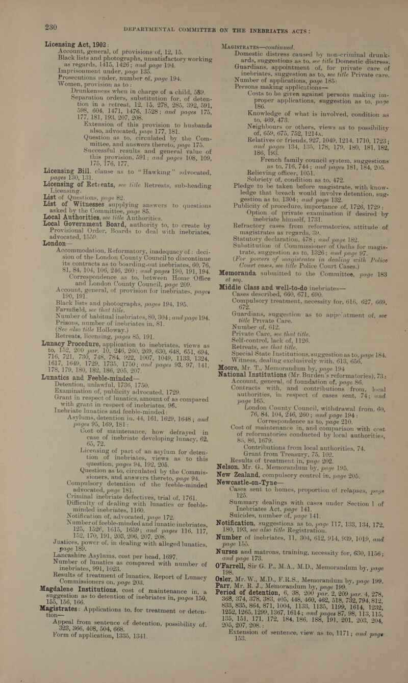 Licensing Act, 1902: Account, general, of provisions:of, 12, 15. Black lists and photographs, unsatisfactory working as regards, 1415, 1426; and page 194. Imprisonment under, page 135. Prosecutions under, number of, page 194. Women, provision as to: Drunkenuess when in charge of a child, 589. Separation orders, substitution for, of deten- tion in a retreat, 12, 15, 278, 285, 392, 591, 598, 604, 1471, 1476, 1528; and pages 175, 177, 181, 198, 207, 208. Extension of this provision to husbands also, advocated, page 177, 181. Question as to, circulated by the Com- mittee, and answers thereto, page 175. Successful results and general value of this provision, 591; and pages 108, 109, 175, £763, 127, Licensing Bill, clause as to “Hawking” advocated, pages 150, 131. Licensing of Retieats, see fiile Retreats, sub-heading Licensing. List of Questions, page 82. List of Witnesses supplying answers to questions asked by the Committee, page 85. Local Authorities, see title Authorities. Local Government Board, authority to, to create by Provisional Order, Boards to deal with inebriates, advocated, 1559. London-— Accommodation, Reformatory, inadequacy of: deci- sion of the London County Council to discontinue its contracts as to boarding-out inebriates, 60, 76, 81, 84, 104, 106, 246, 260; and pages 190, 191, 194. Correspondence as to, between Home Office and London County Council, page 209. Account, general, of provision for inebriates, pages 190, 191. Black lists and photographs, pages 194, 195. Farmitield, see that title. Number of habitual inebriates, 80, 304; and page 194. Prisons, number of inebriates in, 81. (See also title Holloway.) Retreats, licensing, pages 85, 191. Lunacy Procedure, application to inebriates, views as to, 152, 200 par. 10, 246, 260, 269, 630, 648, 651, 694, 716, 721, 730, 748, 784, 922, 1007, 1049, 1133, 1324, 1617, 1649, 1729, 1735, 1750; and pages 93, 97, 141, 178, 179, 180, 182, 186, 205, 207. Lunatics and Feeble-minded— Detention, unlawful, 1736, 1750. Examination of, publicity advocated, 1729. Grant in respect of lunatics, amount of as compared with grant in respect of inebriates, 96. Inebriate lunatics and feeble-minded: Asylums, detention in, 44, 161, 1629, 1648; and pages 95, 169, 181: Cust of maintenance, how defrayed in case of inebriate developing lunacy, 62, 65, 72. Licensing of part of an asylum for deten- tion of inebriates, views as to this question, pages 94, 192, 205. Question as to, circulated by the Commis- sioners, and answers thereto, page 94, Compulsory detention of the feeble-minded advocated, page 181. Criminal inebriate defectives, trial of, 1761. Difficulty of dealing with lunatics or feeble- minded inebriates, 1160, Notification of, advocated, page 172. Number of feeble-minded and lunatic inebriates, 125, 1526, 1615, 1659; and pages 116, 117, 152, 170, 191, 208, 206, 207, 208. Justices, power of, in dealing with alleged lunatics, page 189. f Lancashire Asylums, cost per head, 1697. Number of lunatics as compared with number of inebriates, 991, 1023. Results of treatment of lunatics, Report of Lunacy Commissioners on, page 203. Magdalene Institutions, cost of maintenance in, a suggestion as to detention of inebriates in, pages 150, 155, 156, 166. Magistrates: Applications to, for treatment or deten- tion— Appeal from sentence of detention, possibility of, 323, 366, 408, 504, 668. Form of application, 1335, 1341. MagisTRatEs—continued. , Domestic distress caused by non-criminal drunk- ards, suggestions as to, see title Domestic distress. Guardians, appointment of, for private care of inebriates, suggestion as to, see title Private care. Number of applications, page 185: Persons making applications— Costs to be given against persons making im- proper applications, suggestion as to, page 186. Knowledge of what is involved, condition as to, 469, 473. Neighbours or others, views as to possibility of, 659, 675, 752, 1214. Relatives or friends, 927, 1049, 1214, 1710, 17238; and pages 134, 135, 178, 179, 180, 181, 182, 186, 193. French family council system, suggestions as to, 716, 744; and pages 181, 184, 205. Relieving officer, 1051. Sobriety of, condition as to, 472. Pledge to be taken before magistrate, with know- ledge that breach would involve detention, sug- gestion as to, 1304; and page 182. ’ Publicity of procedure, importance of, 1726, 1729: Option of private examination if desired by inebriate himself, 1731. Refractory cases from reformatories, attitude of magistrates as regards, 3Y. Statutory declaration, 478 ; and page 182. Substitution of Commissioner of Oaths for magis- trate, suggestion as to, 13826; and page 97. (For powers of magistrates in dealing with Police Court cases, see title Police Court Cases.) Memoranda submitted to the Committee, page 183 et seq. Middle Class and well-to-do inebriates— Cases described, 660, 671, 690. Compulsory treatment, necessity for, 616, 627, 669, 672. Guardians, suggestion as to appe’ntment of, see title Private Care. Number of, 612. Private Care, see that tttle. Self-control, lack of, 1126. Retreats, see that title. Special State Institutions, suggestion as to, page 184, - Witness, dealing exclusively with, 613, 656, Moore, Mr. T., Memorandum by, page 194 National Institutions (Mr. Burden’s reformatories), 73: Account, general, of foundation of, page 86. Contracts with, and contributions from, local authorities, in respect of cases sent, 74; and page 165. London County Council, withdrawal from. 60, 76, 84, 104, 246, 260; and page 194: Correspondence as to, page 210. Cost of maintenance in, and comparison with cost of reformatories conducted by local authorities, 85, 86, 1679. Contributions from local authorities, 74. Grant from Treasury, 75, 102. Results of treatment in, page 202. Nelson, Mr. G., Memorandum by, page 195. New Zealand, compulsory control in, page 205. Newcastle-on-Tyne— Cases sent to homes, proportion of relapses, page 125. Summary dealings with cases under Section 1 of Inebriates Act, page 141. Suicides, number of, page 141. Notification, suggestions as to, page 117, 133, 134, 172, 180, 198, see also title Registration. Number of inebriates, 11, 304, 612, 914, 939, 1019, and page 155, Nurses and matrons, training, necessity for, 630, 1156; and page 173. O’Farrell, Sir G. P., M.A., M.D., Memorandum by, page 198 Osler, Mr. W., M.D., F.R.S., Memorandum by, page 199. Parr, Mr. R. J., Memorandum by, page 199. Period of detention, 6, 38, 200 par. 2,209 par. 4, 278, 368, 374, 378, 383, 405, 448, 460, 462, 518, 732, 794, 812, 833, 835, 864, 871, 1004, 1133, 1185, 1199, 1614, 1282, 1252, 1265, 1299, 1367, 1614; and pages 87, 98, 115, 115, 135, 151, 171, 172, 184, 186, 188, 191, 201, 203, 204, 205, 207, 208. : Extension of sentence, view as to, 1171; and page 153.