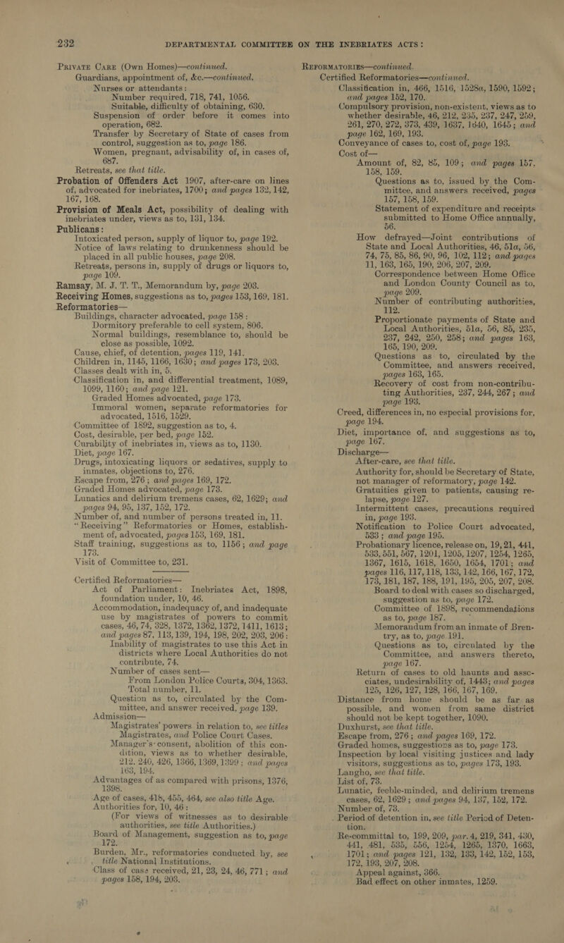 Private CargE (Own Homes)—continued. Guardians, appointment of, &amp;c.—continued. Nurses or attendants: Number required, 718, 741, 1056. Suitable, difficulty of obtaining, 630. Suspension of order before it comes into operation, 682. Transfer by Secretary of State of cases from control, suggestion as to, page 186. Women, pregnant, advisability of, in cases of, 68 Retreats, see that title. Probation of Offenders Act 1907, after-care on lines of, advocated for inebriates, 1700; and pages 132, 142, 167, 168. Provision of Meals Act, possibility of dealing with inebriates under, views as to, 131, 134. Publicans : Intoxicated person, supply of liquor tu, page 192. Notice of laws relating to drunkenness should be placed in all public houses, page 208. Retreats, persons in, supply of drugs or liquors to, page 109. Ramsay, M. J. T. T., Memorandum by, page 203. Receiving Homes, suggestions as to, pages 153, 169, 181. Reformatories— Buildings, character advocated, page 158 : Dormitory preferable to cell system, 806. Normal buildings, resemblance to, should be close as possible, 1092. Cause, chief, of detention, pages 119, 141. Children in, 1145, 1166, 1630; and pages 173, 203. Classes dealt with in, 5. Classification in, and differential treatment, 1089, 1099, 1160; and page 121. Graded Homes advocated, page 173. Immoral women, separate reformatories for advocated, 1516, 1529. Committee of 1892, suggestion as to, 4. Cost, desirable, per bed, page 152. Curability of inebriates in, views as to, 1130. Diet, page 167. Drugs, intoxicating liquors or sedatives, supply to inmates, objections to, 276. Escape from, 276 ; and pages 169, 172. Graded Homes advocated, page 173. Lunatics and delirium tremens cases, 62, 1629; and pages 94, 95, 137, 152, 172. Number of, and number of persons treated in, 11. “Receiving” Reformatories or Homes, establish- ment of, advocated, pages 153, 169, 181. Staff training, suggestions as to, 1156; and page 173. Visit of Committee to, 231.   Certified Reformatories— Act of Parliament: Inebriates Act, 1898, foundation under, 10, 46. Accommodation, inadequacy of, and inadequate use by magistrates of powers to commit cases, 46, 74, 328, 1372, 1362, 1372, 1411, 1613; and pages 87, 113,139, 194, 198, 202, 203, 206: Inability of magistrates to use this Act-in districts where Local Authorities do not contribute, 74. Number of cases sent— From London Police Courts, 304, 13863. Total number, 11. Question as to, circulated by the Com- mittee, and answer received, page 139. Admission— Magistrates’ powers in relation to, see titles Magistrates, and Police Court Cases. Manager’s: consent, abolition of this con- dition, views as to whether desirable, 212, 240, 426, 1366, 1369, 1399 ; and pages 163, 194: ree of as compared with prisons, 1376, 398. Age of cases, 418, 455, 464, see also title Age. Authorities for, 10, 46: (For views of witnesses as to desirable authorities, see title Authorities.) ieee of Management, suggestion as to, page Burden, Mr., reformatories conducted by, see ‘ . title National Institutions. Class of case received, 21, 28, 24, 46, 771; and pages 158, 194, 203. Classification in, 466, 1516, 1528a, 1590, 1592; and pages 152, 170. Compulsory provision, non-existent, views as to whether desirable, 46, 212, 235, 237, 247, 259, 261, 270, 272, 373, 439, 1637, 1540, 1645; and page 162, 169, 193. Conveyance of cases to, cost of, page 193. Cost of— Amount of, 82, 85, 109; and pages 157. 158, 159. Questions as to, issued by the Com- mittee, and answers received, pages - 157, 158, 159. Statement of expenditure and receipts submitted to Home Office annually, 56. How defrayed—Joint contributions of State and Local Authorities, 46, 5la, 56, 74, 75, 85, 86, 90, 96, 102, 112; and pages 11, 163, 165, 190, 206, 207, 209. Correspondence between Home Ofiice and London County Council as to, page 209. Number of contributing authorities, 112. Proportionate payments of State and Local Authorities, dla, 56, 85, 235, 237, 242, 250, 258; and pages 163, 165, 190, 209. Questions as to, circulated by the Committee, and answers received, pages 163, 165. Recovery of cost from non-contribu- ting Authorities, 237, 244, 267; and page 193. Creed, differences in, no especial provisions for, page 194. Diet, importance of, and suggestions as to, page 167. Discharge— After-care, see that title. Authority for, should be Secretary of State, not manager of reformatory, page 142. Gratuities given to patients, causing re- lapse, page 127. Intermittent cases, precautions required in, page 193. Notification to Police Court advocated, 533; and page 195. Probationary licence, release on, 19, 21, 441, 538, 551, 567, 1201, 1205, 1207, 1254, 1265, 1367, 1615, 1618, 1650, 1654, 1701; and pages 116, 117, 118, 133, 142, 166, 167, 172, 1738, 181, 187, 188, 191, 195, 205, 207, 208. Board to deal with cases so discharged, suggestion as to, page 172. Oommittee of 1898, recommendations as to, page 187. ) Memorandum from an inmate of Bren- try, as to, page 191. Questions as to, circulated by the Committee, and answers thereto, page 167. Return of cases to old haunts and assc- ciates, undesirability of, 1448; and pages 125, 126, 127, 128, 166, 167, 169. Distance from home should be as far as possible, and women from same district should not be kept together, 1090. Duxhurst, see that title. Escape from, 276; and pages 169, 172. Graded homes, suggestions as to, page 173. Inspection by local visiting justices and lady visitors, suggestions as to, pages 173, 198. Langho, see that title. List of, 73. Lunatic, feeble-minded, and delirium tremens cases, 62, 1629; and pages 94, 187, 152, 172. Number of, 73. tion. Re-committal to, 199, 209, par. 4, 219, 341, 430, 441, 481, 585, 556, 1254, 1265, 1370, 1663, 1701; and pages 121, 132, 183, 142, 152, 158, 172, 198, 207, 208. Appeal against, 366, Bad effect on other inmates, 1259.