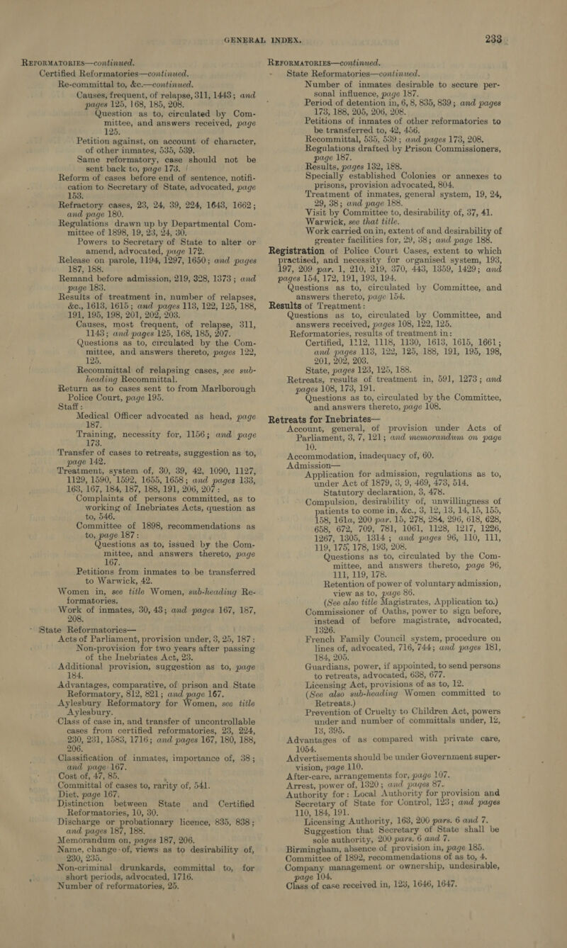 REFORMATORIES—continued. Certified Reformatories—continued, Re-committal to, &amp;c.—continued. Causes, frequent, of relapse, 311, 1448; and pages 125, 168, 185, 208. Question as to, circulated by Com- mittee, and answers received, page 125. Petition against, on account of character, of other inmates, 535, 539. Same reformatory, case should not be sent back to, page 173. / Reform of cases before end of sentence, notifi- cation to Secretary of State, advocated, page 153. Refractory cases, 23, 24, 39, 224, 1643, 1662; and page 180. Regulations drawn up by Departmental Com- mittee of 1898, 19, 23, 24, 30. Powers to Secretary of State to alter or amend, advocated, page 172. Release on parole, 1194, 1297, 1650; and pages 187, 188. Remand before admission, 219, 328, 1373 ; and page 183. Results of treatment in, number of relapses, &amp;c., 1613, 1615; and pages 113, 122, 125, 188, 191, 195, 198, 201, 202, 203. Causes, most frequent, of relapse, 311, 1143; and pages 125, 168, 185, 207. Questions as to, circulated by the Com- mittee, and answers thereto, pages 122, 125. Recommittal of relapsing cases, see sub- heading Recommittal. Return as to cases sent to from Marlborough Police Court, page 195. Staff : Medical Officer advocated as head, page 187. Training, necessity for, 1156; and page 173. Transfer of cases to retreats, suggestion as to, page 142. Treatment, system of, 30, 39, 42, 1090, 1127, 1129, 1590, 1592, 1655, 1658; and pages 133, 163, 167, 184, 187, 188, 191, 206, 207: ‘Complaints of persons committed, as to working of Inebriates Acts, question as to, 546. Committee of 1898, recommendations as to, page 187: Questions as to, issued by the Com- mittee, and answers thereto, page 167. Petitions from inmates to be transferred to Warwick, 42. : Women in, see title Women, suwb-heading Re- formatories. Work of inmates, 30,43; and pages 167, 187, 208. * State Reformatories— Acts of Parliament, provision under, 3, 25, 187: Non-provision for two years after passing of the Inebriates Act, 23. Additional provision, suggestion as to, page 184. Advantages, comparative, of prison and State Reformatory, 812, 821; and page 167. Aylesbury Reformatory for Women, see title Aylesbury. ‘Class of case in, and transfer of uncontrollable cases from certified reformatories, 23, 224, 230, 231, 1583, 1716; and pages 167, 180, 188, 206. Classification of inmates, importance of, 38; and page 167. Cost of, 47, 85. - Committal of cases to, rarity of, 54. Diet, page 167, Distinction between Reformatories, 10, 30. Discharge or probationary licence, 835, 838 ; and pages 187, 188. Memorandum on, pages 187, 206. Name, change: of, views as to desirability of, 230, 235. Non-criminal drunkards, committal to, for short periods, advocated, 1716, Number of reformatories, 25. State and Certified 233 - State Reformatories—continued. Number of inmates desirable to secure per- sonal influence, page 187. Period of detention in, 6, 8, 835, 839; and pages 173, 188, 205, 206, 208. Petitions of inmates of other reformatories to be transferred to, 42, 456. Recommittal, 535, 5389 ; and pages 173, 208. Regulations drafted by Prison Commissioners, page 187. Results, pages 132, 188. Specially established Colonies or annexes to prisons, provision advocated, 804. Treatment of inmates, genera] system, 19, 24, 29, 38; and page 188. Visit by Committee to, desirability of, 37, 41. Warwick, see that title. Work carried on in, extent of and desirability of greater facilities for, 29, 38; and page 188. Registration of Police Court Cases, extent to which practised, and necessity for organised system, 193, 197, 209 par. 1, 210, 219, 370, 445, 13859, 1429; and pages 154, 172, 191, 193, 194. Questions as to, circulated by Committee, and answers thereto, page 154. Results of Treatment: Questions as to, circulated by Committee, and answers received, pages 108, 122, 125. Reformatories, results of treatment in: Certified, 1212, 1118, 1130, 1618, 1615, 1661; and pages 118, 122, 125, 188, 191, 195, 198, 201, 202, 203. State, pages 128, 125, 188. Retreats, results of treatment in, 591, 1273; and pages 108, 173, 191. ; Questions as to, circulated by the Committee, and answers thereto, page 108. Retreats for Inebriates— Account, general, of provision under Acts of Parliament, 3, 7, 121; and memorandum on page 10. Accommodation, inadequacy of, 60. Admission— ; Application for admission, regulations as to, under Act of 1879, 3, 9, 469, 473, 514, Statutory declaration, 3, 478. Compulsion, desirability of, unwillingness of atients to come in, &amp;., 3, 12, 13, 14, 15, 155, 158, 161a, 200 par. 15, 278, 284, 296, 618, 628, 658, 672, 709, 781, 1061, 1128, 1217, 1226, 1267, 1805, 1314; and pages 96, 110, 111, 119, 175, 178, 1938, 208. Questions as to, circulated by the Com- mittee, and answers thereto, page 96, HDS 119,178: Retention of power of voluntary admission, view as to, page 86. (See also title Magistrates, Application to.) Commissioner of Oaths, power to sign before, instead of before magistrate, advocated, 1326. French Family Council system, procedure on lines of, advocated, 716, 744; and pages 181, 184, 205. Guardians, power, if appointed, to send persons to retreats, advocated, 638, 677. Licensing Act, provisions of as to, 12. 1 (See also sub-heading Women committed to Retreats.) ; Prevention of Cruelty to Children Act, powers under and number of committals under, 12, 13, 395. Advantages of as compared with private care, 1054. Advertisements should be under Government super- vision, page 110. After-care, arrangements for, page 107. Arrest, power of, 1820; and pages 87. .. Authority for: Local Authority for provision and Secretary of State for Control, 123; and pages 110, 184, 191. Licensing Authority, 163, 200 pars. 6 and 7. Suggestion that Secretary of State shall be sole authority, 200 pars. 6 and 7. Birmingham, absence of provision in, page 185. Committee of 1892, recommendations of as to, 4. Company management or ownership, undesirable, page 104. ; abate Class of case received in, 123, 1646, 1647.