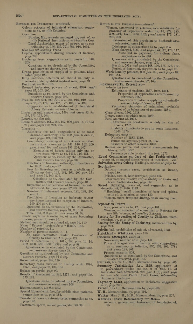 RETREATS FOR [NEBRIATES—continued. Colony retreats of industrial character, sugges- ~ tions as to, see title Colonies. Cost of— title National Institutions, swb-heading Cost. Local Authorities, extent of powers as to con- tributing to, 136, 139, 721, 784, 916, 1632. (See also sub-heading Fees.) ‘Deputy, appointment during absence of licensee, page 205. Discharge from, suggestions as to, pages 101, 204, 205. Questions as to, circulated by the Committee, and answers thereto, page 101. Drugs, prohibition of supply of to patients, advo- cated, page 109. Drug habitués, detention of, should be only in retreats under qualified medical men, page 91. Duxhurst, see that title. Escaped inebriates, powers of arrest, 1820; and pages 87, 105, 205. Questions as to, issued by the Committee, and answers thereto, page 105. Fees, 13, 598, 604, 620, 721, 777, 784, 916, 919; and pages 87, 97, 174, 175, 176, 177, 184, 185, 193. Suggestion as to establishment of Industrial Colony Retreats, see title Colonies. Inspection and supervision, 149; and pages 93, 94, 159, 173, 193, 204. Langho, see that title. Leave of absence, 161, 163, 167, 200 pars. 14, 19 and 21; and pages 102, 204, 205. Licensing— Authority for, and suggestions as to most desirable authority, 163, 200 pars. 6 and 7; and pages 191, 193, 204. Compulsory licensing of all retreats or other institutions, views as to, 141, 146, 162, 200 pars. 8 and 10; and pages 191, 204, 207. Exemption of houses taking only one or two cases, views as to, 1l4la, 146, 151. Questions as to, issued by the Committee, and answers thereto, page 93. Exactions of licensing authority, difficulties as to. 1082; and page 92. Fees for licensing, and views as to abolition of £5 stamp duty, 163, 164, 166, 200 par. 17; and page 91, 100, 204. Questions as to, circulated by the Com- mittee, and answers thereto, page 100. Inspection and supervision of licensed retreats, advocated, 149; and pages 87, 88, 167. Number of unlicensed retreats, 141, 148, 200 par. 9. Prohibition of licensing as inebriate retreat any house licensed for reception of lunatics, 160, 200 par. 11. Questions as to, circulated by the Committee, and answers thereto, pages 91, 93, 100. Time limit, 200 par. 8; and pages 91, 92. Lunatic asylums, transfer to, of cases becoming insane, power of, page 95. Medical man should be at head of, page 91, 110. Name “ Retreat” preferable to “ Home,” 146. Number of retreats, 11. Number of persons treated in, 11. No cases committed under Prevention Cruelty to Children Act, page 174. Period of detention in, 8, 16la, 200 pars. 138, 14, 732, 12038, 1271, 1297, 1299 ; and page 98. Questions as to, circulated by the Committee, and answers thereto, page 98. Questions as to, circulated by the Committee and answers received, page 91 et seq. Recommittal, pages 109, 110. Refractory cases, method of dealing with, 1344, 1853; and pages 87, 105, 106. Release on parole, page 99. Results of treatment in, 591, 1273; and pages 108, 173, 191. Questions as to, circulated by the Committee, and answers received, page 108. Rickmansworth, see that title. Special Homes,'with fees, for middle-class patients, suggestions as to, page 184. Transfer of cases to reformatories, suggestion as to, page 142. Treatment, sports, music, games, &amp;c., 98, 99. of Women, committed to retreats, as a substitute for granting of separation order, 12, 15, 278, 285, 392, 591, 1471, 1476, 1528; and pages 175, 181, 207, 208. Extension of this provision to husbands also, advocated, page 181. Discharge of, suggestions as to, page 205. : Fees charged, 598; and pages 174, 175, 176, 177. State aid in payment, for artisan class, suggestion as to, 604, Questions as to, circulated by the Committee, and answers thereto, page 175. Results, 591; and pages 108, 109, 175, 176, 177. Period of detention, suggestion as to, page 98. Work done by patients, 200 par. 22; and pages 87, 104, 184. Questions as to, circulated by the Committee, and answers thereto, 87, 104. Rickmansworth, Retreat at— Admission to— Reluctance of patients, 1267, 1269, 1314. Proportion of applications not followed by entrance, 1268. Proportion of patients applying voluntarily without help of friends, 1277. Voluntary character of admission, probable effect of on behaviour of patients, 1284. Class of case, 1302, 1318. Drugs, extent to which used, 1287. Fees, amount of, 1291. Difference in treatment is only in size of rooms, 1292. Inability of patients to pay in some instances, 1269, 1270. Refractory cases— Number of, 1283, 1319. Summons against, power of, 1353. Transfer to other retreats, 1343. Release on parole and general arrangements for liberty, 1271, 1297. Percentage able to stand this test, 1273. Royal Commission on Care of the Feeble-minded, report of, on mental defectiveness of inebriates, 1761. Salvation Army Colony, Hadleigh, success of, page 150. Scotland— Delirum tremens cases, certification as insane, page 180. Prisons, cost of, how defrayed, page 165. Reformatories, relative responsibility of State and Local Authorities for, page 165. Secret Drinking, cases of, and suggestion as to detection of, 7, 1010, 1148. “ Hawking” small quantities of beer and spirits, evils of, in relation to, page 130. Women, more frequent among, than among men, 1016. Separation Orders— Men, provision as to, 12; and page 181. Women, substitution of committal to Retreats for (see title Women, sub-heading Retreats). Society for Prevention of Cruelty to Children, mem- orandum by, page 199. Society for the Study of Inebriety, memorandum by, page 204. Spirits, bad, prohibition of sale of, advocated, 1631. Strickland v. Whittaker, page 130. Suicides, attempted, cases of— Newcastle, number of in, page 141. Power of magistrates in dealing with, suggestions as to summary Jurisdiction, 335, 339, 4038, 578 ; and pages 145, 207. Prisons, cases in, 809. Questions as to, circulated by the Committee, and answers received, page 145. Sullivan, Mr. W. C., M.D., Memorandum by, page 205. Summary Jurisdiction Act, 1879, application of to proceedings under sub-sec. 2 of Sec. II. of Inebriates Act, advocated, 209 par. 4 (3); and page 143 (see also title Police Court Cases, sub-heading Summary Dealings). Vagrancy Laws, application to inebriates, suggestion as to, page 208. Vernon, Sis H., Memorandum by, page 206. W. H., Memorandum by, page 191. Walker, Miss J. H., M.D., Memorandum by, page 207. Warwick: State Reformatory for Men— Account, general and historical, of foundation of, 25.