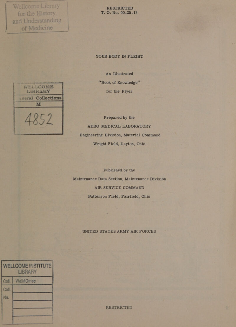 Wellcome Liorary | RESTRICTED ha History ) 3 he O. No. 00-25-13  YOUR BODY IN FLIGHT An Illustrated  eres Pe: “WELLCOME LiBRaRY 4 :neral Collections ‘Book of Knowledge’”’ for the Flyer   Prepared by the AERO MEDICAL LABORATORY Engineering Division, Materiel Command Wright Field, Dayton, Ohio Published by the Maintenance Data Section, Maintenance Division AIR SERVICE COMMAND Patterson Field, Fairfield, Ohio UNITED STATES ARMY AIR FORCES WELLCOME INSTITUTE. LIBRARY i Coll. | WellfOmec 