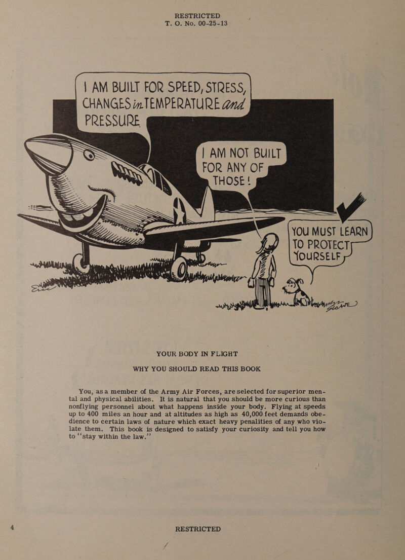          | AM BUILT FOR SPEED, STRESS CHANGES in TEMPERATURE dd PRESSURE | AM NOT BUILT FOR ANY OF YOU MUST LEARN TO PROTECT YOURSELF WHY YOU SHOULD READ THIS BOOK You, asa member of the Army Air Forces, are selected for superior men- tal and physical abilities. It is natural that you should be more curious than nonflying personnel about what happens inside your body. Flying at speeds up to 400 miles an hour and at altitudes as high as 40,000 feet demands obe- dience to certain laws of nature which exact heavy penalities of any who vio- late them. This book is designed to satisfy your curiosity and tell you how to ‘‘stay within the law.”’
