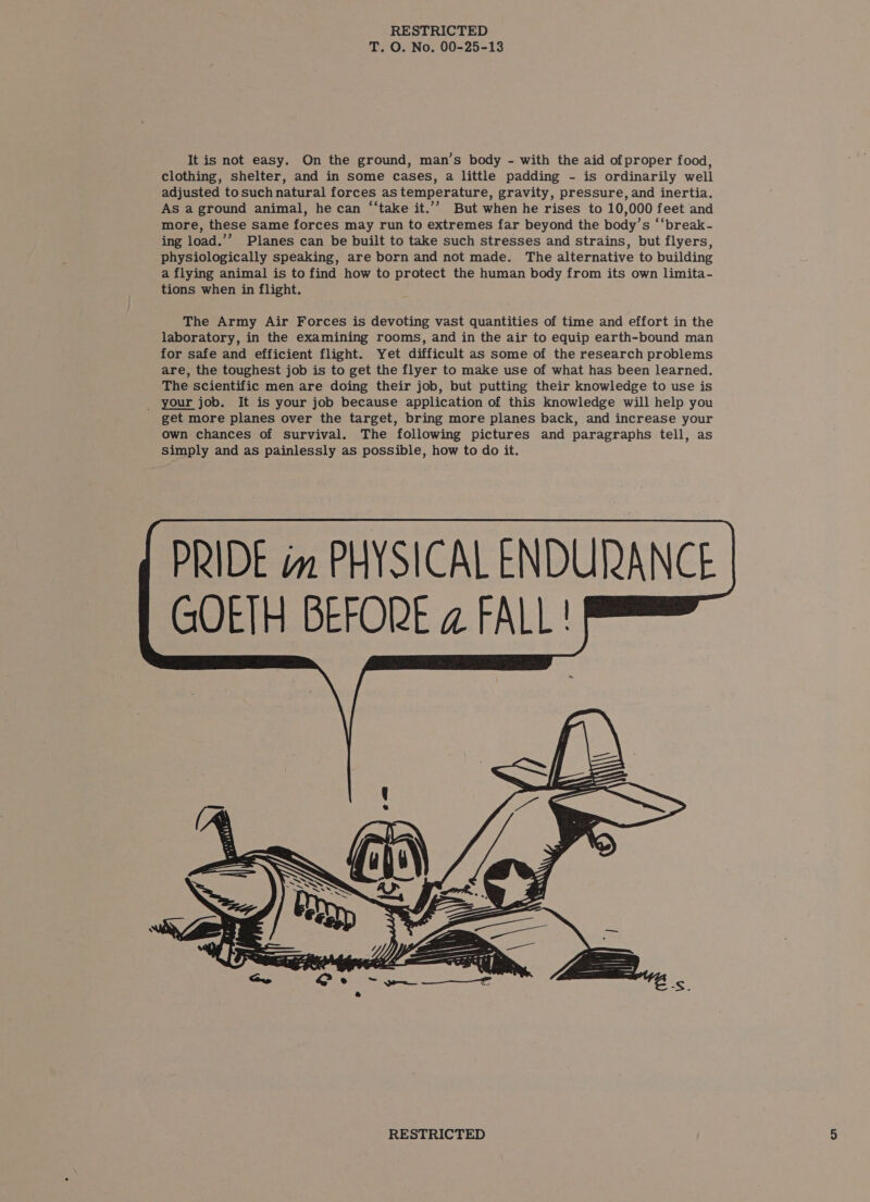T. O. No. 00-25-13 It is not easy. On the ground, man’s body - with the aid of proper food, clothing, shelter, and in some cases, a little padding - is ordinarily well adjusted tosuch natural forces as temperature, gravity, pressure, and inertia. As a ground animal, he can ‘“‘take it.’’ But when he rises to 10,000 feet and more, these same forces may run to extremes far beyond the body’s ‘“break- ing load.’”’ Planes can be built to take such stresses and strains, but flyers, physiologically speaking, are born and not made. The alternative to building a flying animal is to find how to protect the human body from its own limita- tions when in flight. The Army Air Forces is devoting vast quantities of time and effort in the laboratory, in the examining rooms, and in the air to equip earth-bound man for safe and efficient flight. Yet difficult as some of the research problems are, the toughest job is to get the flyer to make use of what has been learned. The scientific men are doing their job, but putting their knowledge to use is _ your job. It is your job because application of this knowledge will help you get more planes over the target, bring more planes back, and increase your own chances of survival. The following pictures and paragraphs tell, as simply and as painlessly as possible, how to do it.   PRIDE im PHYSICAL ENDURANCE GOETH BEFORE a FALL!  